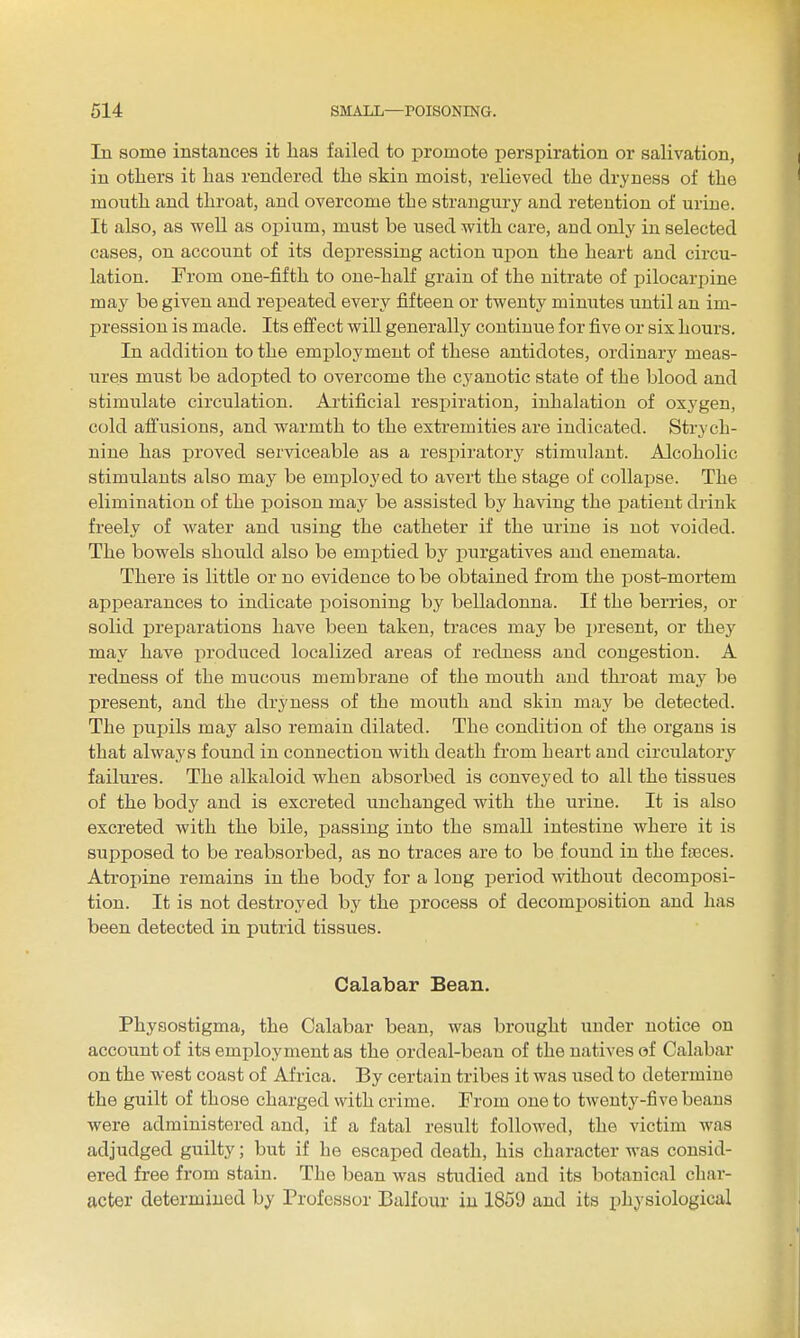 In some instances it lias failed to promote perspiration or salivation, in others it lias rendered the skin moist, relieved the dryness of the moutli and throat, and overcome the strangury and retention of urine. It also, as well as opium, must be used with care, and only in selected cases, on account of its depressing action upon the heart and circu- lation. From one-fifth to one-half grain of the nitrate of pilocarpine may be given and rej)eated every fifteen or twenty minutes until an im- pression is made. Its effect will generally continue for five or sis hours. In addition to the employment of these antidotes, ordinary meas- ures must be adopted to overcome the cyanotic state of the blood and stimulate circulation. Artificial resi)iration, inhalation of oxygen, cold affusions, and warmth to the extremities are indicated. Strych- nine has proved serviceable as a respiratory stimulant. Alcoholic stimulants also may be employed to avert the stage of collapse. The elimination of the poison may be assisted by having the patient drink freely of water and using the catheter if the urine is not voided. The bowels should also be emi^tied by purgatives and enemata. There is little or no evidence to be obtained from the post-mortem appearances to indicate poisoning by belladonna. If the berries, or solid preparations have been taken, traces may be present, or they may have produced localized areas of redness and congestion. A redness of the mucous membrane of the mouth and throat may be present, and the dryness of the mouth and skin may be detected. The pupils may also remain dilated. The condition of the organs is that always found in connection with death from heart and circulatory failures. The alkaloid when absorbed is conveyed to all the tissues of the body and is excreted unchanged with the urine. It is also excreted with the bile, passing into the small intestine where it is supposed to be reabsorbed, as no traces are to be found in the fgeces. Atrojune remains in the body for a long period without decomposi- tion. It is not destroyed by the process of decomposition and has been detected in putrid tissues. Calabar Bean. Physostigma, the Calabar bean, was brought under notice on account of its employment as the ordeal-bean of the natives of Calabar on the west coast of Africa. By certain tribes it was used to determine the guilt of those charged with crime. From one to twenty-five beans were administered and, if a fatal result followed, the victim was adjudged guilty; but if he escaped death, his character was consid- ered free from stain. The bean was studied and its botanical char- acter determined by Professor Balfour in 1859 and its x^hysiological