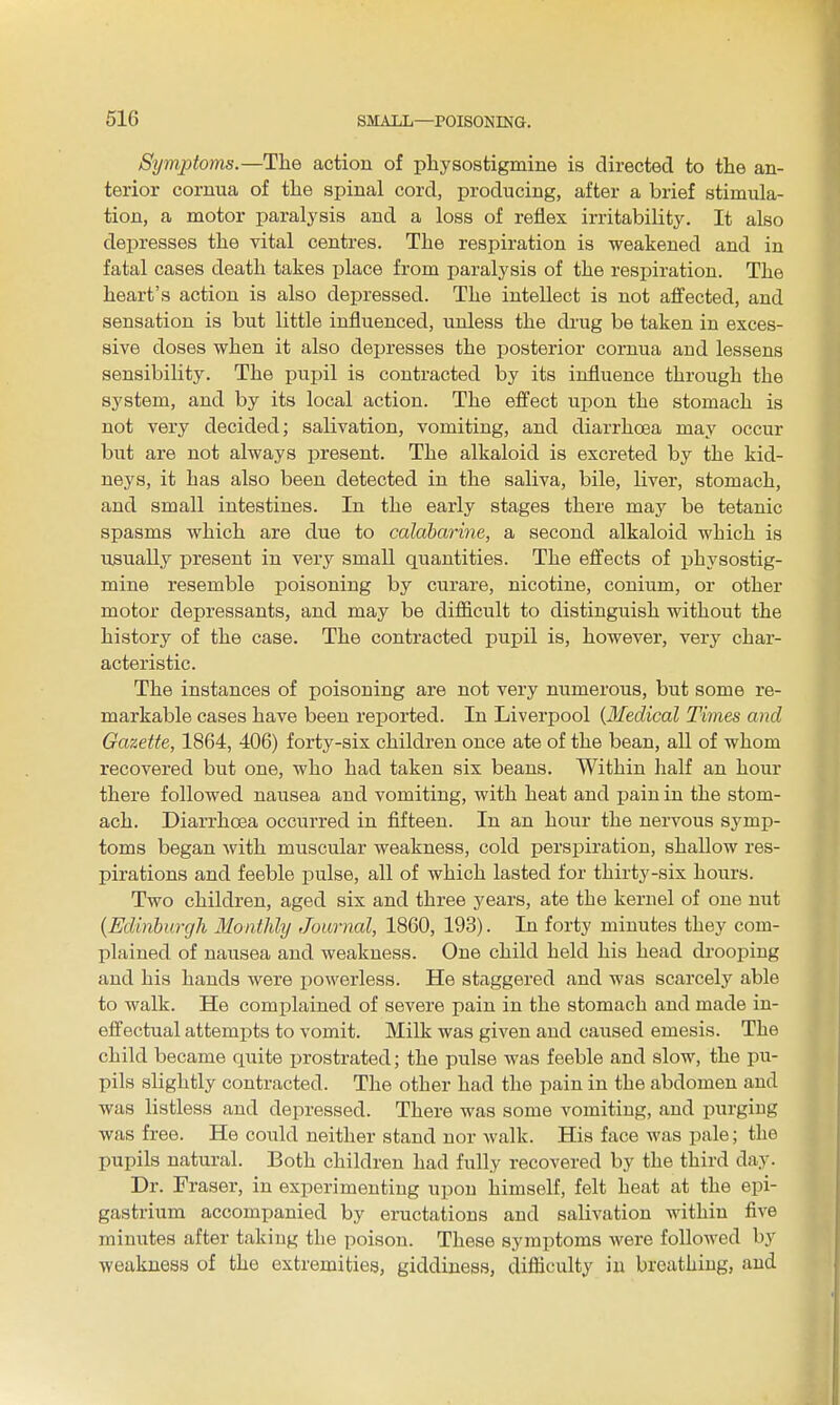 Symptoms.—The action of pliysostigmine is directed to the an- terior cornua of the spinal cord, producing, after a brief stimula- tion, a motor paralysis and a loss of reflex irritability. It also depresses the vital centres. The respiration is weakened and in fatal cases death takes i)lace from paralysis of the respiration. The heart's action is also depressed. The intellect is not aflfected, and sensation is but little influenced, unless the drug be taken in exces- sive doses when it also depresses the posterior cornua aud lessens sensibility. The pupil is contracted by its influence through the system, and by its local action. The effect upon the stomach is not very decided; salivation, vomiting, and diarrhoea may occur but are not always present. The alkaloid is excreted by the kid- neys, it has also been detected in the saliva, bile, liver, stomach, and small intestines. In the early stages there may be tetanic spasms which are due to calaharine, a second alkaloid which is usually present in very small quantities. The effects of physostig- mine resemble poisoning by curare, nicotine, conium, or other motor depressants, and may be difficult to distinguish without the history of the case. The contracted pupil is, however, very char- acteristic. The instances of poisoning are not very numerous, but some re- markable cases have been reported. In Liverpool {lledical Times and Gazette, 1864, 406) forty-six children once ate of the bean, all of whom recovered but one, who had taken six beans. Within half an hour there followed nausea and vomiting, with heat and pain in the stom- ach. Diarrhoea occurred in fifteen. In an hour the nervous symp- toms began with muscular weakness, cold perspiration, shallow res- pirations and feeble pulse, all of which lasted for thirty-six hours. Two children, aged six and three years, ate the kernel of one nut {Edinburgh Monthly Journal, 1860, 193). In forty minutes they com- plained of nausea and. weakness. One child held his head drooping and his hands were powerless. He staggered and was scarcely able to walk. He complained of severe pain in the stomach and made in- effectual attempts to vomit. Milk was given and caused emesis. The child became quite i)rostrated; the pulse was feeble and slow, the pu- pils slightly contracted. The other had the pain in the abdomen aud was listless and depressed. There was some vomiting, aud purging was free. He could neither stand nor walk. His face was pale; the pupils natural. Both children had fully recovered by the third day. Dr. Eraser, in experimenting upon himself, felt heat at the epi- gastrium accompanied by eructations and salivation within five minutes after takiug the poison. These symptoms were followed by weakness of the extremities, giddiness, difficulty in breathing, and