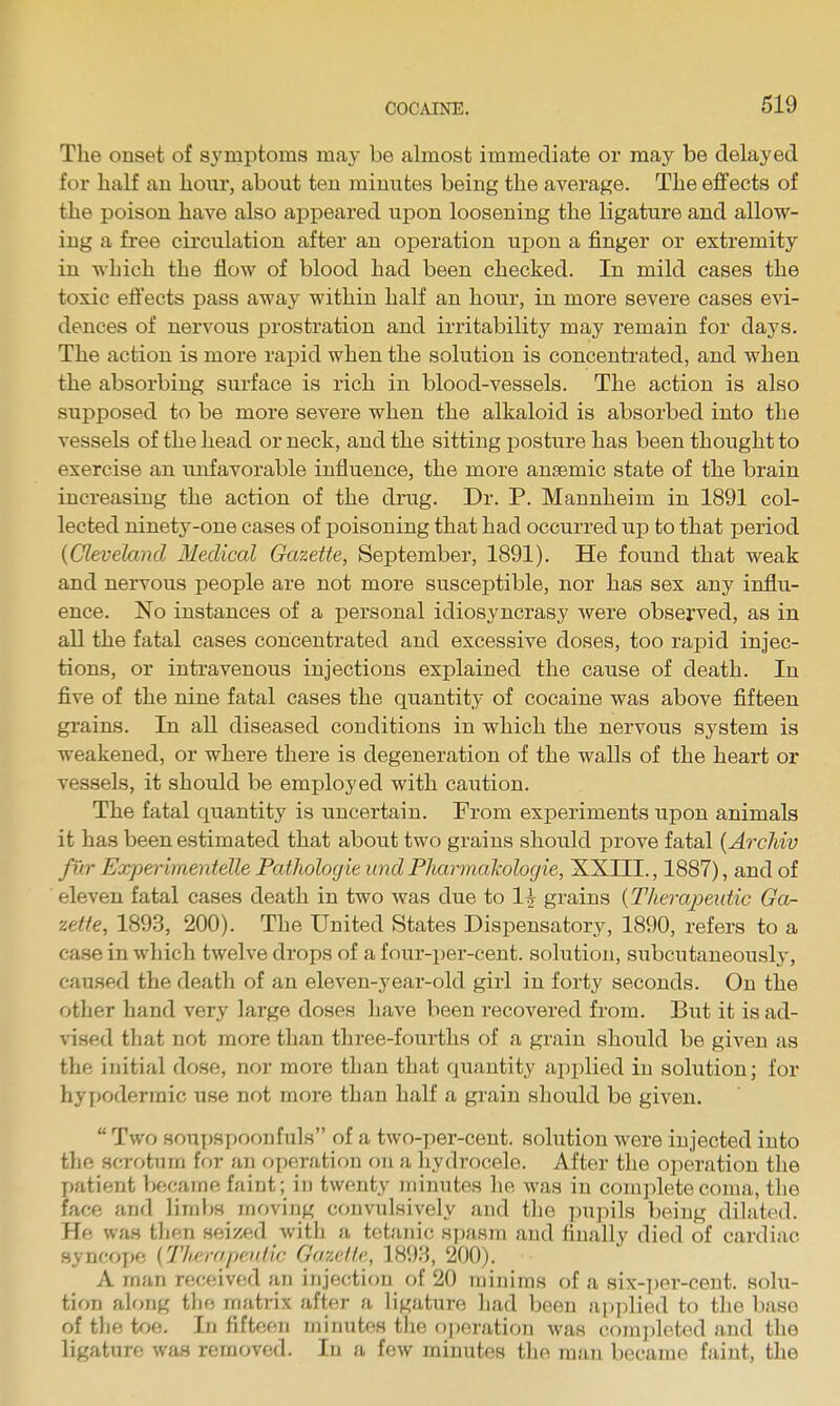 The onset of symptoms may be almost immediate or may be delayed for half an hoiir, about ten minutes being the average. The effects of the poison have also appeared upon loosening the ligature and allow- ing a free circulation after an operation upon a finger or extremity in which the flow of blood had been checked. In mild cases the toxic efl:'ects pass away within half an hour, in more severe cases evi- dences of nervous prostration and irritability may remain for days. The action is more rapid when the solution is concentrated, and when the absorbing surface is rich in blood-vessels. The action is also supposed to be more severe when the alkaloid is absorbed into the vessels of the head or neck, and the sitting posture has been thought to exercise an unfavorable influence, the more ansemic state of the brain increasing the action of the drug. Dr. P. Mannheim in 1891 col- lected ninety-one cases of poisoning that had occurred up to that period {Cleveland Medical Gazette, September, 1891). He found that weak and nervous people are not more susceptible, nor has sex any influ- ence. No instances of a personal idiosyncrasy were observed, as in all the fatal cases concentrated and excessive doses, too rapid injec- tions, or intravenous injections explained the cause of death. In five of the nine fatal cases the quantity of cocaine was above fifteen gi'ains. In all diseased conditions in which the nervous system is weakened, or where there is degeneration of the walls of the heart or vessels, it should be employed with caution. The fatal quantity is uncertain. From experiments upon animals it has been estimated that about two grains should prove fatal [Archiv fur Experimentelle Pathologie und Plmrmakologie, XXHI., 1887), and of eleven fatal cases death in two was due to 1^^- grains {Therapeutic Gcu- zette, 1893, 200). The United States Dispensatory, 1890, refers to a case in which twelve drops of a four-per-cent. solution, subcutaneously, caused the death of an eleven-year-old girl in forty seconds. On the other hand very large doses have been recovered from. But it is ad- vised that not more than three-fourths of a grain should be given as the initial dose, nor more than that quantity applied in solution; for hypodermic use not more than half a grain should be given.  Two souj)8poonfuls of a two-per-cent. solution were injected into the scrotum for an fjperation on a hydrocele. After the operation the patient became faint; in twenty minutes lie was in complete coma, the face and limbs moving convulsively and the inipils being dilated. He was tlien seized witli a tetanic syiasm and finally died of cardiac syncope {Therapeniic Gazelle., 189:-5, 200). A man received an injection of 20 minims of a six-per-cent. solu- tion along the matrix after a ligature had been ai»])lied to tlie base of tlie toe. In fifteen minutes tlie operation was completed and the ligature was removed. In a few minutes the man became faint, the