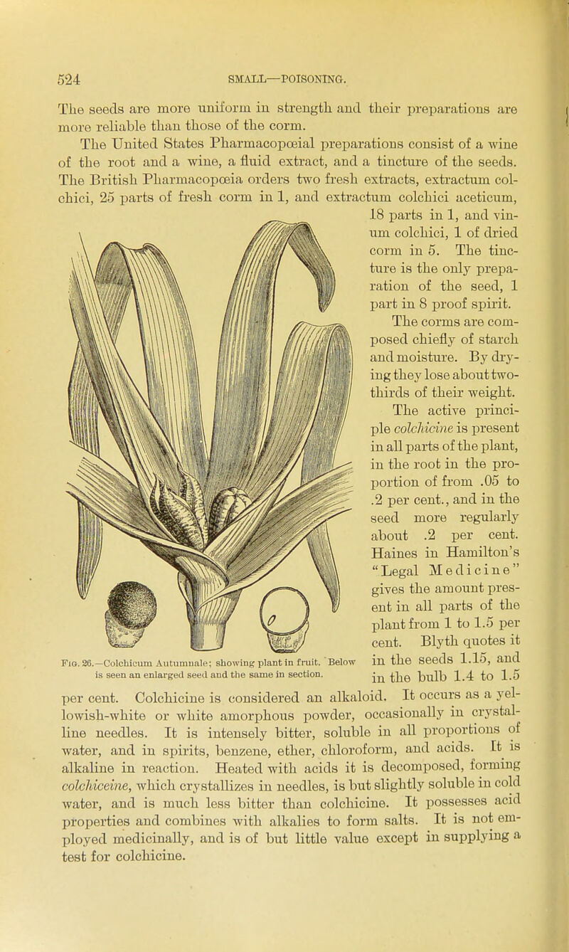 Tlie seeds are more uniform in streugtli and their preparations are more reliable than those of the corm. The United States Pharmacopoeial preparations consist of a wine of the root and a wine, a fluid extract, and a tincture of the seeds. The British Pharmacopoeia orders two fresh extracts, extractum col- chici, 25 parts of fresh corm in 1, and extractum colchici aceticum, 18 i^arts in 1, and vin- um colchici, 1 of dried corm in 5. The tinc- ture is the only prepa- ration of the seed, 1 part in 8 proof spirit. The corms are com- posed chiefly of starch and moisture. Bj^ dry- ing they lose about two- thirds of their weight. The active princi- ple colchicine is present in all parts of the plant, in the root in the pro- .^^^^^ . ^// portion of from .05 to ^ seed more regularly aboiit .2 per cent. Haines in Hamilton's Legal Medicine gives the amount pres- ent in all parts of the plant from 1 to 1.5 per cent. Blyth quotes it in the seeds 1.15, and in the bulb 1.4 to 1.5 per cent. Colchicine is considered an alkaloid. It occurs as a yel- lowish-white or white amorphous powder, occasionally in crystal- line needles. It is intensely bitter, soluble in all proportions of water, and in spirits, benzene, ether, chloroform, and acids. It is alkaline in reaction. Heated with acids it is decomposed, forming colchiceine, which crystallizes in needles, is but slightly soluble in cold water, and is much less bitter than colchicine. It possesses acid properties and combines with alkalies to form salts. It is not em- ployed medicinally, and is of but little value except in supplying a test for colchicine. Fig. 26.—Colchlcum Autumuale; showing plant in fruit, is seen an enlarged seed and tlie same in section. Below