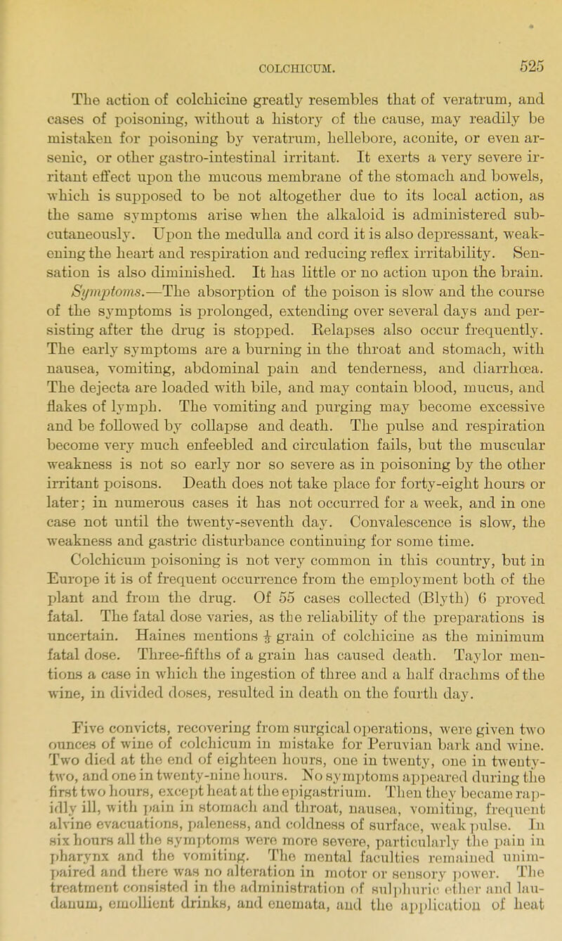 The action of colchicine greatly resembles that of veratrum, and cases of poisoning, without a history of the cause, may readily be mistaken for poisoning b}^ veratrum, hellebore, aconite, or even ar- senic, or other gastro-intestinal irritant. It exerts a very severe ir- ritant effect upon the mucous membrane of the stomach and bowels, which is supposed to be not altogether due to its local action, as the same symptoms arise when the alkaloid is administered sub- cutaneously. Upon the medulla and cord it is also depressant, weak- ening the heart and respiration and reducing reflex irritability. Sen- sation is also diminished. It has little or no action upon the brain. Symptoms.—The absorption of the poison is slow and the course of the sj^mptoms is prolonged, extending over several days and per- sisting after the drug is stopped. Eelapses also occur frequently'. The early symptoms are a burning in the throat and stomach, with nausea, vomiting, abdominal pain and tenderness, and diarrhoea. The dejecta are loaded with bile, and may contain blood, mucus, and flakes of lymph. The vomiting and purging may become excessive and be followed by collapse and death. The pulse and respiration become very much enfeebled and circulation fails, but the muscular weakness is not so early nor so severe as in poisoning by the other irritant poisons. Death does not take place for forty-eight hours or later; in numerous cases it has not occurred for a week, and in one case not until the twenty-seventh d&j. Convalescence is slow, the weakness and gastric disturbance continuing for some time. Colchicum poisoning is not very common in this country, but in Europe it is of frequent occurrence from the employment both of the plant and from the drug. Of 55 cases collected (Blyth) 6 proved fatal. The fatal dose varies, as the reliability of the preparations is uncertain. Haines mentions ^ grain of colchicine as the minimum fatal dose. Three-fifths of a grain has caused death. Taylor men- tions a case in Avhich the ingestion of three and a half drachms of the wine, in divided doses, resulted in death on the fourth day. Five convicts, recovering from surgical operations, were given two ounces of wine of colchicum in mistake for Peruvian bark and wine. Two died at the end of eighteen hours, one in twenty, one in twenty- two, and one in twenty-nine hours. No symptoms appeared during the first two hours, except heat at the epigastrium. Then they became raj)- idly ill, with pain in stomach and throat, nausea, vomiting, frequent alvine evacuations, paleness, and coldness of surface, weak i)ulse. In six hours all the symptoms were more severe, particularly the pain in pharynx and the vomiting. The mental faculties remained unim- paired and there was no alteration in motor or sensory ])ower. The treatment consisted in the administration of sulphuric ether and lau- danum, emollient drinks, and enemuta, and the api)li.cution of heat
