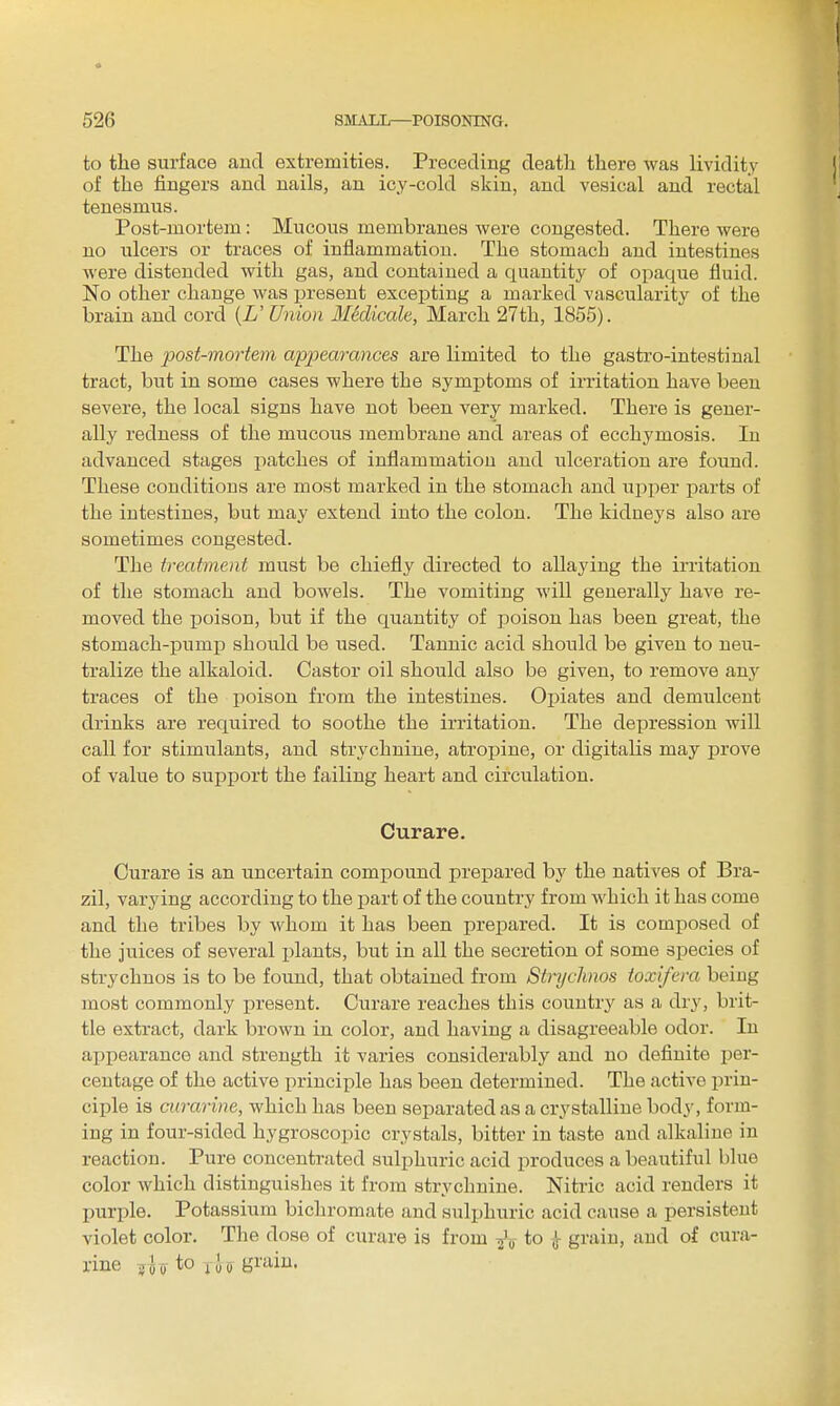 to the sin'face and extremities. Preceding death there was lividit.y of the fingers and nails, an icy-cold skin, and vesical and rectal tenesmus. Post-mortem: Mucous membranes were congested. There were no ulcers or traces of inflammation. The stomach and intestines were distended with gas, and contained a quantity of opaque fluid. No other change was present excepting a marked vascularity of the brain and cord {U Union Mklicale, March 27th, 1855). The post-mortem apijearances are limited to the gastro-intestinal tract, but in some cases where the symptoms of irritation have been severe, the local signs have not been very marked. There is gener- ally redness of the mucous membrane and areas of ecchymosis. In advanced stages patches of inflammation and ulceration are found. These conditions are most marked in the stomach and upper parts of the intestines, but may extend into the colon. The kidneys also are sometimes congested. The treatment must be chiefly directed to allaying the irritation of the stomach and bowels. The vomiting will generally have re- moved the poison, but if the quantity of poison has been great, the stomach-pump should be used. Tannic acid should be given to neu- tralize the alkaloid. Castor oil should also be given, to remove &uj traces of the poison from the intestines. Opiates and demulcent drinks are required to soothe the irritation. The depression will call for stimulants, and strychnine, atropine, or digitalis may prove of value to support the failing heart and circulation. Curare. Curare is an uncertain compound prepared by the natives of Bra- zil, varying according to the part of the country from which it has come and the tribes by whom it has been prepared. It is composed of the juices of several plants, but in all the secretion of some sjiecies of strychnos is to be found, that obtained from Strychnos toxifera being most commonly present. Curare reaches this countrj' as a dry, brit- tle extract, dark brown in color, and having a disagreeable odor. In appearance and strength it varies considerably and no definite per- centage of the active principle has been determined. The active prin- ciple is curarine, which has been separated as a crystalline body, form- ing in four-sided hygroscopic crystals, bitter in taste and alkaline in reaction. Pure concentrated sulphuric acid iiroduces a beautiful blue color which distinguishes it from strychnine. Nitric acid renders it purple. Potassium bichromate and sulphuric acid cause a persistent violet color. The dose of curare is from to grain, and of cura- rine to lU Bi'ain.