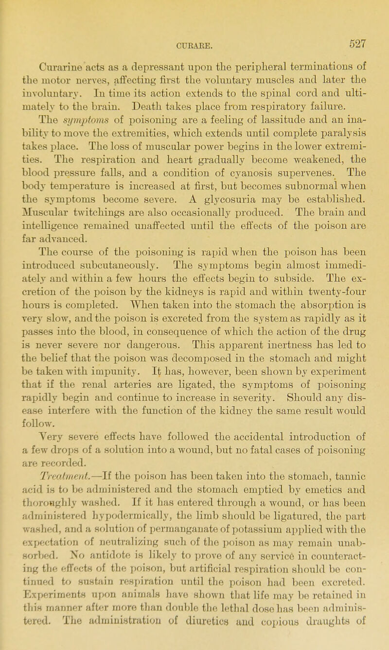 Curarine acts as a depressant upon tlie peripheral terminations of the motor nerves, affecting first the voluntary muscles and later the involuntary. In time its action extends to the spinal cord and ulti- mately to the brain. Death takes place from respiratory failure. The symjitoms of poisoning are a feeling of lassitude and an ina- bility to move the extremities, which extends until complete paralysis takes place. The loss of muscular power begins in the lower extremi- ties. The respiration and heart gradually become weakened, the blood pressure falls, and a condition of cyanosis supervenes. The body temperature is increased at first, but becomes subnormal when the symptoms become severe. A glycosuria may be established. Muscular twitchings are also occasionally produced. The brain and intelligence remained unaffected until the effects of the poison are far advanced. The course of the poisoning is rapid when the poison has been introduced subciitaueously. The symptoms begin almost immedi- ately and within a few hours the effects begin to subside. The ex- cretion of the poison by the kidneys is rapid and within twenty-four hours is completed. When taken into the stomach the absorption is very slow, and the poison is excreted from the system as rapidly as it passes into the blood, in consequence of which the action of the drug is never severe nor dangerous. This apparent inertness has led to the belief that the poison was decomi)osed in the stomach and might be taken with impunity. It has, however, been shown by experiment that if the renal arteries are ligated, the symptoms of poisoning rapidly begin and continue to increase in severity. Should any dis- ease interfere with the function of the kidney the same result would follow. Very severe effects have followed the accidental introduction of a few drops of a solution into a wound, but no fatal cases of poisoning are recorded. Treatment.—If the poison has been taken into the stomach, tannic acid is to Ije administered and the stomach emptied by emetics and thoroHghly washed. If it has entered through a wound, or has been administered hypodermically, the limb should be ligatured, the part washed, and a solution of permanganate of potassium applied with the expectation of neutralizing such of the poison as may remain unab- sorbed. No antidote is likely to prove of any service in counteract- ing the effects of the poison, but artificial respiration should be con- tinued to sustain respiration until the poison had been excreted. Experiments upon animals have shown that life may be retained in this manner aftfir more than double the lethal dose has been adminis- tered. The administration of diuretics and copious draughts of