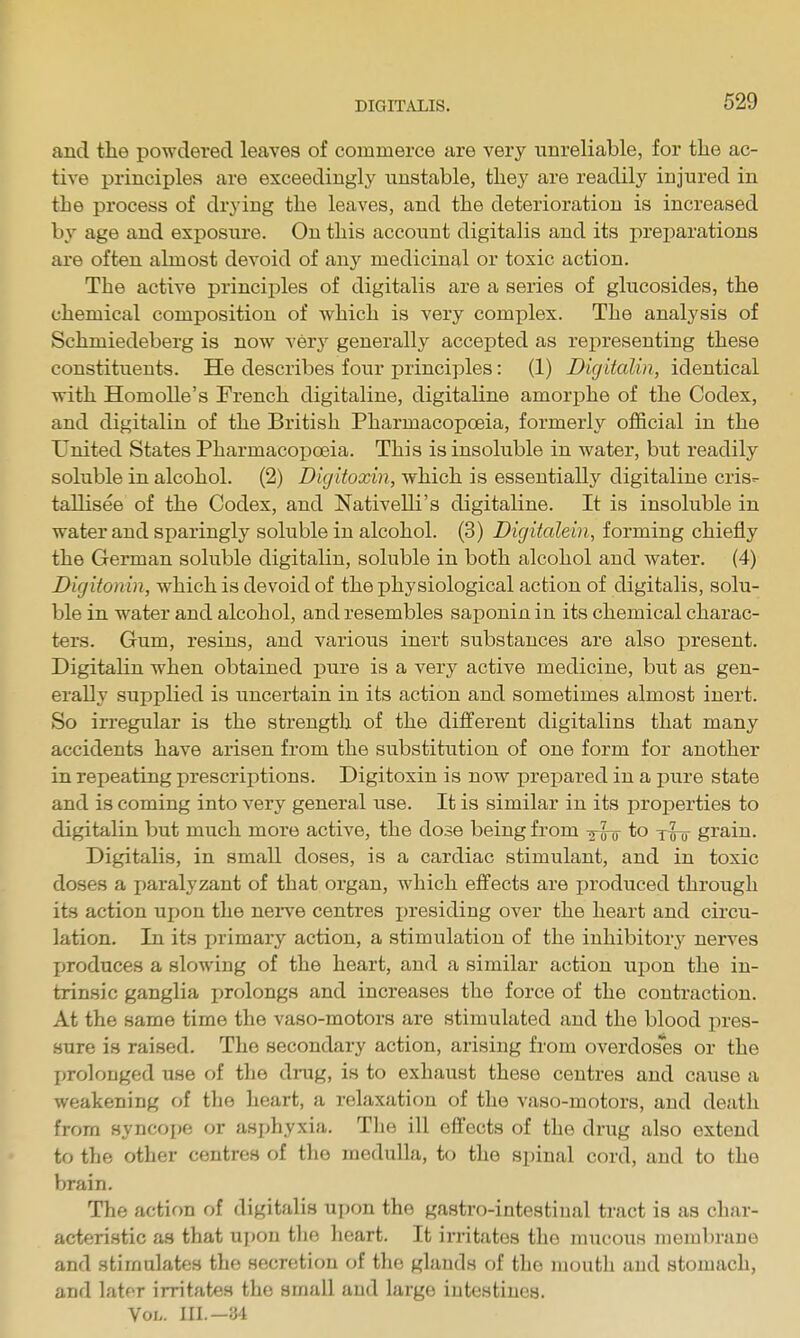 and the powdered leaves of commerce are very unreliable, for the ac- tive principles are exceedingly unstable, they are readily injured in the process of drying the leaves, and the deterioration is increased b}' age and exposure. On this account digitalis and its preparations are often almost devoid of any medicinal or toxic action. The active principles of digitalis are a series of glucosides, the chemical composition of which is very complex. The analysis of Schmiedeberg is now very generally accepted as representing these constituents. He describes four principles: (1) Digitalin, identical with HomoUe's French digitaline, digitaline amorphe of the Codex, and digitalin of the British Pharmacopoeia, formerly official in the United States Pharmacopoeia. This is insoluble in water, but readily soluble in alcohol. (2) Digitoxin, which is essentially digitaline cris^ tallisee of the Codex, and Nativelli's digitaline. It is insoluble in water and sparingly soluble in alcohol. (3) Digitalein, forming chiefly the German soluble digitalin, soluble in both alcohol and water. (4) Digitonin, which is devoid of the physiological action of digitalis, solu- ble in water and alcohol, and resembles saponin in its chemical charac- ters. Gum, resins, and various inert substances are also present. Digitalin when obtained pure is a very active medicine, but as gen- erally supplied is uncertain in its action and sometimes almost inert. So irregular is the strength of the different digitalins that many accidents have arisen from the substitution of one form for another in repeating prescriptions. Digitoxin is now prepared in a pure state and is coming into very general use. It is similar in its properties to digitalin but much more active, the dose being from to xro grain. Digitalis, in small doses, is a cardiac stimulant, and in toxic doses a paralyzant of that organ, which effects are jjroduced through its action upon the nei^e centres i)residing over the heart and circu- lation. In its primary action, a stimulation of the inhibitorj' nerves jjroduces a slowing of the heart, and a similar action upon the in- trinsic ganglia prolongs and increases the force of the contraction. At the same time the vaso-motors are stimulated and the blood pres- sure is raised. The secondary action, arising from overdoses or the proloDged use of the di-ug, is to exhaust these centres and cause a weakening of the heart, a relaxation of the vaso-motors, and death from syncope or asphyxia. The ill effects of the drug also extend to the other centres of the medulla, to the spinal cord, and to the brain. The action of digitalis upon the gastro-intestiual tract is as char- acteristic as that upon the heart. It irritates the mucous membrane and stimulates the secretion of the glands of the mouth aud stomach, and later irritates the small aud large intestines. Vol. III.—M
