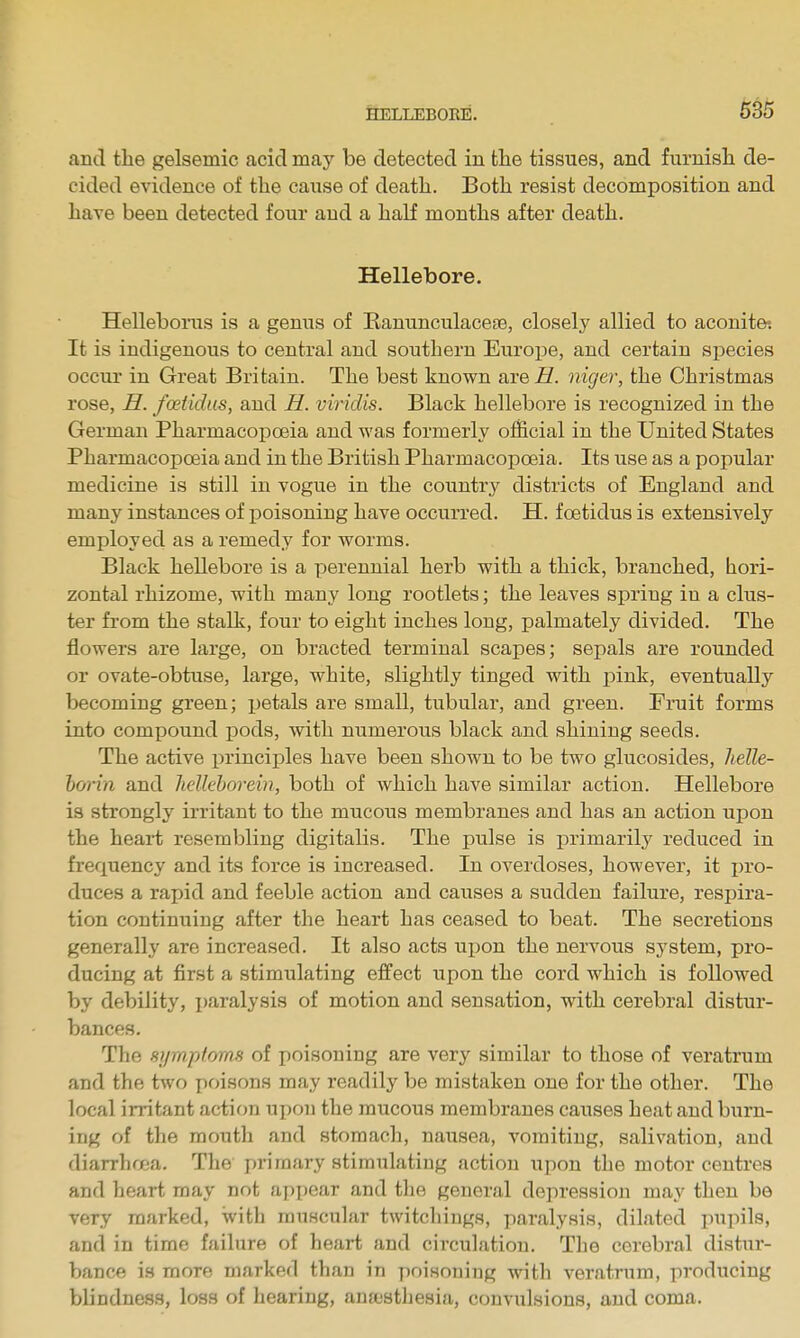 and the gelsemic acid may be detected in the tissues, and furnish de- cided evidence of the cause of death. Both resist decomposition and have been detected four and a half months after death. Hellebore. Helleboins is a genus of Eanunculacese, closely allied to aconite-. It is indigenous to central and southern Europe, and certain species occur in Great Britain. The best known are H. niger, the Christmas rose, H. fcetidus, and H. viricUs. Black hellebore is recognized in the German Pharmacoi^oeia and was formerly official in the United States Pharmacopoeia and in the British Pharmacopoeia. Its use as a popular medicine is still in vogue in the country districts of England and many instances of poisoning have occurred. H. foetidus is extensively employed as a remedy for worms. Black hellebore is a perennial herb with a thick, branched, hori- zontal rhizome, with many long rootlets; the leaves spring in a clus- ter from the stalk, four to eight inches long, palmately divided. The flowers are large, on bracted terminal scapes; sepals are rounded or ovate-obtuse, large, white, slightly tinged with pink, eventually becoming green; petals are small, tubular, and green. Fruit forms into compound pods, with numerous black and shining seeds. The active principles have been shown to be two glucosides, helle- horin and hellehorein, both of which have similar action. Hellebore is strongly irritant to the mucoiis membranes and has an action upon the heai-t resembling digitalis. The pulse is primarily reduced in frequency and its force is increased. In overdoses, however, it i)ro- duces a rapid and feeble action and causes a sudden failure, respira- tion continuing after the heart has ceased to beat. The secretions generally are increased. It also acts upon the nervous system, pro- ducing at first a stimulating effect upon the cord which is followed by debility, i)aralysis of motion and sensation, with cerebral distur- bances. The syraptomH of poisoning are very similar to those of veratrum and the two poisons may readily be mistaken one for the other. The local irritant action upon the mucous membranes causes heat and burn- ing of the mouth and stomach, nausea, vomiting, salivation, and diarrhffia. The primary stimulating action upon the motor centres and heart may not appear and tlie general depression may then be very marked, with muscular twitchings, paralysis, dilated pupils, and in time failure of heart and circulation. The cerebral distur- bance is more marked than in poisoning with veratrum, producing blindness, loss of hearing, anajsthesia, convulsions, and coma.