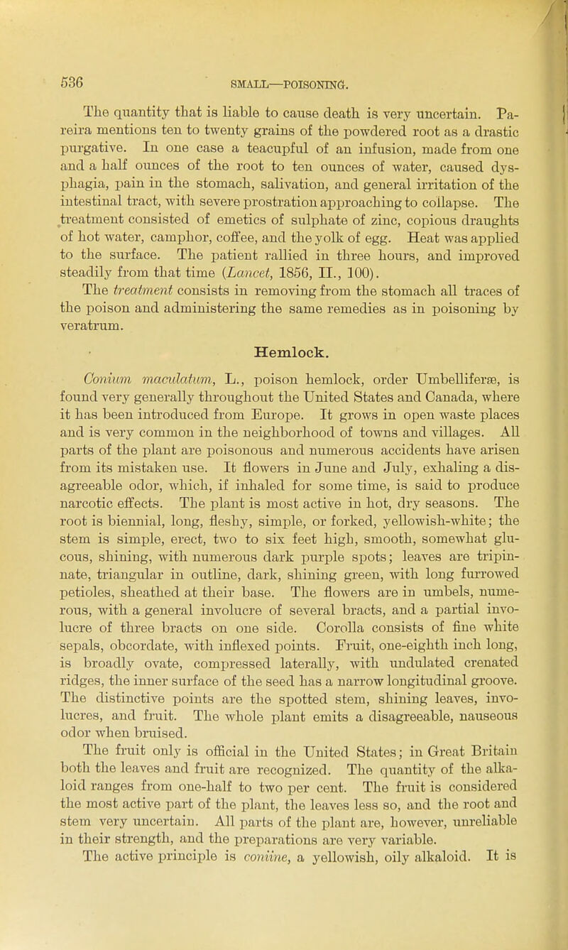 I 536 SMALL—POISONING. The quantity that is liable to cause death is very uncertain. Pa- |i reira mentions ten to twenty grains of the powdered root as a drastic ^ purgative. In one case a teacupful of an infusion, made from one and a half ounces of the root to ten ounces of water, caused dys- phagia, i)ain in the stomach, salivation, and general irritation of the intestinal tract, with severe prostration approaching to collapse. The ti-eatment consisted of emetics of sulphate of zinc, copious draughts of hot water, camphor, coffee, and the yolk of egg. Heat was applied to the surface. The laatieut rallied in three hours, and improved steadily from that time {Lancet, 1856, II., 100). The treatment consists in removing from the stomach all traces of the poison and administering the same remedies as in ijoisoning by veratrum. Hemlock, Gonium maculatum, L., poison hemlock, order Umbelliferse, is found very generally throughout the United States and Canada, where it has been introduced from Europe. It grows in open waste places and is very common in the neighborhood of towns and villages. All parts of the plant are poisonous and numerous accidents have arisen from its mistaken use. It flowers in June and Juh', exhaling a dis- agreeable odor, which, if inhaled for some time, is said to produce narcotic effects. The plant is most active in hot, dry seasons. The root is biennial, long, fleshy, simple, or forked, yellowish-white; the stem is simple, erect, two to six feet high, smooth, somewhat glu- cous, shining, with numerous dark purple spots; leaves are tripiu- nate, triangular in outline, dark, shining green, with long furrowed petioles, sheathed at their base. The flowers are in umbels, nume- rous, with a general involucre of several bracts, and a partial invo- lucre of three bracts on one side. Corolla consists of flue white sepals, obcordate, with inflexed points. Fruit, one-eighth inch long, is broadly ovate, compressed laterally, with undulated crenated ridges, the inner surface of the seed has a narrow longitudinal groove. The distinctive points are the sjjotted stem, shining leaves, invo- lucres, and fruit. The whole plant emits a disagreeable, nauseous odor when bruised. The fruit only is official in the United States; in Great Britain both the leaves and fruit are recognized. The quantity of the alka- loid ranges from one-half to two per cent. The fruit is considered the most active part of the plant, the leaves less so, and the root and stem very uncertain. All parts of the plant are, however, unreliable in their strength, and the preparations are very variable. The active principle is coniine, a yellowish, oily alkaloid. It is