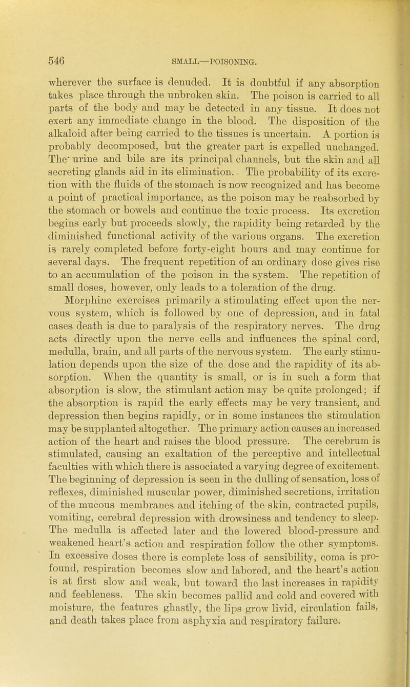 wherever the surface is denuded. It is doubtful if any absorption takes place through the unbroken skin. The poison is carried to all parts of the body and may be detected in any tissue. It does not exert any immediate change in the blood. The disposition of the alkaloid after being carried to the tissues is uncertain. A portion is probably decomposed, but the greater part is expelled unchanged. The urine and bile are its principal channels, but the skin and all secreting glands aid in its elimination. The probability of its excre- tion with the fluids of the stomach is now recognized and has become a point of practical importance, as the poison may be reabsorbed by the stomach or bowels and continue the toxic jjrocess. Its excretion begins early but jDroceeds slowly, the rapidity being retarded by the diminished functional activity of the various organs. The excretion is rarely completed before forty-eight hours and may continue for several days. The frequent repetition of an ordinary dose gives rise to an accumulation of the poison in the system. The repetition of small doses, however, only leads to a toleration of the drug. Morphine exercises primarily a stimulating effect upon the ner- vous system, which is followed by one of depression, and in fatal cases death is due to paralysis of the respiratory nerves. The drug acts directly upon the nerve cells and influences the spinal cord, medulla, brain, and all parts of the nervous system. The early stimu- lation depends upon the size of the dose and the rapidity of its ab- sorption. When the quantity is small, or is in such a form that absorption is slow, the stimulant action may be quite prolonged; if the absorption is rapid the early effects may be very transient, and depression then begins rapidly, or in some instances the stimulation may be supplanted altogether. The primary action causes an increased action of the heart and raises the blood pressure. The cerebnim is stimulated, causing an exaltation of the perceptive and intellectual faculties with which there is associated a varying degree of excitement. The beginning of depression is seen in the dulling of sensation, loss of reflexes, diminished muscular power, diminished secretions, irritation of the mucous membranes and itching of the skin, contracted pupils, vomiting, cerebral depression with drowsiness and tendency to sleep. The medulla is affected later and the lowered blood-pressure and weakened heart's action and respiration follow the other symptoms. In excessive doses there is complete loss of sensibility, coma is pro- found, respiration becomes slow and labored, and the heart's action is at first slow and weak, but toward the last increases in rapidity and feebleness. The skin becomes pallid and cold and covered with moisture, the features ghastly, the lips grow livid, circulation fails, and death takes place from asphyxia and respiratory failure.