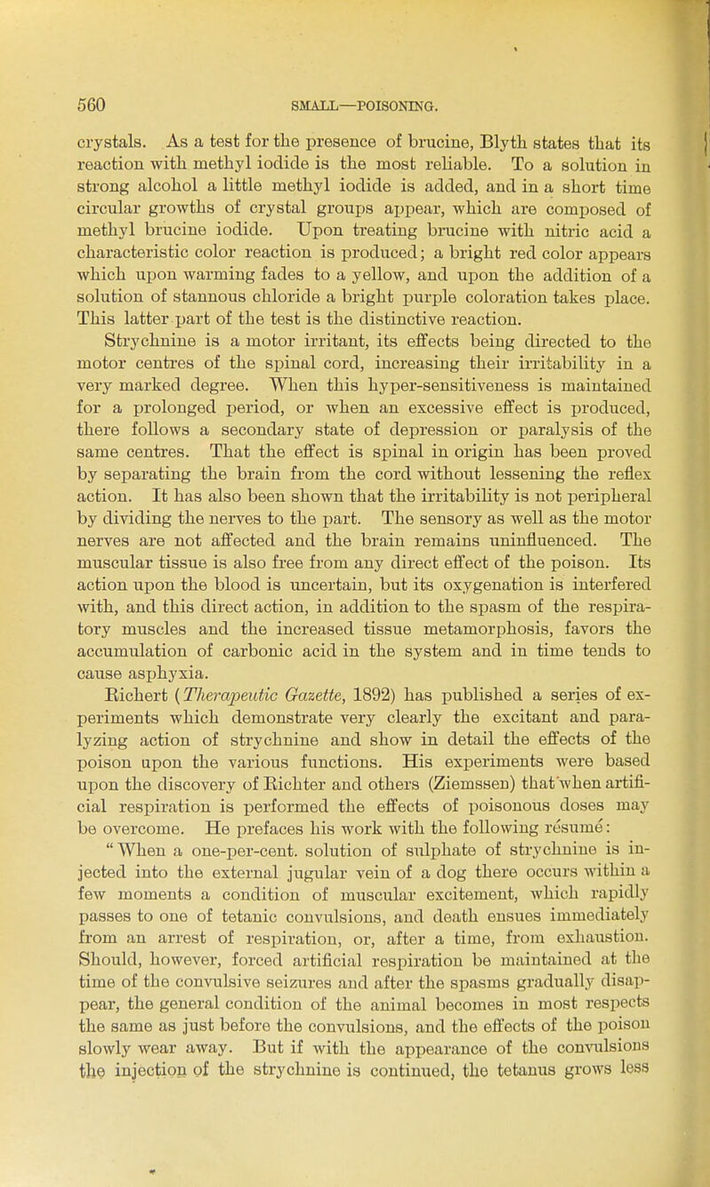 crystals. As a test for the presence of brucine, Blyth states that its reaction with methyl iodide is the most reliable. To a solution in strong alcohol a little methyl iodide is added, and in a short time circular growths of crystal grou^js appear, which are comx^osed of methyl brucine iodide. Upon treating brucine with nitric acid a characteristic color reaction is produced; a bright red color appears which upon warming fades to a yellow, and upon the addition of a solution of stannous chloride a bright purple coloration takes place. This latter part of the test is the distinctive reaction. Strychnine is a motor irritant, its effects being directed to the motor centres of the spinal cord, increasing their irritability in a very marked degree. When this hyper-sensitiveness is maintained for a prolonged period, or when an excessive effect is produced, there follows a secondary state of depression or paralysis of the same centres. That the effect is spinal in origin has been proved by separating the brain from the cord without lessening the reflex action. It has also been shown that the irritability is not jDeripheral by dividing the nerves to the i)art. The sensory as well as the motor nerves are not affected and the brain remains uninfluenced. The muscular tissue is also free from any direct effect of the poison. Its action upon the blood is uncertain, but its oxygenation is interfered with, and this direct action, in addition to the spasm of the respira- tory muscles and the increased tissue metamorphosis, favors the accumulation of carbonic acid in the system and in time tends to cause asijhyxia. Eichert (Thei-apentic Gazette, 1892) has published a series of ex- periments which demonstrate very clearly the excitant and para- lyzing action of strychnine and show in detail the effects of the poison upon the various functions. His experiments were based upon the discovery of Kichter and others (Ziemssen) that when artifi- cial respiration is performed the effects of poisonous doses may be overcome. He prefaces his work with the following resume: When a one-per-cent. solution of sulphate of strychnine is in- jected into the external jugular vein of a dog there occurs within a few moments a condition of muscular excitement, which rapidly passes to one of tetanic convulsions, and death ensues immediately from an arrest of respiration, or, after a time, from exhaustion. Should, however, forced artificial respiration be maintained at the time of the convulsive seizures and after the spasms gradually disap- pear, the general condition of the animal becomes in most respects the same as just before the convulsions, and the effects of the poison slowly wear away. But if with the appearance of the comailsious the injection of the strychnine is continued, the tetanus grows less