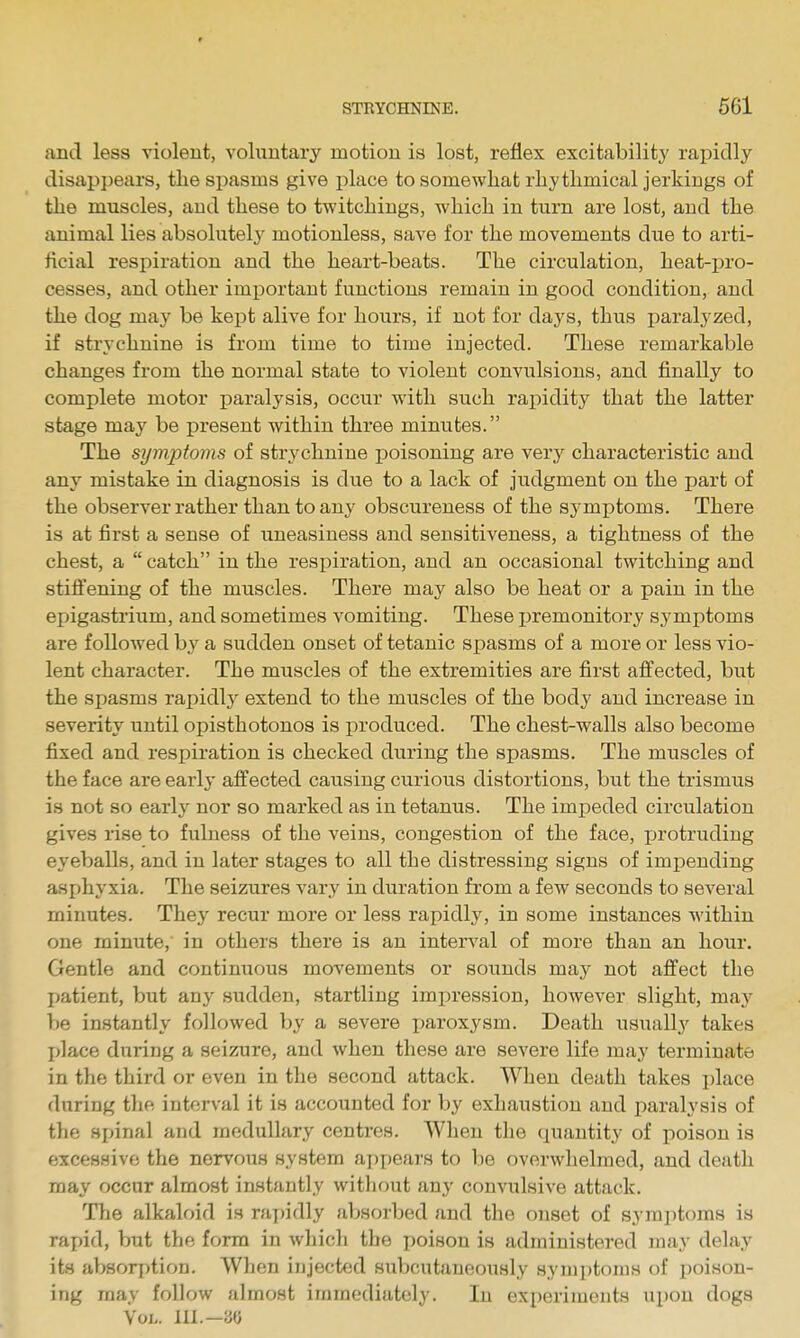 and less violent, voluntary motion is lost, reflex excitability rapidly disappears, tlie spasms give place to somewhat rhythmical jerkings of the muscles, aud these to Switchings, which in turn are lost, and the animal lies absolutely motionless, save for the movements due to arti- ficial respiration and the heart-beats. The circulation, heat-pro- cesses, and other important functions remain in good condition, and the dog may be kept alive for hours, if not for days, thus paralyzed, if strychnine is from time to time injected. These remarkable changes from the normal state to violent convulsions, and finally to complete motor paralysis, occur with such rapidity that the latter stage may be present within three minutes. The symptoms of strychnine j)oisoning are characteristic and any mistake in diagnosis is due to a lack of judgment on the part of the observer rather than to any obscureness of the symptoms. There is at first a sense of uneasiness and sensitiveness, a tightness of the chest, a  catch in the respiration, and an occasional twitching and stiffening of the muscles. There may also be heat or a pain in the epigastrium, and sometimes vomiting. These premonitory symptoms are followed by a sudden onset of tetanic spasms of a more or less vio- lent character. The muscles of the extremities are first affected, but the spasms rapidly extend to the muscles of the body and increase in severity until opisthotonos is produced. The chest-walls also become fixed and respiration is checked during the spasms. The muscles of the face are early affected causing curious distortions, but the trismus is not so early nor so marked as in tetanus. The impeded circulation gives rise to fulness of the veins, congestion of the face, jjrotrudiug eyeballs, and in later stages to all the distressing signs of impending asphyxia. The seizures vary in duration from a few seconds to several minutes. They recur more or less rapidly, in some instances Avithin one minute, in others there is an interval of more than an hour. Gentle and continuous movements or sounds may not affect the patient, but any sudden, startling impression, however slight, may be instantly followed by a severe paroxysm. Death usually takes j)]ace during a seizure, and when these are severe life may terminate in the third or even in the second attack. When death takes place during the interval it is accounted for by exhaustion and i)aralysis of the spinal and medullary centres. When the quantity of poison is excessive the nervous system appears to be overwhelmed, and death may occur almost instantly without any convulsive attack. The alkalf)id is raj)idly absorljed aud the onset of symptoms is rapid, but the form in whicli the poison is administered may delay its absorption. When injected subcutaneously symptoms of poison- ing may follow almost immediately. In experiments upon dogs Vol. 111.—30