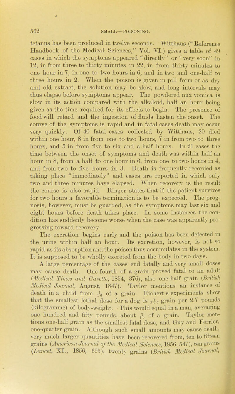 tetanus lias been produced in twelve seconds. Wittlaaus ( Keference Handbook of the Medical Sciences, Vol. VI.) gives a table of 49 cases in which the symijtoms api:)eared directly or very soon in 12, in from three to thirty minutes in 22, in from thirty minutes to one hour in 7, in one to two hours in 6, and in two and one-half to three hours in 2. When the poison is given in pill form or as dry and old extract, the solution may be slow, and long intervals may thus elapse before symptoms appear. The jjowdered nux vomica is slow in its action compared with the alkaloid, half an hour being given as the time required for its effects to begin. The presence of food will retard and the ingestion of fluids hasten the onset. The course of the symptoms is rapid and in fatal cases death may occur very quickly. Of 40 fatal cases collected by Witthaus, 20 died within one hour, 8 in from one to two hours, 7 in from two to three hours, and 5 in from five to six and a half hours. In 21 cases the time between the onset of symptoms and death was within half an hour in 8, from a half to one hour in 6, from one to tw^o hours in 4, and from two to five hours in 3. Death is frequently recorded as taking place immediately and cases are rej^orted in which only tAvo and three minutes have elapsed. When recovery is the result the course is also rapid. Ringer states that if the patient survives for two hours a favorable termination is to be expected. The prog- nosis, however, must be guarded, as the symptoms may last six and eight hours before death takes place. In some instances the con- dition has suddenly become worse when the case was apparently pro- gressing toward recovery. The excretion begins early and the poison has been detected in the urine within half an hour. Its excretion, however, is not so rapid as its absorption and the poison thus accumulates in the system. It is supposed to be wholly excreted from the body in two days. A large percerttage of the cases end fatally and very small doses may cause death. One-fourth of a grain proved fatal to an adult (Medical Times and Gazette, 1854, 376), also one-half grain {British Medical Journal, August, 1847). Taylor mentions an instance of death in a child from y\- of a grain. Eichert's experiments show that the smallest lethal dose for a dog is grain per 2.7 pounds (kilogramme) of body-weight. • This would equal in a man, averaging one hundred and fifty pounds, about j\ of a grain. Taylor men- tions one-half grain as the smallest fatal dose, and Guy and Ferrier, one-quarter grain. Although such small amounts may cause death, very much larger quantities have been recovered from, ten to fifteen grains {American Journal of the Medical Sciences, 1856, 547), ten grains {Lancet, XI., 1856, 695), twenty grains {Bntish Medical Journal,