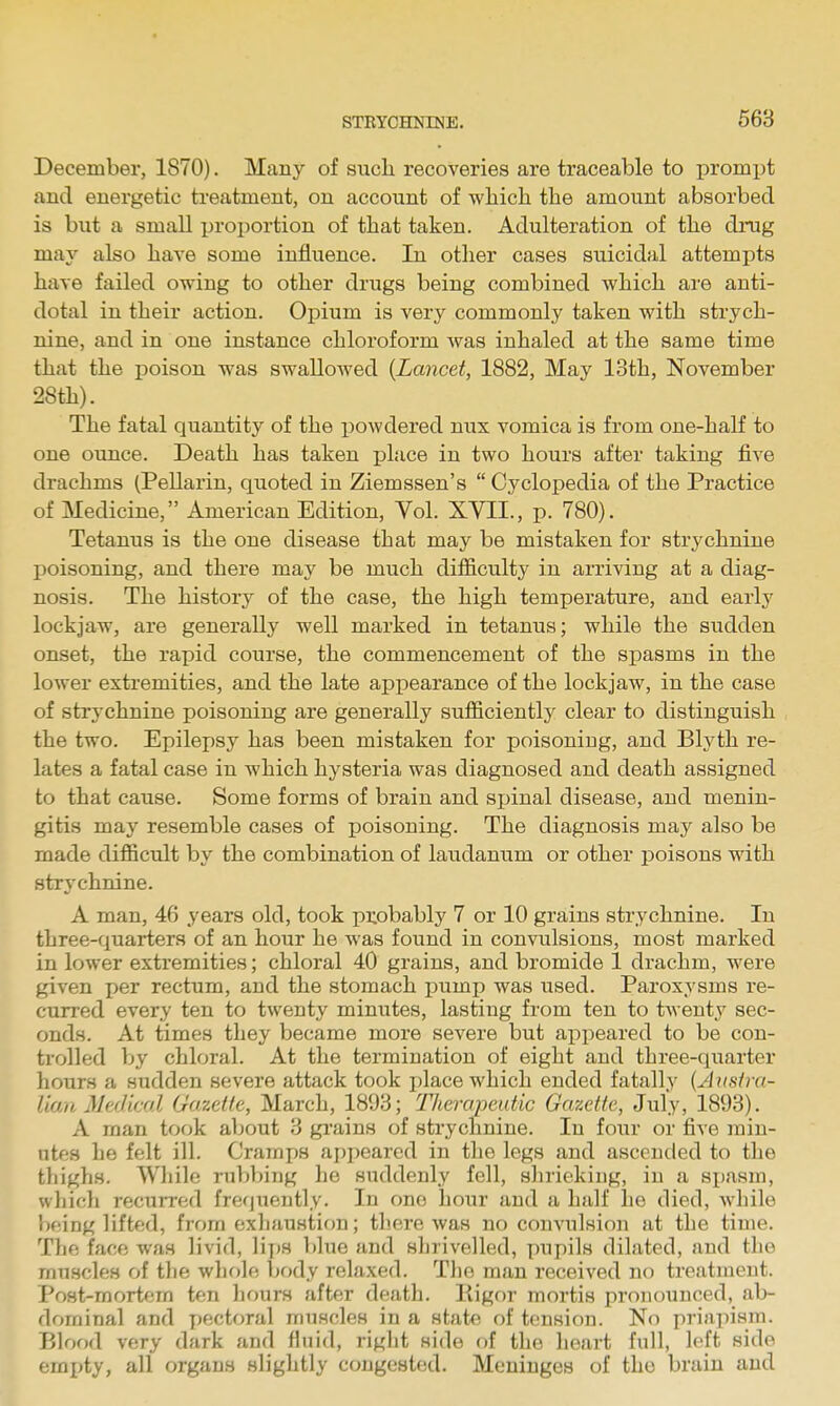 December, 1870). Many of such recoveries are traceable to prompt and energetic treatment, on account of which the amount absorbed is but a small proportion of that taken. Adulteration of the drug may also have some influence. In other cases suicidal attempts have failed owing to other drugs being combined which are anti- dotal in their action. Opium is very commonly taken with strych- nine, and in one instance chloroform was inhaled at the same time that the poison was swallowed {Lancet, 1882, May 13th, November 28th). The fatal quantity of the powdered nux vomica is from one-half to one ounce. Death has taken jjlace in two hours after taking five drachms (PeUarin, quoted in Ziemssen's  Cyclopedia of the Practice of Medicine, American Edition, Vol. XVII., p. 780). Tetanus is the one disease that may be mistaken for strychnine poisoning, and there may be much difficulty in arriving at a diag- nosis. The history of the case, the high temperature, and early lockjaw, are generally well marked in tetanus; while the sudden onset, the rapid course, the commencement of the spasms in the lower extremities, and the late appearance of the lockjaw, in the case of strychnine poisoning are generally sufficiently^ clear to distinguish the two. Epilei)sy has been mistaken for poisoning, and Blyth re- lates a fatal case in which hysteria was diagnosed and death assigned to that cause. Some forms of brain and spinal disease, and menin- gitis may resemble cases of poisoning. The diagnosis may also be made difficult by the combination of laudanum or other poisons with strychnine. A man, 46 years old, took picobably 7 or 10 grains strychnine. In three-quarters of an hour he was found in convulsions, most marked in lower extremities; chloral 40 grains, and bromide 1 drachm, were given per rectum, and the stomach pump was used. Paroxysms re- curred every ten to twenty minutes, lasting from ten to twenty sec- onds. At times they became more severe but appeared to be con- trolled by chloral. At the termination of eight and three-qiiarter hours a sudden severe attack took place which ended fatally (Avstra- Uan MerJiml Gazette, March, 1893; Thercqjeutic Gazette, July, 1893). A man took about 3 grains of strychnine. In four or five min- utes he felt ill. Cramps appeared in the legs and ascended to the thighs. Wliilc rubbing he suddenly fell, slirieking, in a spasm, which recurred frecjueutly. In one hour and a half he died, while 'f)f!ing lifted, from exhaustion; there was no convulsion at the time. The face was livid, li])S blue and shrivelled, pupils dilated, and the muscles of the whole body relaxed. The man received no treatment. Post-mortem ten hours after death. Rigor mortis pronounced, ab- dominal and pectoral muscles in a state of tension. No priapism. Blood very dark and fluid, right side of the heart full, left side empty, all organs slightly congested. Meninges of the brain and