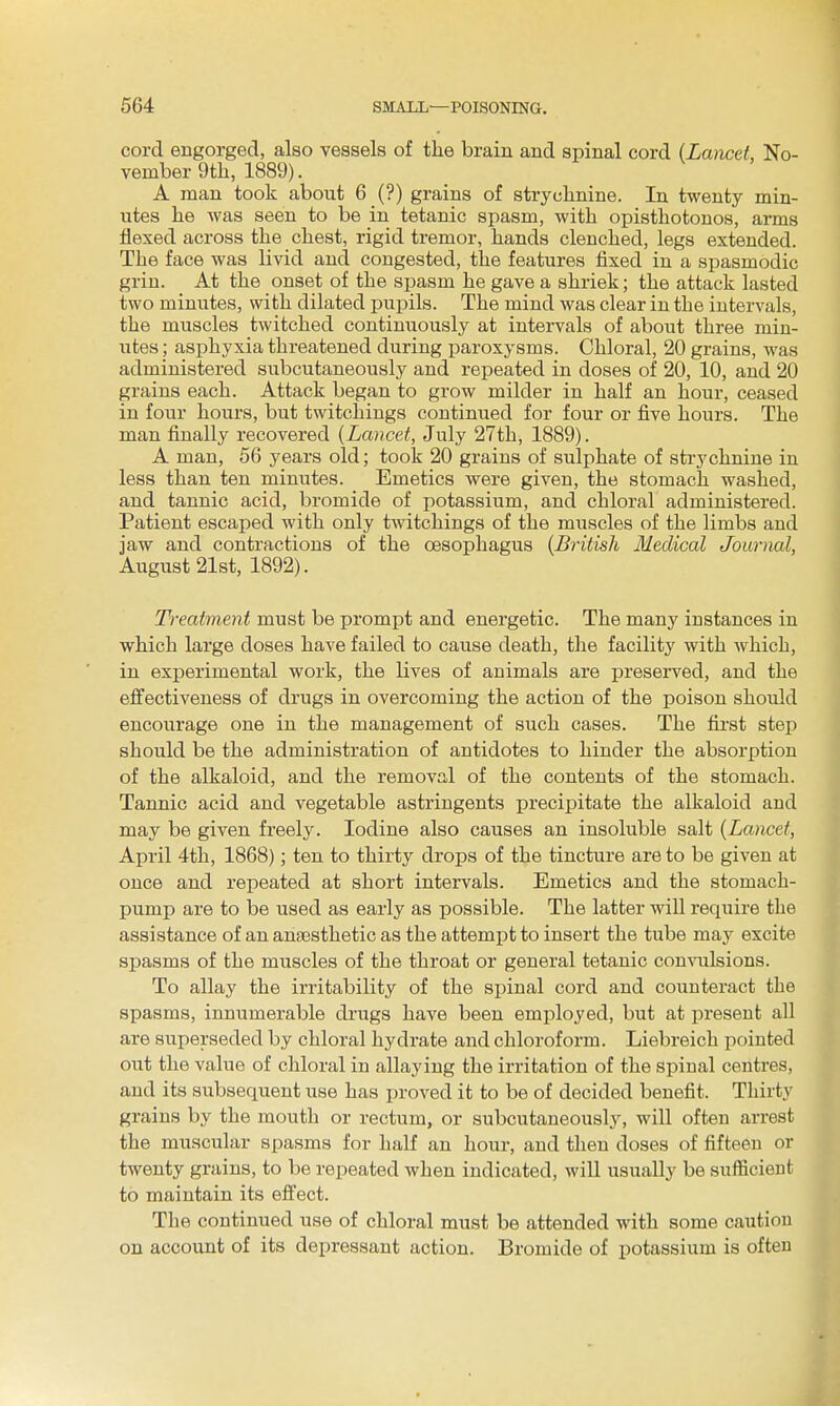 cord engorged, also vessels of the brain and spinal cord {Lancet, No- vember 9th, 1889). A man took about 6 (?) grains of strychnine. In twenty min- utes he was seen to be in tetanic spasm, with opisthotonos, arms flexed across the chest, rigid tremor, hands clenched, legs extended. The face was livid and congested, the features fixed in a spasmodic grin. At the onset of the spasm he gave a shriek; the attack lasted two minutes, with dilated pupils. The mind was clear in the intervals, the muscles twitched continuously at intervals of about three min- utes ; asphyxia threatened during paroxysms. Chloral, 20 grains, was administered subcutaneously and repeated in doses of 20, 10, and 20 grains each. Attack began to grow milder in half an hour, ceased in four hours, but twitchings continued for four or five hours. The man finally recovered {Lancet, July 27th, 1889). A man, 56 years old; took 20 grains of sulphate of strychnine in less than ten minutes. Emetics were given, the stomach washed, and tannic acid, bromide of potassium, and chloral administered. Patient escaped with only twitchings of the muscles of the limbs and jaw and contractions of the oesophagus {British Medical Jowiial, August 21st, 1892). Treatment must be prompt and energetic. The many instances in which large doses have failed to cause death, the facility with which, in experimental work, the lives of animals are preserved, and the effectiveness of drugs in overcoming the action of the poison should encourage one in the management of such cases. The fii'st step should be the administration of antidotes to hinder the absorption of the alkaloid, and the removal of the contents of the stomach. Tannic acid and vegetable astringents precipitate the alkaloid and may be given freely. Iodine also causes an insoluble salt {Lancet, April 4th, 1868); ten to thirty drops of the tincture are to be given at once and repeated at short intervals. Emetics and the stomach- pump are to be used as early as possible. The latter will require the assistance of an anaesthetic as the attempt to insert the tube may excite spasms of the muscles of the throat or general tetanic convulsions. To allay the irritability of the spinal cord and counteract the spasms, innumerable drugs have been employed, but at present all are superseded by chloral hydrate and chloroform. Liebreich pointed out the value of chloral in allaying the irritation of the spinal centres, and its subsequent use has i)roved it to be of decided benefit. Thirty grains by the mouth or rectum, or subcutaneously, will often arrest the muscular spasms for half an hour, and then doses of fifteen or twenty grains, to be repeated when indicated, will usually be sufficient to maintain its effect. The continued use of chloral must be attended with some caution on account of its depressant action. Bromide of potassium is often