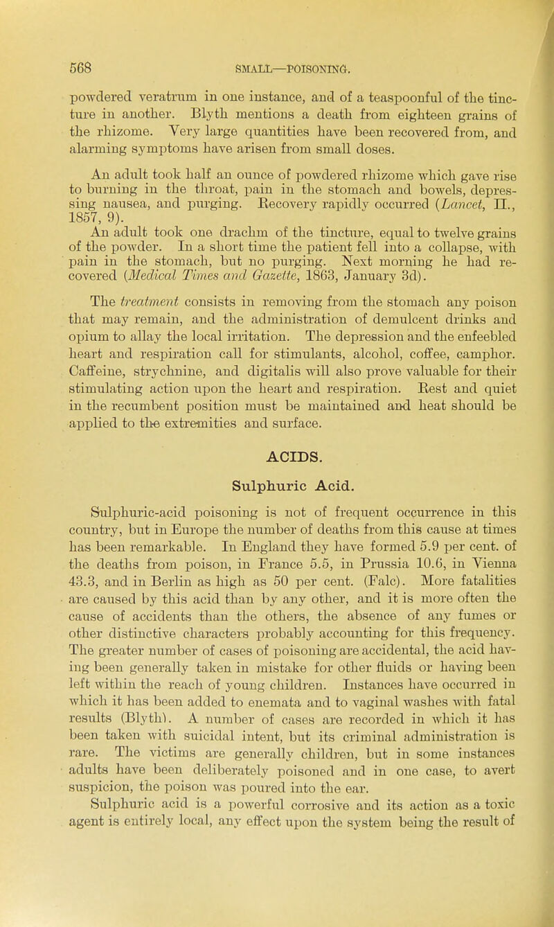 powdered veratrum in one instance, and of a teaspoonful of the tinc- ture in another. Blyth mentions a death from eighteen grains of the rhizome. Very large quantities have been recovered from, and alarming symptoms have arisen from small doses. An adult took half an ounce of powdered rhizome which gave rise to burning in the throat, pain in the stomach and bowels, depres- sing nausea, and purging. Kecovery rapidlv occurred {Lancet, IT., 1857, 9). An adult took one drachm of the tincture, equal to twelve grains of the powder. In a short time the patient fell into a collapse, with pain in the stomach, but no iDurging. Next morning he had re- covered [Medical Times and Gazeiie, 1863, January 3d). The treatment consists in removing from the stomach any poison that may remain, and the administration of demulcent drinks and oxjium to allay the local irritation. The depression and the enfeebled heart and respiration call for stimulants, alcohol, coffee, camphor. Caffeine, strychnine, and digitalis will also prove valuable for their stimulating action upon the heart and respiration. Eest and quiet in the recumbent position must be maintained and heat should be applied to th-e extremities and surface. ACIDS. Sulphuric Acid, Sulphuric-acid poisoning is not of frequent occurrence in this country, but in Europe the number of deaths from this cause at times has been remarkable. In England they have formed 5.9 jjer cent, of the deaths from poison, in France 5.5, in Prussia 10.6, in Vienna 43.3, and in Berlin as high as 50 per cent. (Falc). More fatalities are caused by this acid than by any other, and it is more often the cause of accidents than the others, the absence of any fumes or other distinctive characters probably accounting for this frequency. The greater number of cases of poisoning are accidental, the acid hav- ing been generally taken in mistake for other fluids or haAang been left within the reach of young children. Instances have occurred in which it has been added to enemata and to vaginal washes with fatal results (Blythl. A number of cases are recorded in which it lias been taken with suicidal intent, but its criminal administration is rare. The victims are generally children, but in some instances adults have been deliberately poisoned and in one case, to avert suspicion, the poison was poured into the ear. Sulphuric acid is a powerful corrosive and its action as a toxic agent is entirely local, any effect upon the system being the result of
