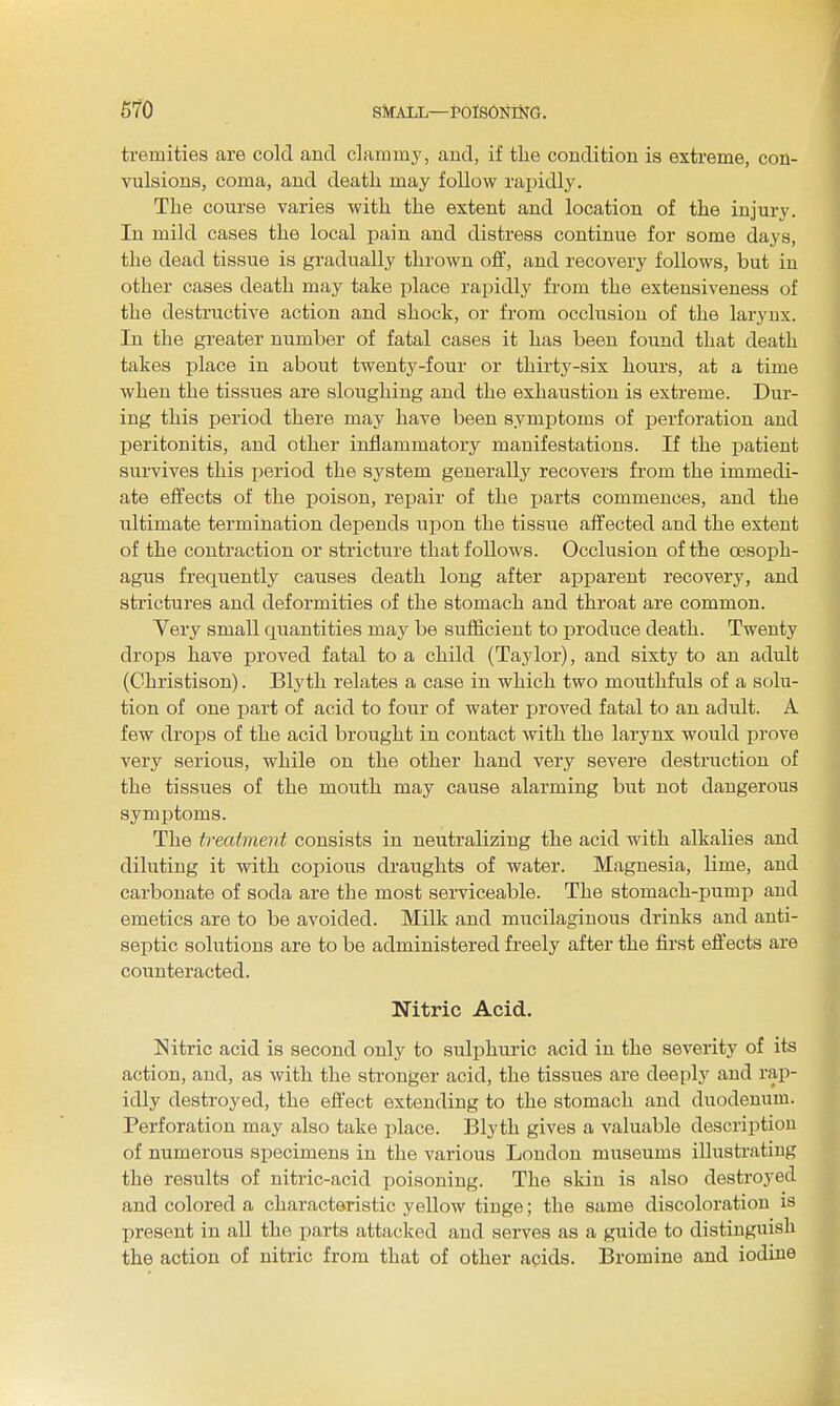 tremities are cold and clammy, and, if the condition is extreme, con- vulsions, coma, and death may follow rajiidly. The course varies with the extent and location of the injury. In mild cases the local pain and distress continue for some days, the dead tissue is gradually thrown off, and recovery follows, but in other cases death may take place rapidly from the extensiveness of the destructive action and shock, or from occlusion of the laryux. In the greater number of fatal cases it has been found that death takes place in about twenty-four or thirty-six hours, at a time when the tissues are sloughing and the exhaustion is extreme. Dur- ing this period there may have been symptoms of perforation and peritonitis, and other inflammatory manifestations. If the i^atient survives this i)eriod the system generally recovers from the immedi- ate effects of the poison, rejjair of the jjarts commences, and the ultimate termination depends upon the tissue affected and the extent of the contraction or stricture that follows. Occlusion of the oesoph- agus frequently causes death long after apparent recovery, and strictures and deformities of the stomach and throat are common. Very small quantities may be sufficient to produce death. Twenty drops have proved fatal to a child (Taylor), and sixty to an adult (Christison). Blytli relates a case in which two mouthfuls of a solu- tion of one part of acid to four of water fjroved fatal to an adult. A few drops of the acid brought in contact with the larynx would prove very serious, while on the other hand very severe destruction of the tissues of the mouth may cause alarming but not dangerous symptoms. The treatment consists in neutralizing the acid with alkalies and diluting it with copious draughts of water. Magnesia, lime, and carbonate of soda are the most serviceable. The stomach-pump and emetics are to be avoided. Milk and mucilaginous drinks and anti- septic solutions are to be administered freely after the first effects are counteracted. Nitric Acid. Nitric acid is second only to sulphuric acid in the severity of its action, and, as with the stronger acid, the tissues are deeply and rap- idly destroyed, the effect extending to the stomach and duodenum. Perforation may also take place. Blyth gives a valuable descriptiou of numerous specimens in the various London museums illustrating the results of nitric-acid poisoning. The skin is also destroyed and colored a characteristic yellow tinge; the same discoloration is present in all the parts attacked and serves as a guide to distinguish the action of nitric from that of other acids. Bromine and iodine