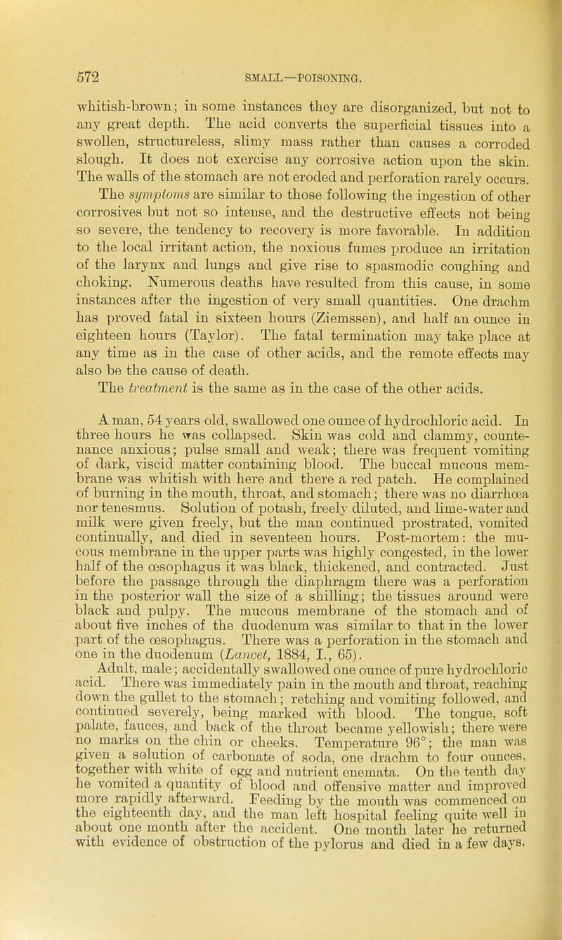 whitisli-brown; in some instances they are disorganized, but not to any great depth. The acid converts the superficial tissues into a swollen, structureless, slimy mass rather than causes a corroded slough. It does not exercise any corrosive action upon the skin. The walls of the stomach are not eroded and perforation rarely occurs. The symptoms are similar to those following the ingestion of other corrosives but not so intense, and the destructive effects not being so severe, the tendency to recovery is more favorable. In addition to the local irritant action, the noxious fumes produce an irritation of the larynx and lungs and give rise to spasmodic coughing and choking. Numerous deaths have resulted from this cause, in some instances after the ingestion of very smaU quantities. One drachm has proved fatal in sixteen hours (Ziemssen), and half an ounce in eighteen hours (Taylor). The fatal termination may take place at any time as in the case of other acids, and the remote effects may also be the cause of death. The treatment is the same as in the case of the other acids. A man, 54 years old, swallowed one ounce of hydrochloric acid. In three hours he was collapsed. Skin was cold and clammy, counte- nance anxious; pulse small and weak; there was frequent vomiting of dark, viscid matter containing blood. The buccal mucous mem- brane was whitish with here and there a red patch. He complained of burning in the mouth, throat, and stomach; there was no diarrhcsa nor tenesmus. Solution of potash, freely diluted, and lime-water and milk were given freely, but the man continued prostrated, vomited continually, and died in seventeen hours. Post-mortem: the mu- cous membrane in the upper parts was highly congested, in the lower half of the oesophagus it was black, thickened, and contracted. Just before the passage through the diaphragm there was a perforation in the posterior wall the size of a shilling; the tissues around were black and pulpy. The mucous membrane of the stomach and of about five inches of the duodenum was similar to that in the lower part of the oesophagus. There was a perforation in the stomach and one in the duodenum {Lancet, 1884, I., 65). Adult, male; accidentally swallowed one ounce of pure hydrochloric acid. There was immediately pain in the mouth and throat, reaching down the gullet to the stomach; retching and vomiting followed, and continued severely, being marked with blood. The tongue, soft palate, fauces, and back of the throat became yellowish; tliere were no marks on the chin or cheeks. Temperature 96°; the man was given a solution of carbonate of soda, one drachm to four ounces, together with white of egg and nutrient enemata. On the tenth day he vomited a quantity of blood and offensive matter and improved more rapidly afterward. Feeding by the mouth was commenced on the eighteenth day, and the man left hospital feeling quite well iu about one month after the accident. One month later he returned with evidence of obstruction of the pylorus and died in a few days.