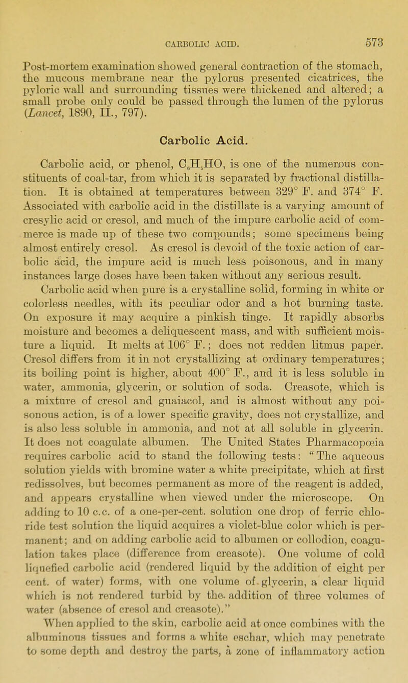 Post-mortem examination showed general contraction of the stomach, the mncons membrane near the pylorus presented cicatrices, the pyloric wall and surrounding tissiies were thickened and altered; a small probe only could be passed through the lumen of the pylorus {Lancet, 1890, li., 797). Carbolic Acid- Carbolic acid, or phenol, CeH.HO, is one of the numerous con- stituents of coal-tar, from which it is separated by fractional distilla- tion. It is obtained at temperatures between 329° F. and 374° F. Associated with carbolic acid in the distillate is a varying amount of cresylic acid or cresol, and much of the impure carbolic acid of com- merce is made up of these two compounds; some specimens being almost entirely cresol. As cresol is devoid of the toxic action of car- bolic acid, the impure acid is much less poisonous, and in many instances large doses have been taken without any serious result. Carbolic acid when pure is a crystalline solid, forming in white or colorless needles, with its peculiar odor and a hot burning taste. On exposure it may acquire a x:)inkish tinge. It rapidly absorbs moisture and becomes a deliquescent mass, and with sufficient mois- ture a liquid. It melts at 106° F.; does not redden litmus paper. Cresol dilfers from it in not crystallizing at ordinary temperatures; its boiling point is higher, about 400° F., and it is less soluble in water, ammonia, glycerin, or solution of soda. Creasote, which is a mixture of cresol and guaiacol, and is almost without any poi- sonous action, is of a lower specific gravitj'', does not crystallize, and is also less soluble in ammonia, and not at all soluble in glycerin. It does not coagulate albumen. The United States Pharmacopoeia requires carbolic acid to stand the following tests:  The aqueous solution yields with bromine water a white precipitate, which at first redissolves, but becomes permanent as more of the reagent is added, and ajjpears crystalline Avhen viewed under the microscoi)e. On adding to 10 c.c. of a one-per-ceut. solution one drop of ferric chlo- ride test solution the liquid acquires a violet-blue color which is per- manent ; and on adding carbolic acid to albumen or collodion, coagu- lation takes place (difference from creasote). One volume of cold liquefied carbolic acid (rendered li(iuid by the addition of eight per cent, of water) forms, with one volume of. glycerin, a clear liepiid wliich is not rendered turbid by the. addition of three volumes of water (absence of cresol and creasote). When applied to the skin, carbolic acid at once combines with the albuminous tissues and forms a white eschar, which may penetrate to some dei)th and destroy the parts, a zone of inflammatory action