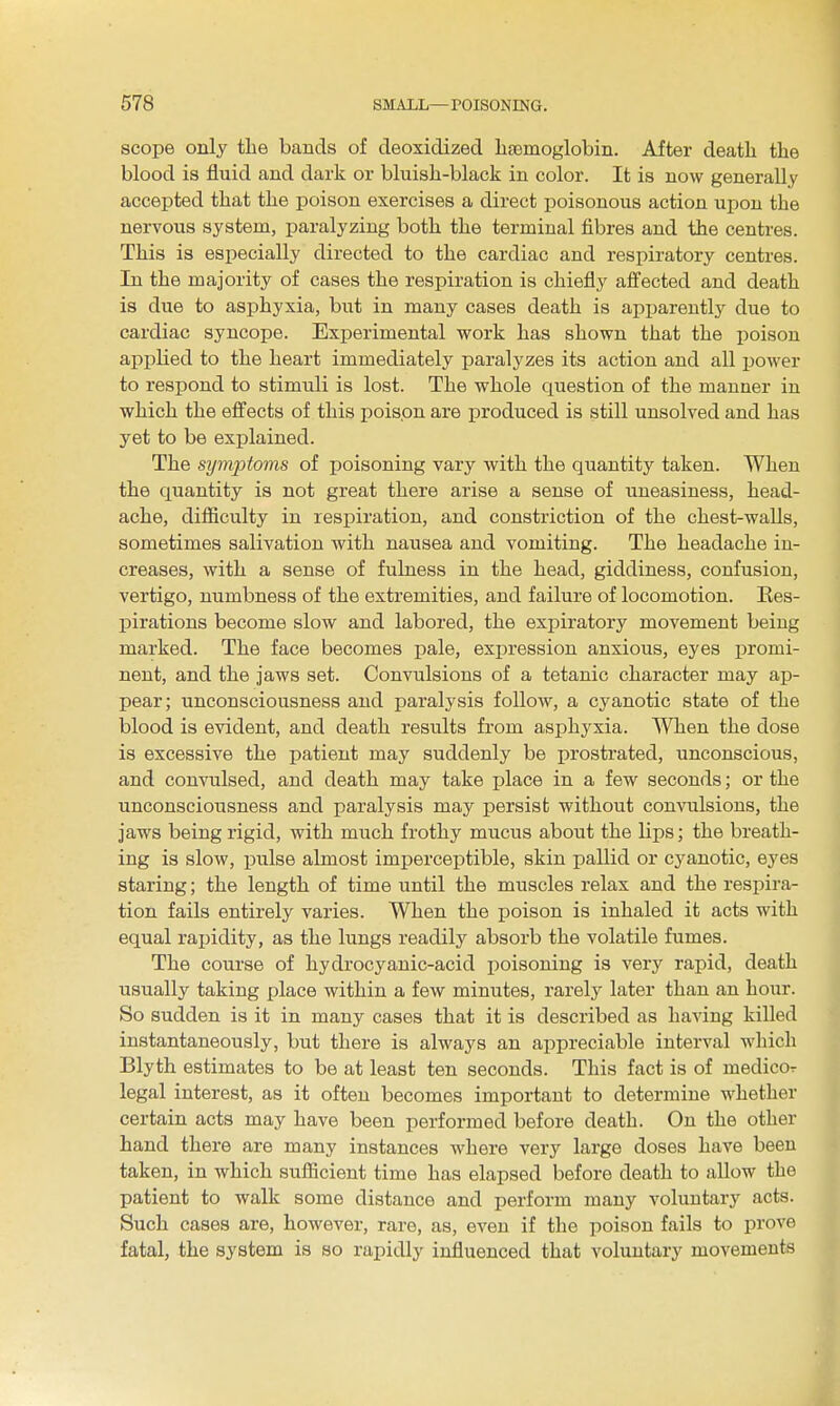 scope only the bands of deoxidized haemoglobin. After death the blood is fluid and dark or bluish-black in color. It is now generally accepted that the poison exercises a direct poisonous action upon the nervous system, paralyzing both the terminal fibres and the centres. This is especially directed to the cardiac and respiratory centres. In the majority of cases the respiration is chiefly affected and death is due to asphyxia, but in many cases death is apparently due to cardiac syncope. Experimental work has shown that the poison applied to the heart immediately paralyzes its action and all i:)ower to respond to stimuli is lost. The whole question of the manner in which the effects of this poison are produced is still unsolved and has yet to be explained. The symptoms of poisoning vary with the quantity taken. When the quantity is not great there arise a sense of uneasiness, head- ache, difiiculty in respiration, and constriction of the chest-waUs, sometimes salivation with nausea and vomiting. The headache in- creases, with a sense of fulness in the head, giddiness, confusion, vertigo, numbness of the extremities, and failure of locomotion. Res- pirations become slow and labored, the expiratory movement being marked. The face becomes pale, expression anxious, eyes promi- nent, and the jaws set. Convulsions of a tetanic character may ap- pear; unconsciousness and paralysis follow, a cyanotic state of the blood is evident, and death results from asphyxia. When the dose is excessive the patient may suddenly be prostrated, unconscious, and convulsed, and death may take place in a few seconds; or the unconsciousness and paralysis may persist without convulsions, the jaws being rigid, with much frothy mucus about the lips; the breath- ing is slow, pulse almost imperceptible, skin pallid or cyanotic, eyes staring; the length of time until the muscles relax and the respira- tion fails entirely varies. When the poison is inhaled it acts with equal rapidity, as the lungs readily absorb the volatile fumes. The course of hydrocyanic-acid jjoisoning is very rapid, death usually taking place within a few minutes, rarely later than an hour. So sudden is it in many cases that it is described as having killed instantaneously, but there is always an appreciable interval which Blyth estimates to be at least ten seconds. This fact is of medicor legal interest, as it often becomes important to determine whether certain acts may have been performed before death. On the other hand there are many instances where very large doses have been taken, in which sufficient time has elapsed before death to allow the patient to walk some distance and perform many voluntary acts. Such cases are, however, rare, as, even if the poison fails to prove fatal, the system is so rapidly influenced that voluntary movements