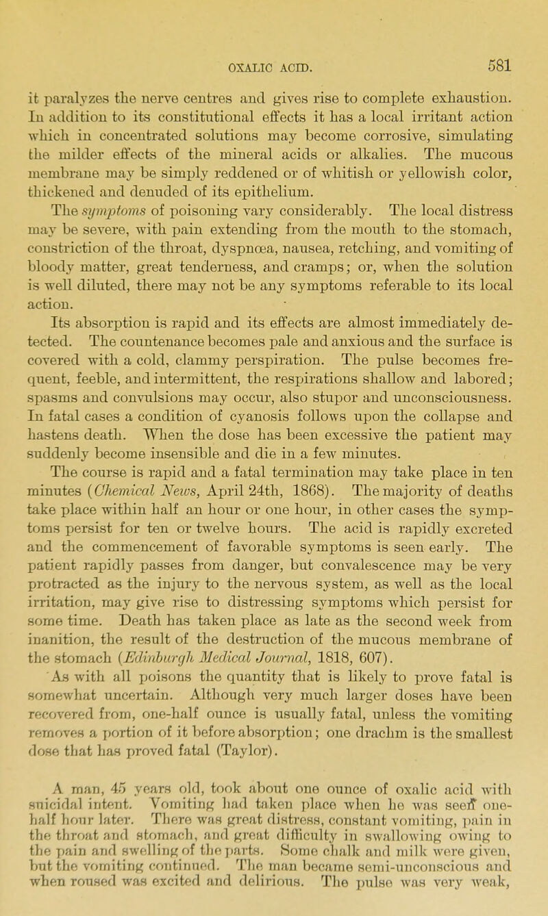 it paralyzes the nerve centres and gives rise to complete exhaustion. In addition to its constitutional effects it has a local irritant action which in concentrated solutions may become corrosive, simulating the milder effects of the mineral acids or alkalies. The mucous membrane may be simply reddened or of whitish or yellowish color, thickened and denuded of its epithelium. The syinpfoins of poisoning vary considerably. The local distress may be severe, with pain extending from the mouth to the stomach, constriction of the throat, dyspnoea, nausea, retching, and vomiting of bloody matter, great tenderness, and cramps; or, when the solution is well diluted, there may not be any symptoms referable to its local action. Its absorption is rapid and its effects are almost immediately de- tected. The countenance becomes pale and anxious and the surface is covered with a cold, clammy perspiration. The pulse becomes fre- quent, feeble, and intermittent, the respirations shallow and labored; spasms and convulsions may occur, also stupor and unconsciousness. In fatal cases a condition of cyanosis follows upon the collapse and hastens death. When the dose has been excessive the patient may suddenly become insensible and die in a few minutes. The course is rapid and a fatal termination may take place in ten minutes {Chemical Neivs, Ajjril 24th, 1868). The majority of deaths take place within half an hour or one hour, in other cases the symp- toms persist for ten or twelve hours. The acid is rapidly excreted and the commencement of favorable symptoms is seen early. The patient rapidly passes from danger, but convalescence may be very protracted as the injury to the nervous system, as well as the local irritation, may give rise to distressing symptoms which persist for some time. Death has taken place as late as the second week from inanition, the result of the destruction of the mucous membrane of the stomach {Edinburgh Medical Journal, 1818, 607). Ah with all jtoisons the quantity that is likely to prove fatal is somewhat uncertain. Although very much larger doses have been recovered from, one-half ounce is usually fatal, unless the vomiting removes a portion of it before absorption; one drachm is the smallest dose that ha.s proved fatal (Taylor). A man, 45 years old, took about one ounce of oxalic acid with suicidal intent. Vomiting had taken place when he was seeff one- half hour later. There was great distress, constant vomiting, pain in the tliroat and stomach, and great difficulty in swallowing owing to the pain and swelling of tlic i)arts. Home chalk and milk wore given, but the vomiting continued. Tlie man became semi-unconscious and when roused was excited and delirious. The pulse was very weak,