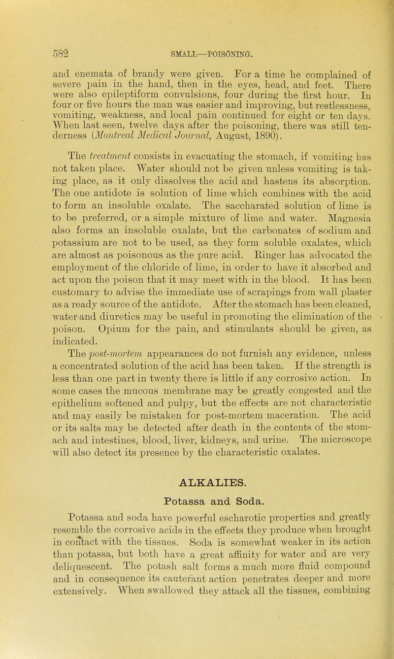 and enemata of brandy were given. For a time he complained of severe pain in the hand, then in the eyes, head, and feet. There were also epileptiform convulsions, four during the first hour. In four or five hours the man was easier and improving, but restlessness, vomiting, weakness, and local pain continued for eight or ten days. When last seen, twelve days after the poisoning, there was still ten- derness {Montreal Iledical Journal, August, 1890). The treatment consists in evacuating the stomach, if vomiting has not taken place. Water should not be given unless vomiting is tak- ing place, as it only dissolves the acid and hastens its absorption. The one antidote is solution of lime which combines with the acid to form an insoluble oxalate. The saccharated solution of lime is to be preferred, or a simple mixture of lime and water. Magnesia also forms an insoluble oxalate, but the carbonates of sodium and potassium are not to be used, as they form soluble oxalates, which are almost as poisonous as the pure acid. Einger has advocated the employment of the chloride of lime, in order to have it absorbed and act upon the poison that it may meet with in the blood. It has been customary to advise the immediate use of scrapings from wall plaster as a ready source of the antidote. After the stomach has been cleaned, water and diuretics may be useful in jjromoting the elimination of the poison. Opium for the pain, and stimulants should be given, as indicated. The post-mortem appearances do not furnish any evidence, unless a concentrated solution of the acid has been taken. If the strength is less than one part in twenty there is little if any corrosive action. In some cases the mucous membrane may be greatly congested and the epithelium softened and pulpy, but the effects are not characteristic and may easily be mistaken for post-mortem maceration. The acid or its salts may be detected after death in the contents of the stom- ach and intestines, blood, liver, kidneys, and urine. The microscope will also detect its presence by the characteristic oxalates. ALKALIES. Fotassa and Soda. Potassa and soda have powerful escharotic properties and greatly resemble the corrosive acids in the effects they produce when brought in contact with the tissues. Soda is somewhat weaker in its action than potassa, but both have a great affinity for water and are very deliquescent. The potash salt forms a much more fluid com])ouud and in consequence its cauterant action penetrates deeper and more extensively. When swallowed they attack all the tissues, combining