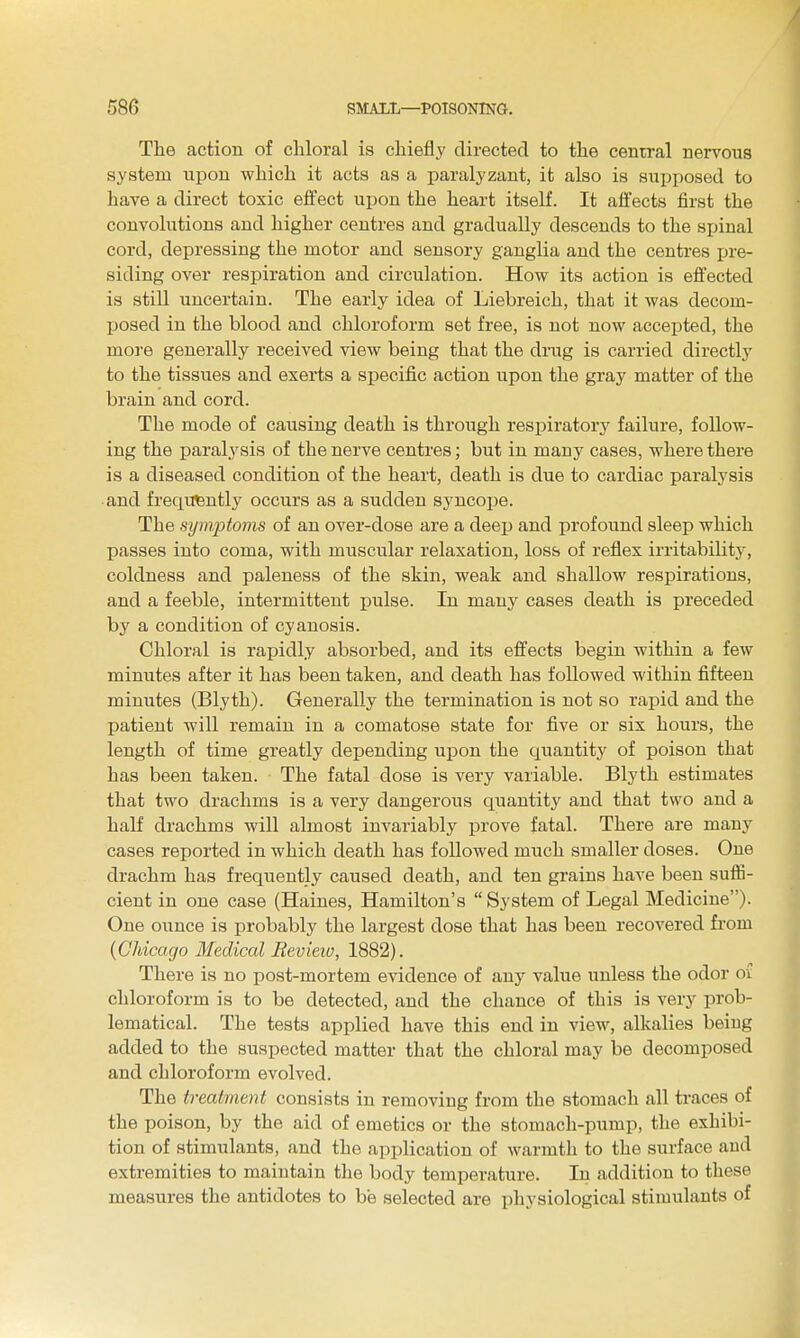 The action of chloral is chiefly directed to the central nervous system upon which it acts as a paralyzant, it also is supposed to have a direct toxic effect upon the heart itself. It affects first the convolutions and higher centres and gradually descends to the spinal cord, depressing the motor and sensory ganglia and the centres ijre- siding over respiration and circulation. How its action is effected is still uncertain. The early idea of Liebreich, that it was decom- Ijosed in the blood and chloroform set free, is not now accepted, the more generally received view being that the drug is carried directly to the tissues and exerts a specific action upon the gray matter of the brain and cord. The mode of causing death is through respiratory failure, follow- ing the paralysis of the nerve centres; but in many cases, where there is a diseased condition of the heart, death is due to cardiac paralysis ■and frequently occurs as a sudden syncope. The symptoms of an over-dose are a deep and profound sleep which passes into coma, with muscular relaxation, loss of reflex irritability, coldness and paleness of the skin, weak and shallow respirations, and a feeble, intermittent pulse. In many cases death is preceded by a condition of cyanosis. Chloral is rapidly absorbed, and its effects begin within a few minutes after it has been taken, and death has followed within fifteen minutes (Blyth). Generally the termination is not so rapid and the patient will remain in a comatose state for five or six hours, the length of time greatly depending upon the cxuantity of poison that has been taken. The fatal dose is very variable. Blyth estimates that two drachms is a very dangerous quantity and that two and a half drachms will almost invariably prove fatal. There are many cases reported in which death has followed much smaller doses. One drachm has freqiiently caused death, and ten grains have been sufli- cient in one case (Haines, Hamilton's  System of Legal Medicine). One ounce is probably the largest dose that has been recovered from {Chicago 3fedical Eevieiv, 1882). There is no post-mortem evidence of any value unless the odor oi chloroform is to be detected, and the chance of this is very prob- lematical. The tests applied have this end in view, alkalies beiug added to the suspected matter that the chloral may be decomposed and chloroform evolved. The treatment consists in removing from the stomach all traces of the poison, by the aid of emetics or the stomach-pump, the exhibi- tion of stimulants, and the application of warmth to the surface and extremities to maintain the body temperature. In addition to these measures the antidotes to be selected are physiological stimulants of