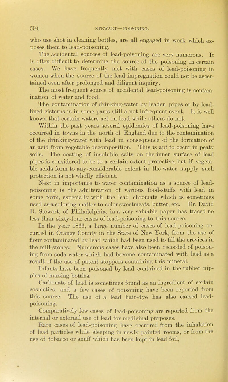 who use shot in cleaning bottles, are all engaged in work wliicli ex- poses them to lead-poisoning. The accidental sources of lead-poisoning are very numerous. It is often difficult to determine the source of the poisoning in certain cases. We have frequently met with cases of lead-poisoning in women when the source of the lead impregnation could not be ascer- tained even after prolonged and diligent inquiry. The most frequent source of accidental lead-poisoning is contam- ination of water and food. The contamination of drinking-water by leaden p^-pes or by lead- lined cisterns is in some ijarts still a not infrequent event. It is well known that certain waters act on lead while others do not. Within the past years several epidemics of lead-poisoning have occurred in towns in the north of England due to the contamination of the drinking-water with lead in consequence of the formation of an acid from vegetable decomposition. This is apt to occur in peaty soils. The coating of insoluble salts on the inner surface of lead pipes is considered to be to a certain extent protective, but if vegeta- ble acids form to any-considerable extent in the water supply such protection is not wholly efficient. Next in imj)ortance to water contamination as a source of lead- poisoning is the adulteration of various food-stuffs with lead in some form, especially with the lead chromate which is sometimes used as a coloring matter to color sweetmeats, butter, etc. Dr. David D. Stewart, of Philadelphia, in a very valuable paper has traced no less than sixty-four cases of lead-poisoning to this source. In the year 1866, a large number of cases of lead-poisoning oc- curred in Orange County in the State of New York, from the use of flour contaminated by lead which had been used to fill the crevices in the mill-stones. Numerous cases have also been recorded of poison- ing from soda water which had become contaminated with lead as a result of the use of patent stoppers containing this mineral. Infants have been poisoned by lead contained in the rubber nip- ples of nursing bottles. Carbonate of lead is sometimes found as an ingredient of certain cosmetics, and a few cases of poisoning have been reported from this source. The use of a lead hair-dye has also caused lead- poisoning. Comparatively few cases of lead-poisoning are reported from the internal or external use of lead for medicinal purposes. Eare cases of lead-poisoning have occurred from the inhalation of lead particles while sleeping in newly painted rooms, or from the use of tobacco or snufl' which has been kejjt in lead foil.