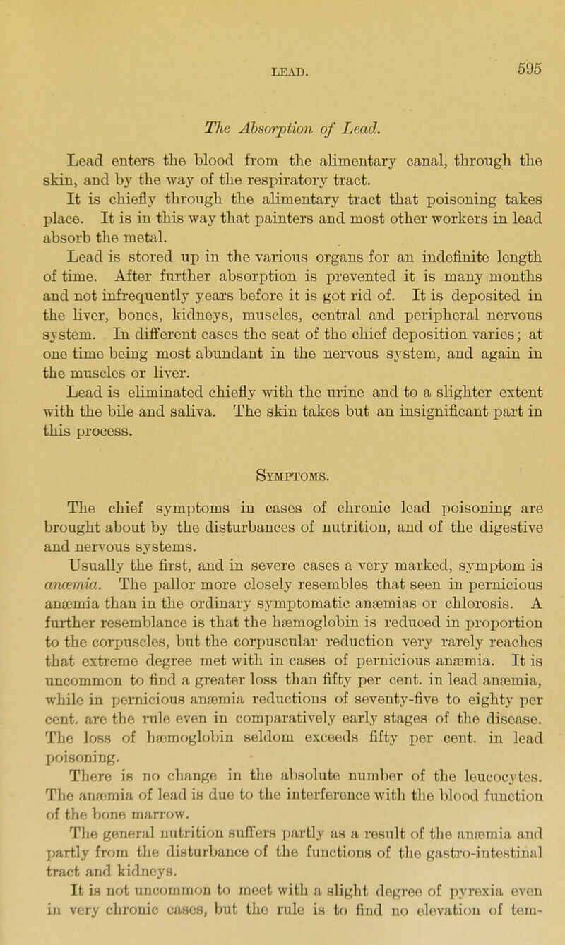 The Absorption of Lead. Lead enters the blood from the alimentary canal, through the skin, and by the way of the respiratory tract. It is chiefly through the alimentary tract that poisoning takes place. It is in this way that painters and most other workers in lead absorb the metal. Lead is stored up in the various organs for an indefinite length of time. After further absorption is prevented it is many months and not infrequently years before it is got rid of. It is deposited in the liver, bones, kidneys, muscles, central and peripheral nervous system. In different cases the seat of the chief deposition varies; at one time being most abundant in the nervous system, and again in the muscles or liver. Lead is eliminated chiefly with the urine and to a slighter extent with the bile and saliva. The skin takes but an insignificant part in this process. Symptoms. The chief symptoms in cases of chronic lead poisoning are brought about by the disturbances of nutrition, and of the digestive and nervous systems. Usually the first, and in severe cases a very marked, symptom is ancemia. The pallor more closely resembles that seen in pernicious anaemia than in the ordinary symptomatic anaemias or chlorosis. A further resemblance is that the haemoglobin is reduced in proi)ortion to the corirascles, but the corijuscular reduction very rarelj^ reaches that extreme degree met with in cases of pernicious ansomia. It is uncommon to find a greater loss than fifty per cent, in lead anfemia, while in pernicious anjemia reductions of seventy-five to eighty per cent, are the mle even in comparatively early stages of the disease. The loss of haemoglobin seldom exceeds fifty per cent, in lead jjoisoning. There is no change in the absolute number of the leucocytes. The anajmia of lead is due to the interference with the blood function of the bone marrow. The general nutrition suffers partly as a result of the anasmia and I)artly from the disturbance of the functions of the gastro-intestinal tract and kidneys. It is not uncommon to meet with a slight degree of pyrexia even in very chronic cases, but the rule is to find no elevation of tern-