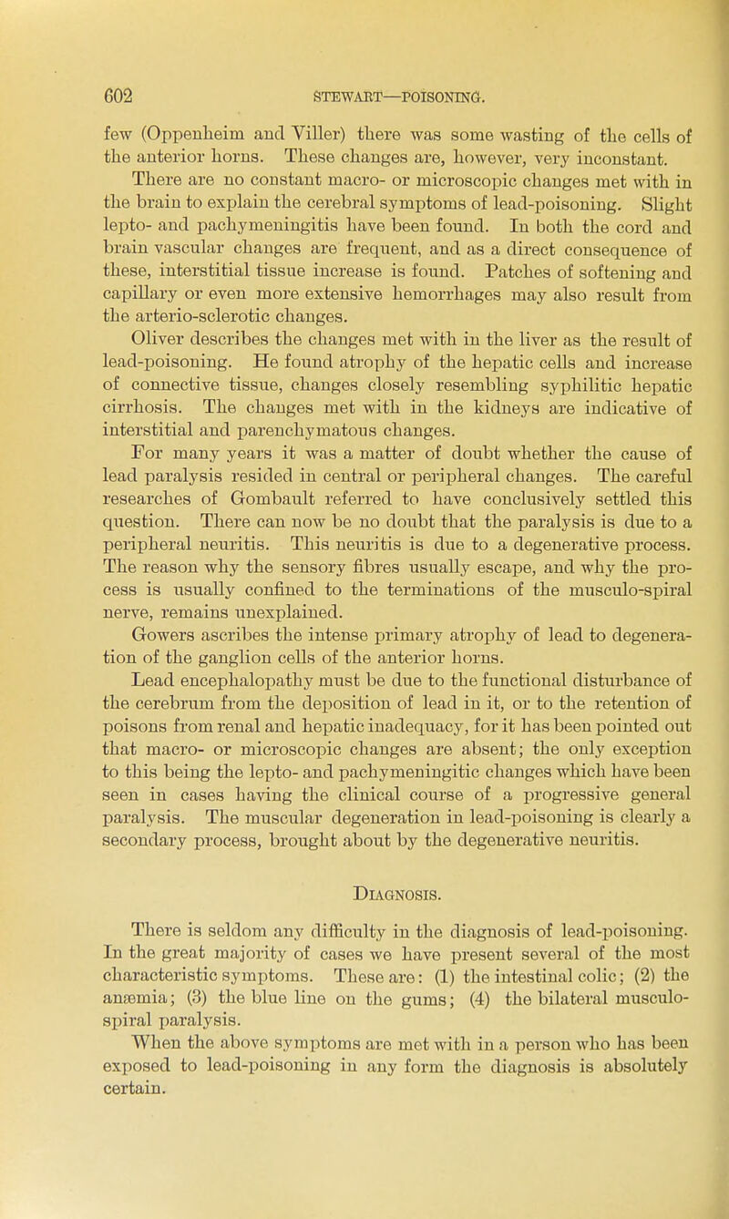 few (Oppenlieim and Viller) there was some wasting of tlie cells of the anterior horns. These changes are, however, very inconstant. There are no constant macro- or microscopic changes met with in the brain to explain the cerebral symptoms of lead-poisoning. Slight lepto- and pachymeningitis have been found. In both the cord and brain vascular changes are frequent, and as a direct consequence of these, interstitial tissue increase is found. Patches of softening and capillary or even more extensive hemorrhages may also result from the arterio-sclerotic changes. Oliver describes the changes met with in the liver as the result of lead-poisoning. He found atrophy of the hepatic cells and increase of connective tissue, changes closely resembling syphilitic hepatic cirrhosis. The changes met with in the kidneys are indicative of interstitial and parenchymatous changes. For many years it was a matter of doubt whether the cause of lead paralysis resided in central or peripheral changes. The careful researches of Gombault referred to have conclusively settled this question. There can now be no doubt that the paralysis is due to a peripheral neuritis. This neuritis is due to a degenerative process. The reason why the sensory fibres usually escape, and why the pro- cess is usually confined to the terminations of the musculo-spiral nerve, remains unexplained. Gowers ascribes the intense primary atrophy of lead to degenera- tion of the ganglion cells of the anterior horns. Lead encephalopathy must be due to the functional disturbance of the cerebrum from the deposition of lead in it, or to the retention of poisons from renal and hepatic inadequacy, for it has been pointed out that macro- or microscopic changes are absent; the only exception to this being the lepto- and pachymeniugitic changes which have been seen in cases having the clinical course of a progressive general paralysis. The muscular degeneration in lead-poisoning is clearly a secondary process, brought about by the degenerative neuritis. Diagnosis. There is seldom any difficulty in the diagnosis of lead-poisoning. In the great majority of cases we have present several of the most characteristic symptoms. These are: (1) the intestinal colic; (2) the anaemia; (3) the blue line on the gums; (4) the bilateral musculo- spiral paralysis. When the above symptoms are met with in a person who has been exposed to lead-poisoning in any form the diagnosis is absolutely certain.