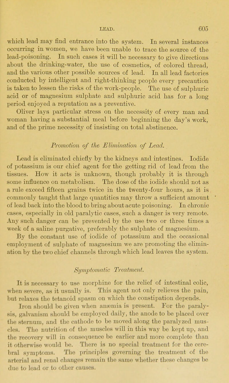 which lead may find entrance into the system. In several instances occurring in women, we have been unable to trace the source of the lead-poisoning. In such cases it will be necessary to give directions about the drinking-water, the use of cosmetics, of colored thread, and the various other possible sources of lead. In all lead factories conducted by intelligent and right-thinking people every precaution is taken to lessen the risks of the work-people. The use of sulphuric acid or of magnesium sulphate and sulphuric acid has for a long period enjoyed a reputation as a preventive. Oliver lays particular stress on the necessity of every man and woman having a substantial meal before beginning the day's work, and of the prime necessity of insisting on total abstinence. Promotion of the Elimination of Lead. Lead is eliminated chiefly by the kidneys and intestines. Iodide of potassium is our chief agent for the getting rid of lead from the tissues. How it acts is unknown, though probably it is through some influence on metabolism. The dose of the iodide should not as a rule exceed fifteen grains twice in the twenty-four hours, as it is commonly taught that large quantities may throw a sufficient amount of lead back into the blood to bring about acute jDoisoning. In chronic cases, especially in old paralytic cases, such a danger is very remote. Any such danger can be prevented by the use two or three times a week of a saline purgative, preferably the sulphate of magnesium. By the constant use of iodide of potassium and the occasional employment of sulphate of magnesium we are promoting the elimin- ation by the two chief channels through which lead leaves the system. Symptomatic Treatment. It is necessary to use morphine for the relief of intestinal colic, when severe, as it usually is. This agent not only relieves the pain, Vjut relaxes the tetanoid spasm on which the constipation depends. Iron should be given when ana3mia is present. For the paral}-^- sis, galvanism should be employed daily, the anode to be placed over the sternum, and the cathode to be moved along the jiaralyzed mus- cles. Tlio nutrition of the muscles will in this way be kept up, and the recovery will in conserjuence be earlier and more complete than it otherwise would be. There is no special treatment for the cere- bral symptoms. The principles governing the treatment of the arterial and renal changes remain the same whether these changes be due to load or to other causes.