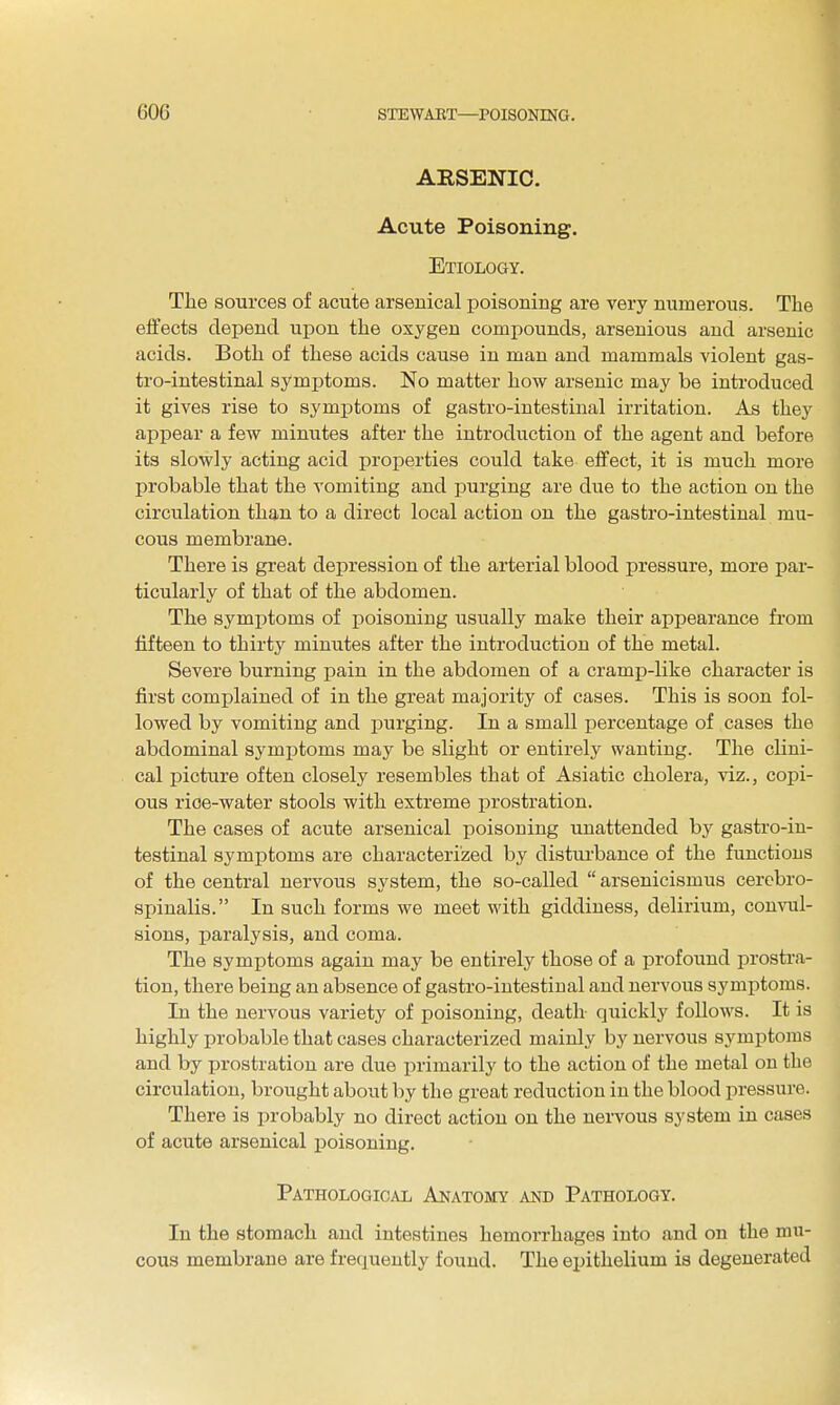 ARSENIC. Acute Poisoning. Etiology, The sources of acute arsenical poisoning are very numerous. The effects depend upon the oxygen compounds, arsenious and arsenic acids. Both of these acids cause in man and mammals violent gas- tro-intestinal symptoms. No matter how arsenic may be introduced it gives rise to symptoms of gastro-intestinal irritation. As they appear a few minutes after the introduction of the agent and before its slowly acting acid properties could take effect, it is much more probable that the vomiting and purging are due to the action on the circulation than to a direct local action on the gastro-intestinal mu- cous membrane. There is great depression of the arterial blood pressure, more par- ticularly of that of the abdomen. The symptoms of poisoning usually make their appearance from fifteen to thirty minutes after the introduction of the metal. Severe burning pain in the abdomen of a cramiJ-like character is first complained of in the great majority of cases. This is soon fol- lowed by vomiting and purging. In a small percentage of cases the abdominal symptoms may be slight or entirely wanting. The clini- cal picture often closely resembles that of Asiatic cholera, viz., copi- ous rioe-water stools with extreme prostration. The cases of acute arsenical poisoning unattended by gasti-o-in- testinal symptoms are characterized by disturbance of the functions of the central nervous system, the so-called  arsenicismus cerebro- spinalis. In such forms we meet with giddiness, delirium, convul- sions, paralysis, and coma. The symptoms again may be entirely those of a profound prostra- tion, there being an absence of gastro-intestinal and nervous symptoms. In the nervous variety of poisoning, death quickly follows. It is highly probable that cases characterized mainly by nervous symptoms and by jn-ostration are due primarily to the action of the metal on the circulation, brought about by the great reduction in the blood pressure. There is probably no direct action on the nervous system in cases of acute arsenical poisoning. Pathological Anatomy and Pathology. In the stomach and intestines hemorrhages into and on the mu- cous membrane are frequently found. The exjithelium is degenerated