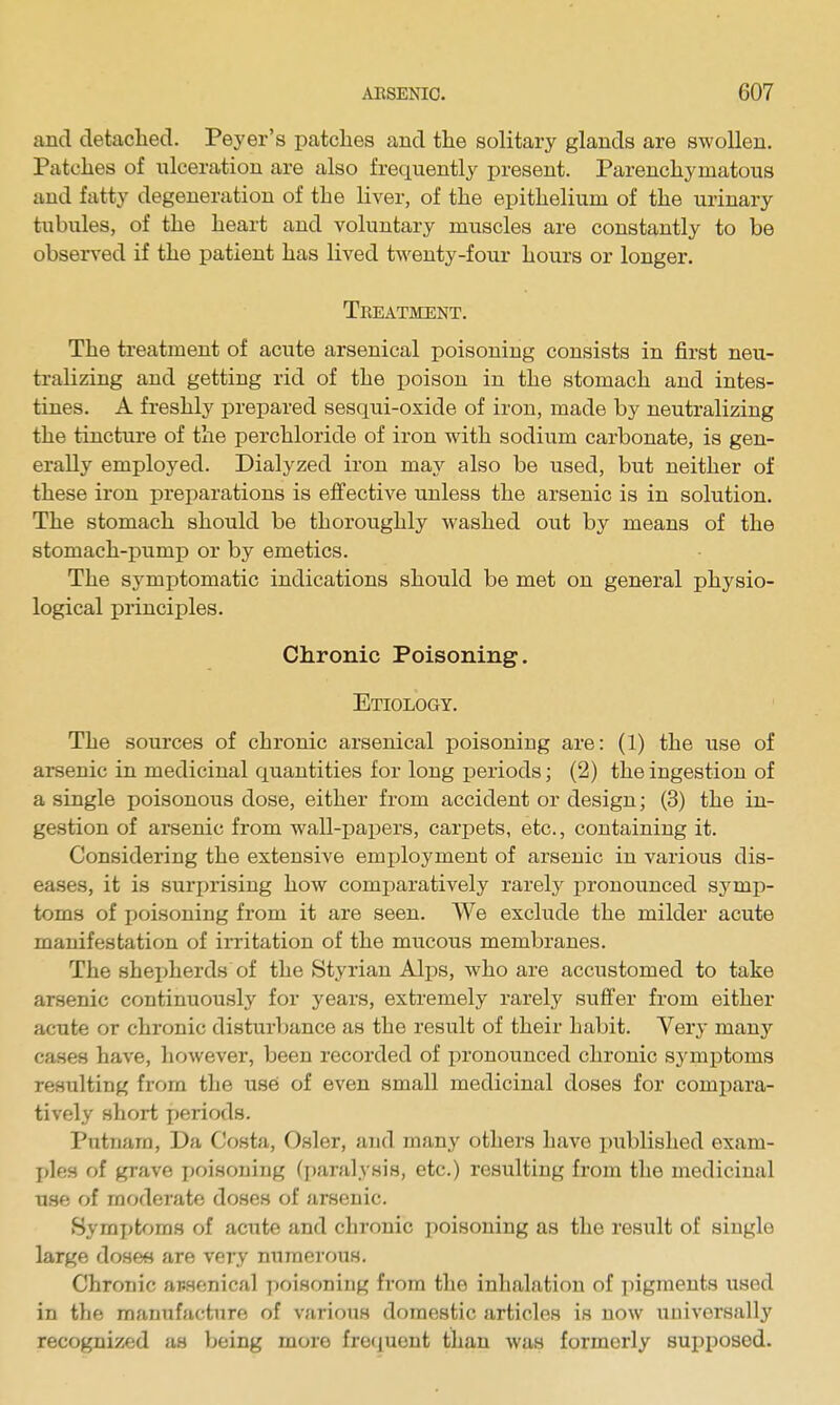 and detached. Peyer's patches and the solitary glands are swollen. Patches of ulceration are also frec[uently present. Parenchymatous and fatty degeneration of the liver, of the epithelium of the urinary tubules, of the heart and voluntary muscles are constantly to be observed if the patient has lived twenty-four hours or longer. Treatment. The treatment of acute arsenical poisoning consists in first neu- tralizing and getting rid of the poison in the stomach and intes- tines. A freshly prepared sesqui-oxide of iron, made by neutralizing the tincture of the perchloride of iron with sodium carbonate, is gen- erally employed. Dialyzed iron may also be used, but neither of these iron preparations is effective unless the arsenic is in solution. The stomach should be thoroughly washed out by means of the stomach-pump or by emetics. The symptomatic indications should be met on general physio- logical principles. Chronic Poisoning. Etiology. The sources of chronic arsenical poisoning are: (1) the use of arsenic in medicinal quantities for long periods; (2) the ingestion of a single poisonous dose, either from accident or design; (3) the in- gestion of arsenic from wall-papers, carpets, etc., containing it. Considering the extensive employment of arsenic in various dis- eases, it is suri)rising how comparatively rarely pronounced symp- toms of poisoning from it are seen. We exclude the milder acute manifestation of irritation of the mucous membranes. The sheiiherds of the Styrian Alps, who are accustomed to take arsenic continuously for years, extremely rarely suffer from either acute or chronic disturbance as the result of their habit. Very many cases have, however, been recorded of pronounced chronic symj)toms resulting from the use of even small medicinal doses for comijara- tively short periods. Putnam, Da Costa, Osier, and many others have published exam- j)les of grave poisoning (paralysis, etc.) resulting from the medicinal use of moderate doses of arsenic. Symptoms of acute and chronic poisoning as the result of single large dosen are very numerous. Chronic arsenical poisoning from the inhalation of pigments used in the manufacture of various domestic articles is now universally recognized as being more frequent than was formerly supposed.