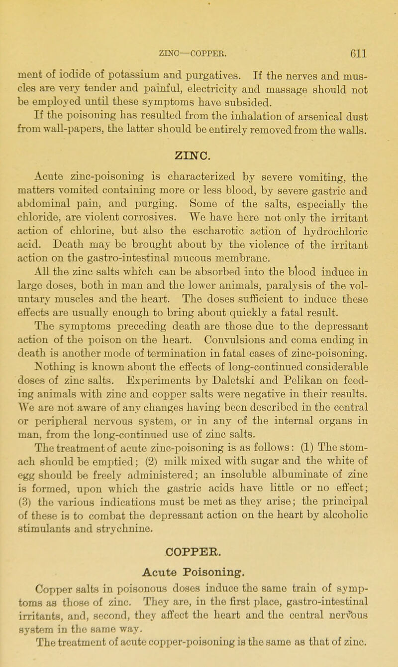 ment of iodide of potassium and purgatives. If the nerves and mus- cles are very tender and painful, electricity and massage should not be employed until these symptoms have subsided. If the poisoning has resulted from the inhalation of arsenical dust from wall-papers, the latter should be entirely removed from the walls. zmc. Acute zinc-poisoning is characterized by severe vomiting, the matters vomited containing more or less blood, by severe gastric and abdominal pain, and purging. Some of the salts, especially the chloride, are violent corrosives. We have here not only the irritant action of chlorine, but also the escharotic action of hydrochloric acid. Death may be brought about by the violence of the irritant action on the gastro-intestinal mucous membrane. All the zinc salts which can be absorbed into the blood induce in large doses, both in man and the lower animals, paralysis of the vol- untary muscles and the heart. The doses sufficient to induce these effects are usually enough to bring about quickly a fatal result. The symptoms preceding death are those due to the depressant action of the poison on the heart. Convulsions and coma ending in death is another mode of termination in fatal cases of zinc-poisoning. Nothing is known about the effects of long-continued considerable doses of zinc salts. Experiments by Daletski and Pelikan on feed- ing animals vsdth zinc and copper salts were negative in their results. We are not aware of any changes having been described in the central or peripheral neiwous system, or in any of the internal organs in man, from the long-contimied use of zinc salts. The treatment of acute zinc-poisoning is as follows: (1) The stom- ach should be emptied; (2) milk mixed with sugar and the white of egg should be freely administered; an insoluble albuminate of zinc is formed, upon which the gastric acids have little or no effect; (3) the various indications must be met as they arise; the principal of these is to combat the depressant action on the heart by alcoholic stimulants and strychnine. COPPER. Acute Poisoning. Copper salts in poisonous doses induce the same train of symp- toms as those of zinc. They are, in the first place, gastro-intestinal irritants, and, second, they affect the heart and the central ner^'bu8 system in the same way. The treatment of acute co^jper-poisoning is the same as that of zinc.