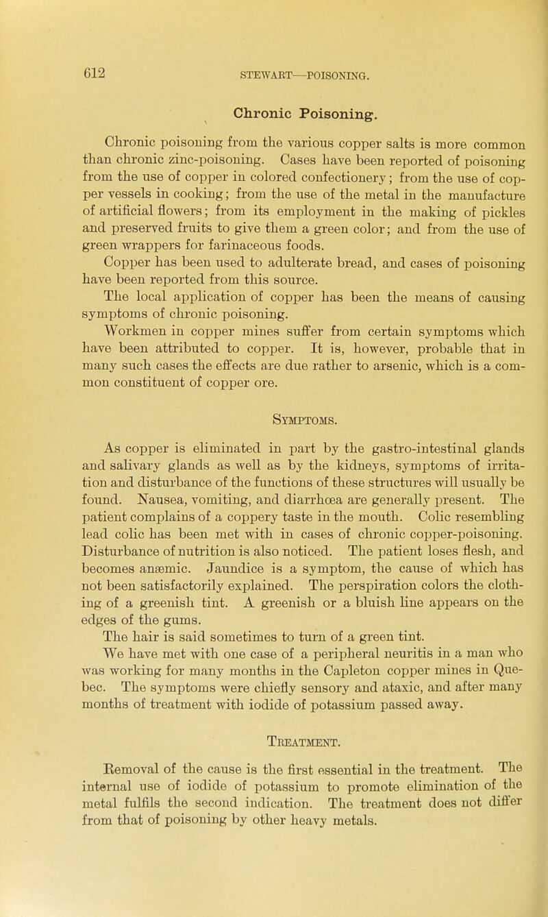 Chronic Poisoning. Chronic poisouing from the various copi)er salts is more common than chronic zinc-poisoning. Cases have been reported of poisoning from the use of copper in colored confectionery; from the use of cop- per vessels in cooking; from the use of the metal in the manufacture of artificial flowers; from its employment in the making of pickles and preserved fruits to give them a green color; and from the use of green wrappers for farinaceous foods. Copper has been used to adulterate bread, and cases of poisoning have been reported from this source. The local application of copper has been the means of causing symptoms of chronic poisoning. Workmen in copper mines suffer from certain symptoms which have been attributed to copper. It is, however, probable that in many such cases the effects are due rather to arsenic, which is a com- mon constituent of copper ore. Symptoms. As copper is eliminated in part by the gastro-intestinal glands and salivary glands as well as by the kidneys, symptoms of irrita- tion and disturbance of the functions of these structiires will usually be found. Nausea, vomiting, and diarrhoea are generally present. The patient complains of a coppery taste in the mouth. Colic resembling lead colic has been met with in cases of chronic copper-jjoisoning. Disturbance of nutrition is also noticed. The ijatient loses flesh, and becomes anaemic. Jaundice is a symptom, the cause of which has not been satisfactorily explained. The perspiration colors the cloth- ing of a greenish tint. A greenish or a bluish line appears on the edges of the gums. The hair is said sometimes to turn of a green tint. We have met with one case of a peripheral neuritis in a man who was working for many months in the Capleton copper mines in Que- bec. The symptoms were chiefly sensory and ataxic, and after many months of treatment with iodide of potassium passed away. Treatment. Kemoval of the cause is the first essential in the treatment. The internal use of iodide of potassium to promote elimination of the metal fulfils the second indication. The treatment does not differ from that of poisoning by other heavy metals.