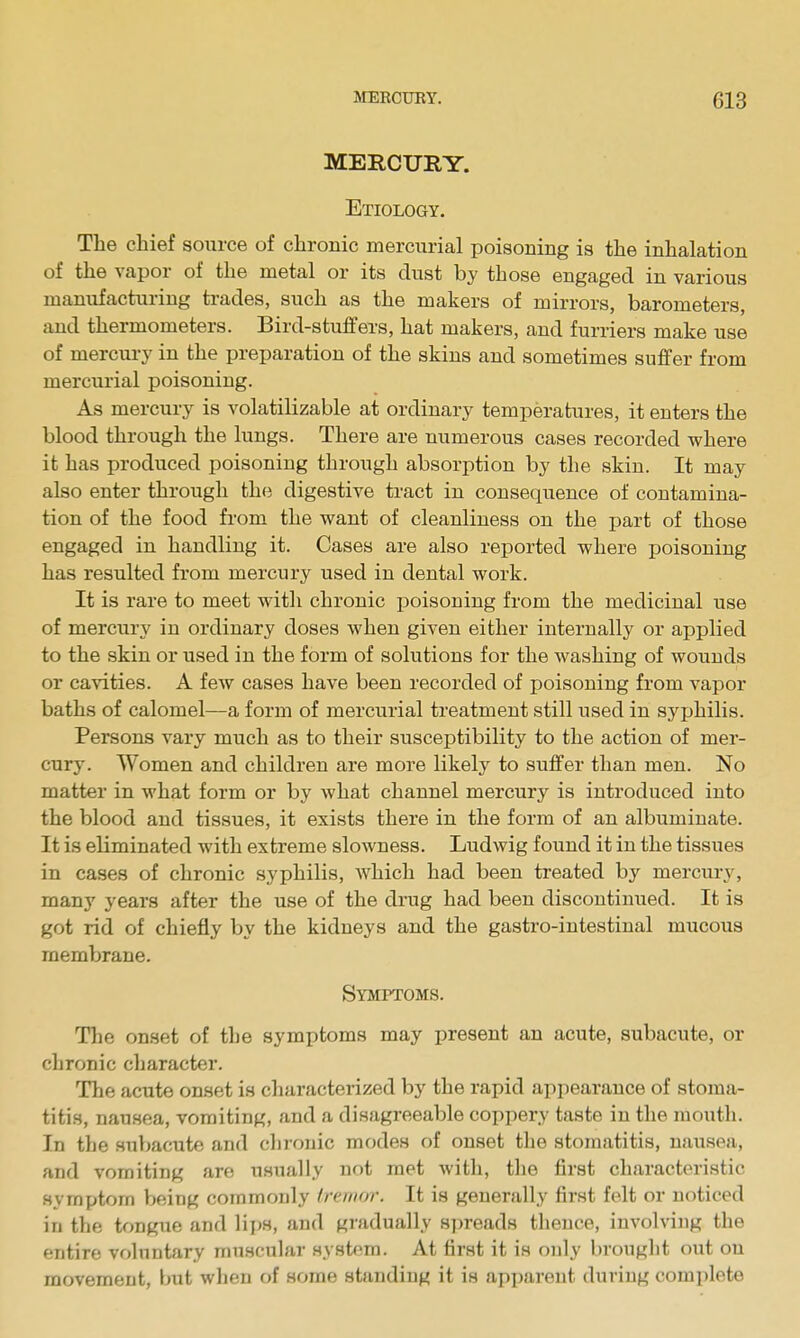 MERCURY. Etiology. The chief source of chronic mercurial poisoning is the inhalation of the vapor of the metal or its dust by those engaged in various manufacturing trades, such as the makers of mirrors, barometers, and thermometers. Bird-stuffers, hat makers, and furriers make use of mercui-y in the preparation of the skins and sometimes suffer from mercurial poisoning. As mercury is volatilizable at ordinary temperatures, it enters the blood through the lungs. There are numerous cases recorded where it has produced poisoning through absorption by the skin. It may also enter through the digestive tract in consequence of contamina- tion of the food from the vi^ant of cleanliness on the part of those engaged in handling it. Cases are also reported where xjoisoning has resulted from mercury used in dental work. It is rare to meet with chronic poisoning from the medicinal use of mercury in ordinary doses when given either internally or applied to the skin or used in the form of solutions for the washing of wounds or cavities. A few cases have been recorded of poisoning from vapor baths of calomel—a form of mercurial treatment still used in syphilis. Persons vary much as to their susceptibility to the action of mer- cury. Women and children are more likely to suffer than men. No matter in what form or by what channel mercury is introduced into the blood and tissues, it exists there in the form of an albuminate. It is eliminated with extreme slowness. Ludwig found it in the tissues in cases of chronic syphilis, Avhich had been treated by mercury, many years after the use of the drug had been discontinued. It is got rid of chiefly by the kidneys and the gastro-intestinal mucous membrane. Symptoms. The onset of the symptoms may present an acute, subacute, or chronic character. The acute onset is characterized by the rapid appearance of stoma- titis, nausea, vomiting, and a disagreeable coppery taste in the mouth. In the subacute and clironic modes of onset the stomatitis, nau.sea, and vomiting are usually not met with, tlie first characteristic symptom being commonly tremor. It is generally first felt or noticed in the tongue and lijjs, and gradually spreads thence, involving the entire voluntary muscular syst<'m. At first it is only brought out on movement, but when of some standing it is apparent during complete