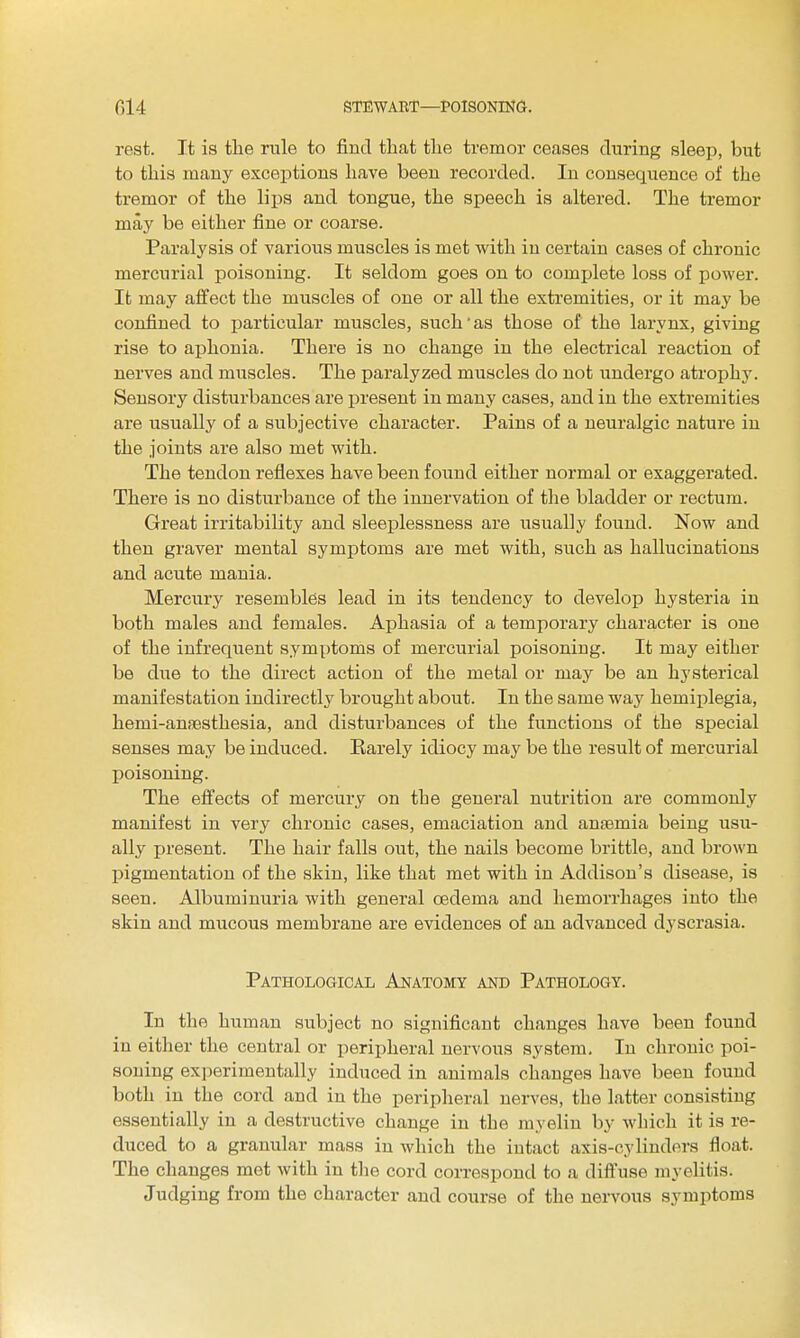 rest. It is the rule to find that the tremor ceases during sleep, but to this many exceptions have been recorded. In consequence of the tremor of the lii^s and tongue, the speech is altered. The tremor may be either fine or coarse. Paralysis of various muscles is met with in certain cases of chronic mercurial poisoning. It seldom goes on to complete loss of power. It may affect the muscles of one or all the extremities, or it may be confined to particular muscles, such as those of the larynx, giving rise to aphonia. There is no change in the electrical reaction of nerves and muscles. The paralyzed muscles do not undergo atrophy. Sensory disturbances are j)resent in many cases, and in the extremities are usually of a subjective character. Pains of a neuralgic nature in the joints are also met with. The tendon reflexes have been found either normal or exaggerated. There is no disturbance of the innervation of the bladder or rectum. Great irritability and sleeplessness are usually found. Now and then graver mental symptoms are met with, such as hallucinations and acute mania. Mercury resembles lead in its tendency to develop hysteria in both males and females. Aphasia of a temporary character is one of the infreqiient symptoms of mercurial poisoning. It may either be due to the direct action of the metal or may be an hysterical manifestation indirectly brought about. In the same way hemiplegia, hemi-an!Bsthesia, and disturbances of the functions of the special senses may be induced. Earely idiocy may be the result of mercurial poisoning. The effects of mercury on the general nutrition are commonly manifest in very chronic cases, emaciation and anaemia being usu- ally present. The hair falls out, the nails become brittle, and brown pigmentation of the skin, like that met with in Addison's disease, is seen. Albuminuria with general oedema and hemorrhages into the skin and mucous membrane are evidences of an advanced dyscrasia. Pathological Anatomy and Pathology. In the human subject no significant changes have been found in either the central or peripheral nervous system. In chronic poi- soning experimentally induced in animals changes have been foimd both in the cord and in the peripheral nen'es, the latter consisting essentially in a destructive change in the myelin by wliich it is re- duced to a granular mass in which the intact axis-cylinders float. The changes met with in tlie cord correspond to a diftuse myelitis. Judging from the character and course of the nervous symptoms