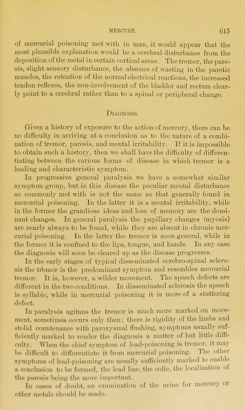 of mercxirial poisoning met with in man, it would appear that the most plaiisible explanation would be a cerebral disturbance from the deposition of the metal in certain cortical areas. The tremor, the pare- sis, sKght sensory disturbance, the absence of Avasting in the paretic muscles, the retention of the normal electrical reactions, the increased tendon reflexes, the non-involvement of the bladder and rectum clear- ly point to a cerebral rather than to a spinal or peripheral change. Diagnosis. Given a history of exposure to the action of mercury, there can be no difficulty in arriving at a conclusion as to the nature of a combi- nation of tremor, paresis, and mental irritability. If it is impossible to obtain such a history, then we shall have the difficulty of differen- tiating between • the various forms of disease in which tremor is a leading and characteristic symi)tom. In progressive general paralysis we have a somewhat similar symptom groujj, but in this disease the peculiar mental disturbance so commonly met with is not the same as that generally found in mercurial poisoning. In the latter it is a mental irritability, while in the former the grandiose ideas and loss of memory are the domi- nant changes. In general paralysis the pupillary changes (myosis) are nearly always to be found, while they are absent in chronic mer- curial jjoisoning. In the latter the tremor is soon general, while in the former it is confined to the lips, tongue, and hands. In any case the diagnosis will soon be cleared up as the disease progresses. In the early stages of typical disseminated cerebro-spinal sclero- sis the tremor is the predominant symptom and resembles mercurial tremor. It is, however, a wilder movement. The speech defects are different in the two conditions. In disseminated sclerosis the speech is syllabic, while in mercurial poisoning it is more of a stuttering defect. In paralysis agitans the tremor is much more marked on move- ment, sometimes occurs only then; there is rigidity of the limbs and stolid countenance with paroxysmal flushing, symptoms usually suf- ficiently marked to render the diagnosis a matter of but little diffi- culty. When the chief symptom of lead-poisoning is tremor, it may be difficult to differentiate it from mercurial i)oisoniug. The other symptoms of lead-y)oisoning are usually sufficiently marked to enable a conclusion to be formed, the lead line, the colic, the localization of the paresis being the more important. In cases of doubt, an examination of the urine for mercury or other metals shotild be made.