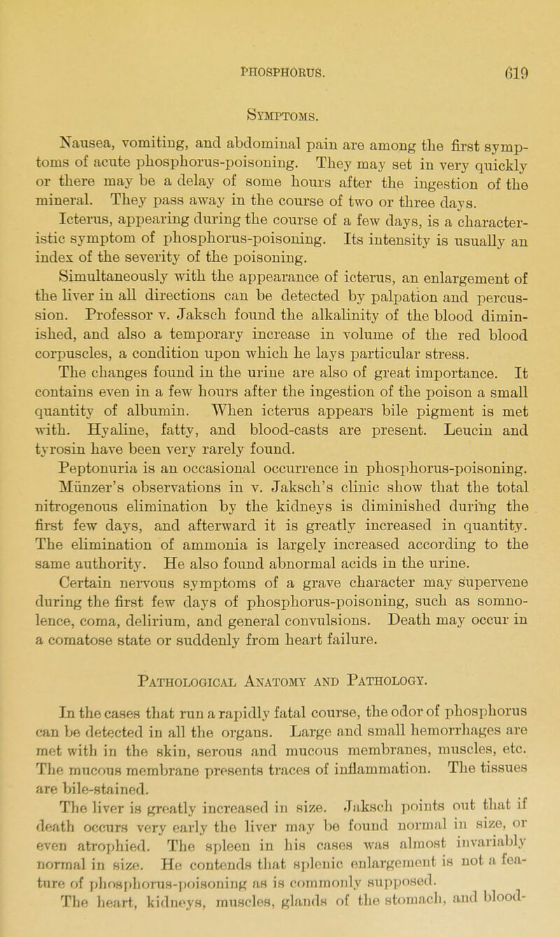 Symptoms. Naiisea, vomiting, and abdominal pain are among the first symp- toms of acute phosphorus-poisoning. They may set in very quickly or there may be a delay of some hours after the ingestion of the mineral. They pass away in the course of two or three days. Icterus, appearing during the course of a few days, is a character- istic symptom of phosphorus-poisoning. Its intensity is usually an index of the severity of the poisoning. Simultaneously with the appearance of icterus, an enlargement of the Liver in all directions can be detected by palpation and percus- sion. Professor v. Jaksch found the alkalinity of the blood dimin- ished, and also a temporary increase in volume of the red blood corpuscles, a condition upon which he lays particular stress. The changes found in the urine are also of great importance. It contains even in a few hours after the ingestion of the poison a small quantity of albumin. When icterus appears bile pigment is met with. Hyaline, fatty, and blood-casts are present. Leucin and tyrosin have been very rarely found. Peptonuria is an occasional occurrence in phosphorus-poisoning. Miinzer's observations in v. Jaksch's clinic show that the total nitrogenous elimination by the kidneys is diminished during the first few days, and afterward it is greatly increased in quantit.y. The elimination of ammonia is largely increased according to the same authority. He also found abnormal acids in the urine. Certain neiTOus symptoms of a grave character may supervene during the first few days of phosphorus-poisoning, such as somno- lence, coma, delirium, and general convulsions. Death may occur in a comatose state or suddenly from heart failure. Pathological Anatomy and Pathology. In the cases that run a rapidly fatal course, the odor of phosphorus can be detected in all the organs. Large and small hemorrhages are met with in the skin, serous and mucous membranes, muscles, etc. The mucous membrane presents traces of inflammation. The tissues are bile-stained. The liver is greatly increased in size. Jakscli points out that if death occurs very early the liver may be found normal in size, or even atrophied. The spleen in his cases was almost invariably normal in size. He contends that splenic enlargement is not a fea- ture of x>hosphoruH-])oisoning as is commonly Hup])OHed. The heart, kidneys, mti.scles, glands of the stomacli, and blood-