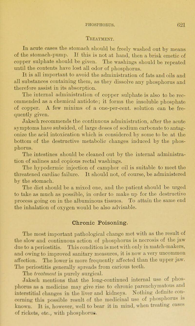 Treatment. In acute cases the stomacli should be freely washed out by means of the stomach-pump. If this is not at hand, then a brisk emetic of copper sulphate should be given. The washings should be repeated until the contents have lost all odor of jjhosphorus. It is all important to avoid the administration of fats and oils and all substances containing them, as they dissolve any phosphorus and therefore assist in its absorption. The internal administration of copper sulphate is also to be rec- ommended as a chemical antidote; it forms the insoluble phosphate of copper. A few minims of a one-per-cent. solution can be fre- quently given. Jaksch recommends the continuous administration, after the acute symptoms have subsided, of large doses of sodium carbonate to antag- onize the acid intoxication which is considered by some to be at the bottom of the destructive metabolic changes induced by the phos- phorus. The intestines should be cleaned out by the internal administra- tion of salines and copious rectal washings. The hypodermic injection of camphor oil is suitable to meet the threatened cardiac failure. It should not, of course, be administered by the stomach. The diet should be a mixed one, and the patient should be urged to take as much as possible, in order to make up for the destructive process going on in the albuminous tissues. To attain the same end the inhalation of oxygen would be also advisable. Chronic Poisoning. The most important pathological change met with as the result of the slow and continuous action of phosphorus is necrosis of the jaw due to a periostitis. This condition is met with only in match-makers, and owing to improved sanitary measures, it is noAv a very uncommon affection. The lower is more fretiuently affected than the upper jaw. The i)eriostiti8 generally spreads from carious teeth. The Ireaimenl is purely surgical. Jaksch mentions that the long-continued internal use of phos- phorus as a medicine may give rise to chronic parenchymatous and interstitial changes in the liver and kidneys. Notliiug definite con- cerning this possible result of the medicinal use of phosphorus is known. It is, however, well to boar it in mind, when treating cases of rickets, etc., with phospliorns.