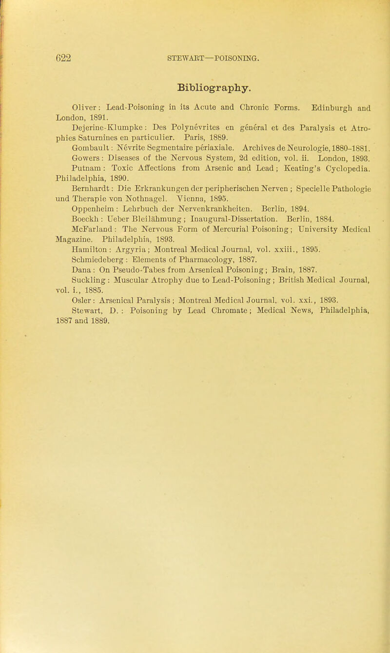Bibliography. Oliver: Lead-Poisoning in its Acute and Chronic Forms. Edinburgh and London. 1891. Dejerine-Klumpke: Des Polynevrites en general et des Paralysis et Atro- phies Saturnines en particulier. Paris, 1889. Gombaull: Nevrite Begmentaire periaxiale. Archives de Neurologie, 1880-1881. Gowers: Diseases of the Nervous System, 2d edition, vol. ii. London, 1893. Putnam: Toxic Affections from Arsenic and Lead ; Keating's Cyclopedia. Philadelphia, 1890. Bernhardt: Die Erkrankungen der peripherischen Nerven ; Specielle Pathologic und Therapie von Nothnagel. Vienna, 1895. Oppenheira: Lehrbuch der Nervenkrankheiten. Berlin, 1894. Boeckh : Ueber Bleililhmung ; Inaugural-Dissertation. Berlin, 1884. McFarland : The Nervous Form of Mercurial Poisoning; University Medical Magazine. Philadelphia, 1893. Hamilton: Argyria; Montreal Medical Journal, vol. xxiii., 1895. Schmiedeberg : Elements of Pharmacology, 1887. Dana : On Pseudo-Tabes from Arsenical Poisoning ; Brain, 1887. Suckling : Muscular Atrophy due to Lead-Poisoning ; British Medical Journal, voL i., 1885. Osier: Arsenical Paralysis; Montreal Medical Journal, vol. xxi., 1893. Stewart, D. : Poisoning by Lead Chromate; Medical News, Philadelphia, 1887 and 1889.