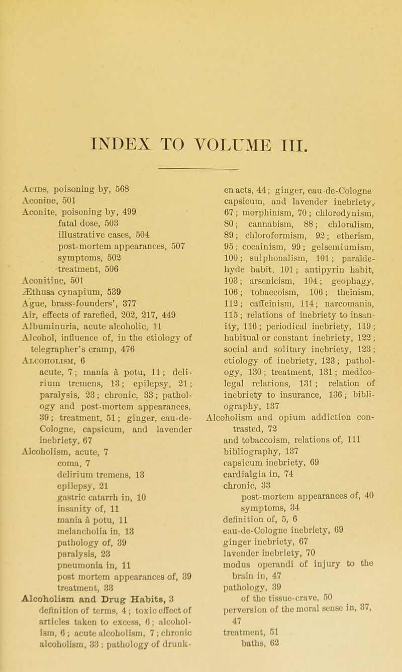 Acids, poisoning hy, 568 Aconine, 501 Aconite, poisoning by, 499 fatal dose, 503 illustrative cases, 504 post-mortem appearances, 507 symptoms, 503 treatment, 506 Aconitine, 501 ^thusa cynapium, 539 Ague, brass-founders', 377 Air, effects of rarefied, 202, 217, 449 Albuminuria, acute alcoholic, 11 Alcohol, influence of, in the etiology of telegrapher's cramp, 476 ALCOHOLISil, 6 acute, 7; mania a potu, 11; deli- rium tremens, 13; epilepsy, 21; paralysis, 23; chronic, 33; pathol- ogy and post-mortem appearances, 39; treatment, 51; ginger, eau-de- Cologne, capsicum, and lavender inebriety, 67 Alcoholism, acute, 7 coma, 7 delirium tremens, 13 epilepsy, 21 gastric catarrh in, 10 insanity of, 11 mania H potu, 11 melancholia in. 13 pathology of, 39 paralysis, 23 pneumonia in, 11 post mortem appearances of, 39 treatment, 33 Alcoholism and Drug Habits, 3 flefinition of terms, 4; toxic effect of articles taken to excess, 0; alcohol- ism, 6; acute alcoholism, 7 ; chronic enacts, 44; ginger, eau-de-Cologne capsicum, and lavender inebriety,. 67; morphinism, 70 ; chlorodynism, 80; cannabism, 88; chloralism, 89; chloroformism, 92; etherism, 95; cocainism, 99; gelsemiumism, 100; sulphoualism, 101; paralde- hyde habit, 101; antipyrin habit, 103; arsenicism, 104; geophagy, 106; tobaccoism, 106; theinism, 113; caffeinism, 114; narcomania, 115 ; relations of inebriety to insan- ity, 116 ; periodical inebriety, 119; habitual or constant inebriety, 122; social and solitary inebriety, 123; etiology of inebriety, 123; pathol- ogy, 130 ; treatment, 131; medico- legal relations, 131; relation of inebriety to insurance, 136; bibli- ography, 137 Alcoholism and opium addiction con- trasted, 72 and tobaccoism, relations of. 111 bibliography, 137 capsicum inebriety, 69 cardialgia in, 74 chronic, 33 post-mortem appearances of, 40 symptoms, 34 definition of, 5, 6 eau-de-Cologne inebriety, 69 ginger inebriety, 67 lavender inebriety, 70 modus operandi of injury to the brain in, 47 pathology, 39 of the tissue-crave, 50 perversion of the moral sense in, 37, 47 treatment, 51