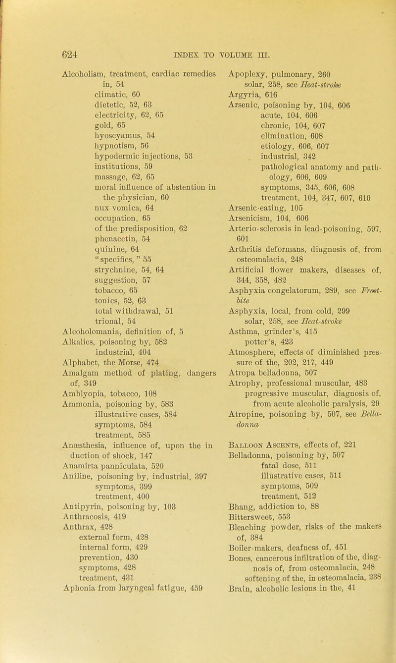Alcoholism, treatment, cardiac remedies in, 54 climatic, 60 dietetic, 53, 63 electricity, 63, 65 gold, 65 liyoscyamus, 54 hypnotism, 56 hypodermic injections, 53 institutions, 59 massage, 63, 65 moral influence of abstention in the physician, 60 nux vomica, 64 occupation, 65 of the predisposition, 63 phenacetin, 54 quinine, 64  specifics,  55 strychnine, 54, 64 suggestion, 57 tobacco, 65 tonics, 53, 63 total withdrawal, 51 trional, 54 Alcoholomania, definition of, 5 Alkalies, poisoning by, 583 industrial, 404 Alphabet, the Morse, 474 Amalgam method of plating, dangers of, 349 Amblyopia, tobacco, 108 Ammonia, poisoning by, 583 illustrative cases, 584 symptoms, 584 treatment, 585 Anajsthesia, influence of, upon the in duction of shock, 147 Anamirta panniculata, 530 Aniline, poisoning by, industrial, 397 symptoms, 399 treatment, 400 Antipyrin, poisoning by, 103 Anthracosis, 419 Anthrax, 438 external form, 438 internal form, 439 prevention, 430 symptoms, 438 treatment, 431 Aphonia from laryngeal fatigue, 459 Apoplexy, pulmonary, 360 solar, 858, see Ueat-stroloe Argyria, 616 Arsenic, poisoning by, 104, 606 acute, 104, 606 chronic, 104, 607 elimination, 608 etiology, 606, 607 industrial, 343 pathological anatomy and path- ology, 606, 609 symptoms, 345, 606, 608 treatment, 104, 347, 607, 610 Arsenic-eating, 105 Arsenicism, 104, 606 Arterio-sclerosis in lead-poisoning, 597, 601 Arthritis deformans, diagnosis of, from osteomalacia, 348 Artificial flower makers, diseases of, 344, 358, 483 Asphyxia congelatorum, 289, see Frost- bite Asphyxia, local, from cold, 399 solar, 358, see Heat-stroke Asthma, grinder's, 415 potter's, 433 Atmosphere, effects of diminished pres- sure of the, 203, 317, 449 Atropa belladonna, 507 Atrophy, professional muscular, 483 progressive muscular, diagnosis of, from acute alcoholic paralysis, 29 Atropine, poisoning by, 507, see Bella- donna Balloon Ascents, effects of, 221 Belladonna, poisoning by, 507 fatal dose, 511 illustrative cases, 511 symptoms, 509 treatment, 513 Bhang, addiction to, 88 Bittersweet, 553 Bleaching powder, risks of the makers of, 384 Boiler-makers, deafness of, 451 Bones, cancerous infiltration of the, diag- nosis of, from osteomalacia, 248 softening of the, in osteomalacia, 338 Brain, alcoholic lesions in the, 41