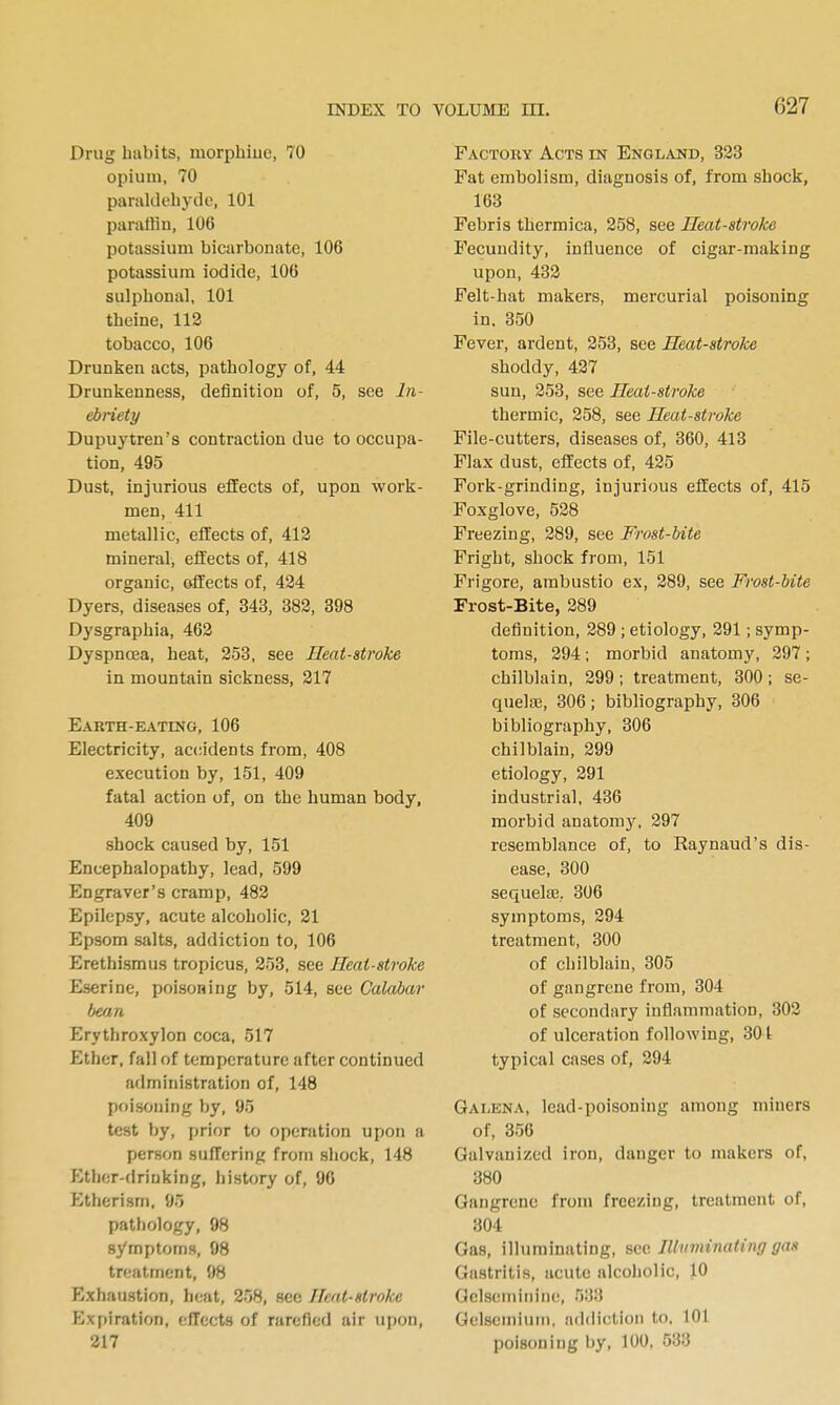 Drug habits, morphiuc, 70 opium, 70 paraldehyde, 101 paraffin, 106 potassium bicarbonate, 106 potassium iodide, 106 sulpbonal, 101 theine, 112 tobacco, 106 Drunken acts, pathology of, 44 Drunlienness, definition of, 5, see In- ebnety Dupuytren's contraction due to occupa- tion, 495 Dust, injurious effects of, upon work- men, 411 metallic, effects of, 413 mineral, effects of, 418 organic, effects of, 424 Dyers, diseases of, 343, 383, 398 Dysgraphia, 462 Dyspnoea, heat, 253, see Heat-stroke in mountain sickness, 217 Earth-eatihg, 106 Electricity, accidents from, 408 execution by, 151, 409 fatal action of, on the human body, 409 shock caused by, 151 Encephalopathy, lead, 599 Engraver's cramp, 483 Epilepsy, acute alcoholic, 21 Epsom salts, addiction to, 106 Erethismus tropicus, 253, see Heat-stroke Eserine, poisoning by, 514, see Calabar bean Erythroxylon coca, 517 Ether, fall of temperature after continued administration of, 148 poisoning by, 95 test by, prior to operation upon a person suffering from shock, 148 lotlior-drinking, history of, 96 Etherism, 95 pathology, 98 symptoms, 98 treatment, 98 Exhaustion, heat, 258, sec Heat-stroke Expiration, effects of rarefied air upon, 217 Factory Acts in ENGLiVND, 333 Fat embolism, diagnosis of, from shock, 168 Febris thermica, 358, see Heat-stroke Fecundity, influence of cigar-making upon, 433 Felt-hat makers, mercurial poisoning in. 350 Fever, ardent, 353, see Heat-stroke shoddy, 437 sun, 353, see Heat-stroke thermic, 358, see Heat-stroke File-cutters, diseases of, 360, 413 Flax dust, effects of, 435 Fork-grinding, injurious effects of, 415 Foxglove, 538 Freezing, 389, see Frost-bite Fright, shock from, 151 Frigore, ambustio ex, 389, see Frost-bite Frost-Bite, 389 definition, 389 ; etiology, 391; symp- toms, 294; morbid anatomy, 397 ; chilblain, 399; treatment, 300; se- quelaj, 306; bibliography, 306 bibliography, 306 chilblain, 399 etiology, 391 industrial, 436 morbid anatomy, 397 resemblance of, to Raynaud's dis- ease, 300 sequeliE, 306 symptoms, 394 treatment, 300 of chilblain, 305 of gangrene from, 304 of secondary inflammation, 303 of ulceration following, 301 typical cases of, 394 Galeka, lead-poisoning among miners of, 356 Galvanized iron, danger to makers of, 380 Gangrene from freezing, treatment of, 304 Gas, illuminating, sw. Illuminating gas Gastritis, acute alcoholic, 10 Gelseminine, 533 Gelseniiuin, addiction to. 101 poisoning liy, 100. 533