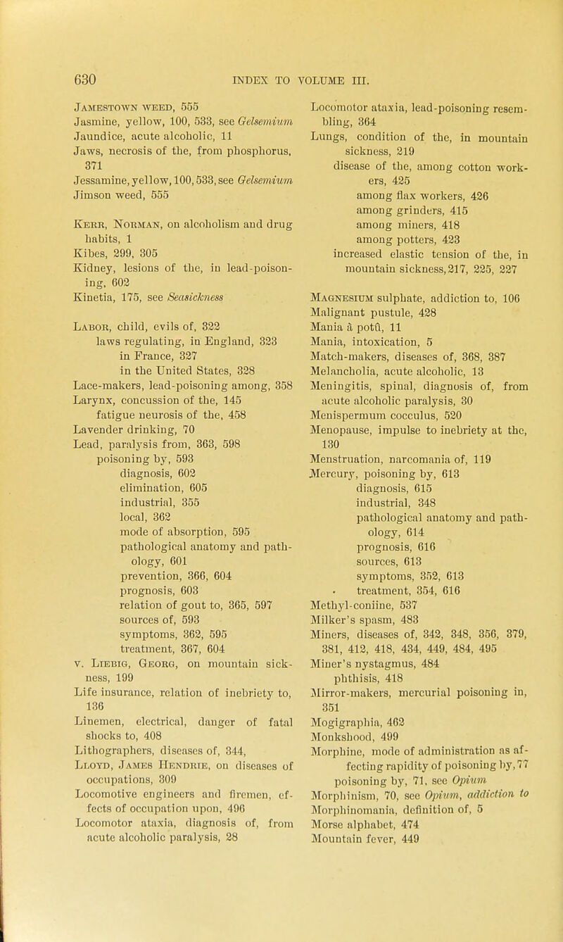 Jamestown weed, 555 Jasmine, yellow, 100, 533, see Gelsemium Jaundice, acute alcoholic, 11 Jaws, necrosis of the, from phosphorus, 371 Jessamine, yellow, 100,583, see Gelsemium Jimson weed, 555 Kekr, Norman, on alcoholism and drug habits, 1 Kibes, 299, 305 Kidney, lesions of the, in lead-poison- ing, 602 Kinetia, 175, see Seasickness Labor, child, evils of, 322 laws regulating, in England, 823 in France, 327 in the United States, 328 Lace-makers, lead-poisoning among, 358 Larynx, concussion of the, 145 fatigue neurosis of the, 458 Lavender drinking, 70 Lead, paralysis from, 363, 598 poisoning by, 593 diagnosis, 602 elimination, 605 industrial, 355 local, 362 mode of absorption, 595 pathological anatomy and path- ology, 601 prevention, 366, 604 prognosis, 603 relation of gout to, 365, 597 sources of, 593 symptoms, 362, 595 treatment, 867, 604 V. LiBBiG, Georg, on mountain sick- ness, 199 Life insurance, relation of inebriety to, 136 Linemen, electrical, danger of fatal shocks to, 408 Lithographers, diseases of, 344, Lloyd, James Hendrte, on diseases of occupations, 309 Locomotive engineers and firemen, ef- fects of occupation upon, 496 Locomotor ataxia, diagnosis of, from acute alcoholic paralysis, 28 Locomotor ataxia, lead-poisoning resem- bling, 364 Lungs, condition of the, in mountain sickness, 219 disease of the, among cotton work- ers, 425 among flax workers, 426 among grinders, 415 among miners, 418 among potters, 423 increased elastic tension of the, in mountain sickness, 217, 225, 227 Magnesium sulphate, addiction to, 106 Malignant pustule, 428 Mania a potCi, 11 Mania, intoxication, 5 Match-makers, diseases of, 868, 387 Melancholia, acute alcoholic, 13 Meningitis, spinal, diagnosis of, from acute alcoholic paralysis, 30 Menispermum cocculus, 520 Menopause, im_pulse to inebriety at the, 180 Menstruation, narcomania of, 119 Mercury, poisoning by, 618 diagnosis, 615 industrial, 348 pathological anatomy and path- ology, 614 prognosis, 616 sources, 613 symptoms, 352, 618 treatment, 354, 616 Methyl-coniine, 537 Milker's spasm, 483 Miners, diseases of, 342, 348, 356, 379, 381, 412, 418, 434, 449, 484, 495 Miner's nystagmus, 484 phthisis, 418 Mirror-makers, mercurial poisoning in, 351 Mogigraphia, 462 Monkshood, 499 Morphine, mode of administration as af- fecting rapidity of poisoning by, 77 poisoning by, 71, sec Opinm Morphinism, 70, see Opium, addiction to Morphinomania, definition of, 5 Morse alphabet, 474 Mountain fever, 449