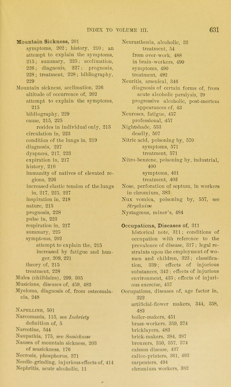 Mountain Sickness, 201 symptoms, 303; history, 210; an iittempt to explain the symptoms, 215; summary, 225; acclimation, 226; diagnosis, 227; prognosis, 328; treatment, 228; bibliography, 229 ^Fountain sickness, acclimation, 226 altitude of occurrence of, 202 attempt to explain the symptoms, 215 bibliography, 229 cause, 215, 225 resides in individual only, 213 circulation in, 223 condition of the lungs in, 219 diagnosis, 227 dyspnoea, 217, 223 expiration in, 217 history, 210 immunity of natives of elevated re- gions, 226 increased elastic tension of the lungs in, 217, 225, 227 inspiration in, 218 nature, 215 prognosis, 228 pulse in, 223 respiration in, 217 summary, 225 symptoms, 202 attempt to explain the, 215 increased by fatigue and hun- ger, 209, 221 theory of, 215 treatment, 228 Mules (chilblains), 299, 305 Musicians, diseases of, 459, 482 Myeloma, diagnosis of, from osteomala- cia, 248 Napki-ltne, 501 Narcomania, 115, sec IneJ/riety definition of, 5 Narcotine, 544 Nan path ia, 175, see fkfisickness Nausea of mountain sickness, 203 of seasickness, 17fi Necrosis, phosphorus, 371 Needle-grinding, injurious effects of, 414 Nephritis, acute alcoholic, 11 Neurasthenia, alcoliolic, 32 treatment, 54 from over-work, 488 in brain-workers, 490 symptoms, 490 treatment, 492 Neuritis, arsenical, 346 diagnosis of certain forms of, from acute alcoholic paralysis, 29 progressive alcoholic, post-mortem appearances of, 43 Neuroses, fatigue, 457 professional, -457 Nightshade, 553 deadly, 507 Nitric acid, poisoning by, 570 symptoms, 571 treatment, 571 Nitro-benzene, poisoning by, industrial, 400 symptoms, 401 treatment, 402 Nose, perforation of septum, in workers in chromium, 383 Nux vomica, poisoning by, 557, see Strychnine Nystagmus, miner's, 484 Occupations, Diseases of, 311 historical note, 311 ; conditions of occupation Avith reference to the prevalence of disease, 317; legal re- straints upon the employment of wo- men and children, 323; classifica- tion, 339; effects of injurious substances, 342; effects of injurious environment, 433; effects of injuri- ous exercise, 457 Occupations, diseases of, age factor in, 322 artificial-flower makers, 344, 358, 483 boiler-makers, 451 brass-workers, 359, 374 bricklayers, 483 brick-makers, 384, 387 bronzers, 350, 357, 374 caisson disease, 437 calico-printers, 361, 493 car])cnters. 494 chromium workers, 383