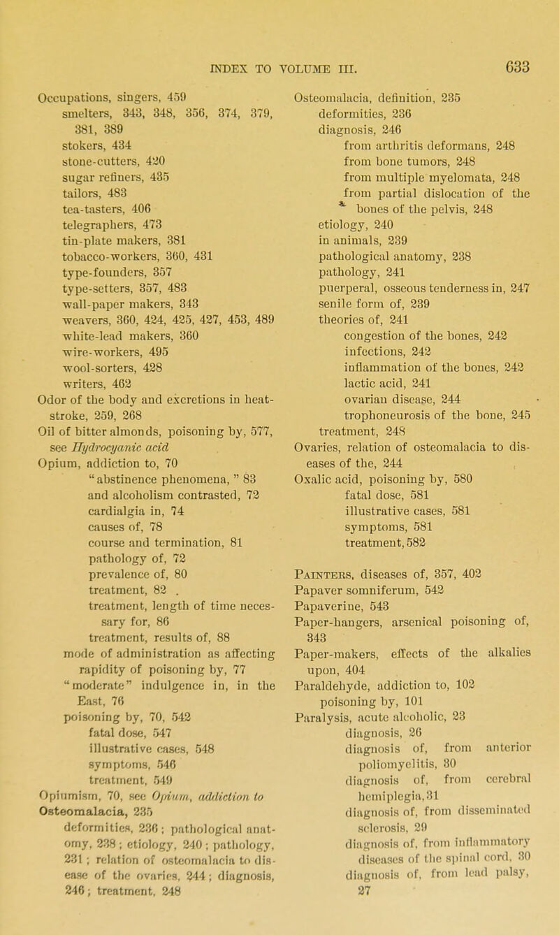 Occupations, singers, 459 smelters, 343, 348, 356, 374, 379, 381, 389 stokers, 434 stone-cutters, 420 sugar refiners, 435 tailors, 483 tea-tasters, 406 telegraphers, 473 tin-plate makers, 381 tobacco-workers, 360, 431 type-founders, 357 type-setters, 357, 483 wall-paper makers, 343 weavers, 360, 434, 425, 427, 453, 489 white-lead makers, 360 wire-workers, 495 wool-sorters, 428 writers, 462 Odor of the body and excretions in heat- stroke, 259, 268 Oil of bitter almonds, poisoning by, 577, see Hydrocyanic acid Opium, addiction to, 70  abstinence phenomena,  83 and alcoholism contrasted, 72 cardialgia in, 74 causes of, 78 course and termination, 81 pathology of, 72 prevalence of, 80 treatment, 82 . treatment, length of time neces- sary for, 86 treatment, results of, 88 mode of administration as affecting rapidity of poisoning by, 77 moderate indulgence in, in the East, 76 poisoning by, 70, 542 fatal dose, 547 illustrative cases, 548 symptoms, 546 treatment, 549 Opiumism, 70, sec Ofdnm, adiliction to Osteomalacia, 235 deformities, 236; pathological anat- omy, 238 ; etiology, 240 ; pathology, 231 ; relation of osteomalacia to dis- ease; of tlio ovaries. 244; diagnosis, 246; treatment, 248 Osteomalacia, definition, 235 deformities, 236 diagnosis, 246 from artlu'itis deformans, 248 from bone tumors, 248 from multiple myelomata, 248 from partial dislocation of the *■ bones of the pelvis, 248 etiology, 240 in animals, 239 pathological anatomy, 238 pathology, 241 puerperal, osseous tenderness in, 247 senile form of, 239 theories of, 241 congestion of the bones, 242 infections, 242 inflammation of the bones, 242 lactic acid, 241 ovarian disease, 244 trophoneurosis of the bone, 245 treatment, 24S Ovaries, relation of osteomalacia to dis- eases of the, 244 Oxalic acid, poisoning by, 580 fatal dose, 581 illustrative cases, 581 symptoms, 581 treatment, 582 Painters, diseases of, 357, 402 Papaver somniferum, 542 Papaverine, 543 Paper-hangers, arsenical poisoning of, 343 Paper-makers, effects of the alkalies upon, 404 Paraldehyde, addiction to, 102 poisoning by, 101 Paralysis, acute alcoholic, 23 diagnosis, 26 diagnosis of, from anterior poliomyelitis, 30 diagnosis of, from cerebral hemiplegia, 31 diagnosis of, from disseminated sclerosis, 29 diagnosis of, from inflammatory diseases of the siiinal cord. 30 diagnosis of. from lead palsy, 27