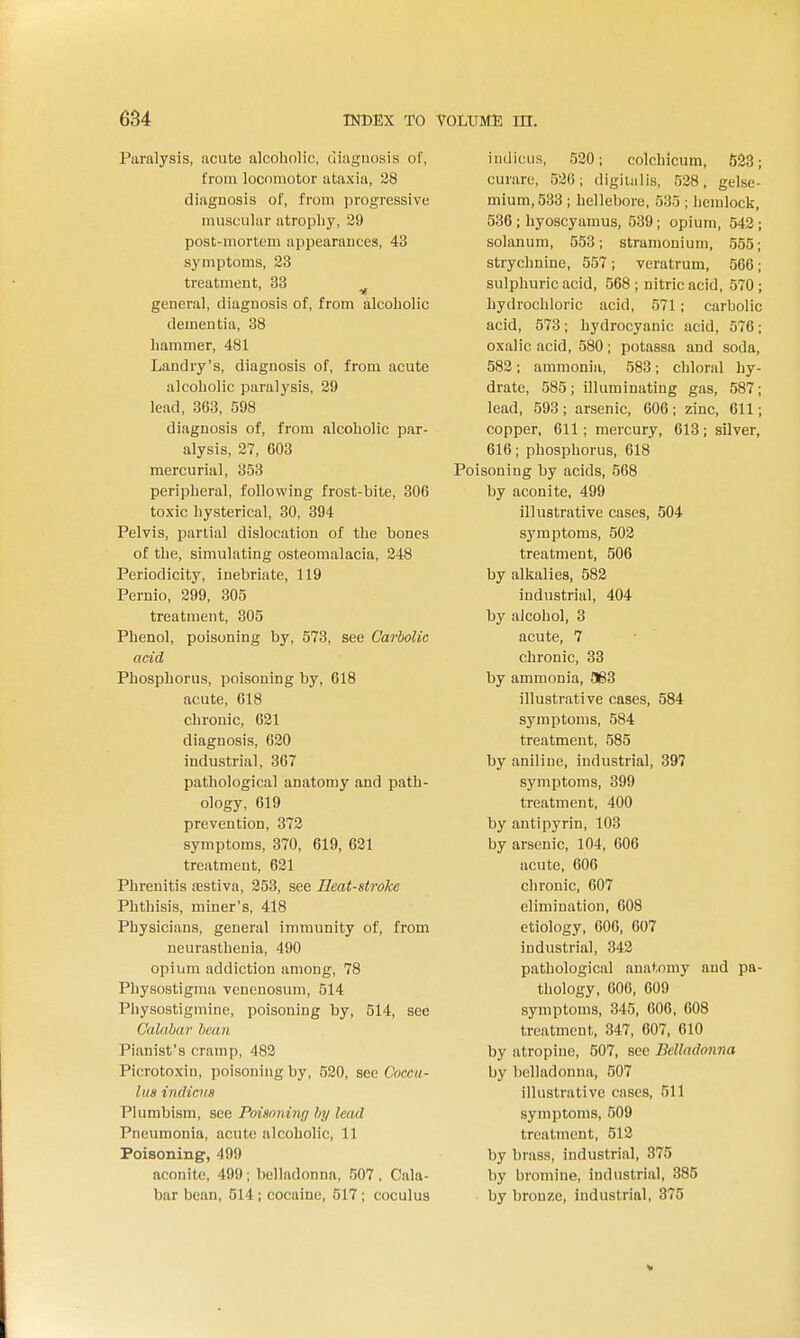 Paralysis, acute alcoholic, diagnosis of, from locomotor ataxia, 28 diagnosis of, from progressive muscular atropby, 29 post-mortem appearances, 43 symptoms, 23 treatment, 33 general, diagnosis of, from alcobolic dementia, 38 hammer, 481 Landry's, diagnosis of, from acute alcoholic paralysis, 29 lead, 363, 598 diagnosis of, from alcoholic par- alysis, 27, 603 mercurial, 353 peripheral, following frost-bite, 306 toxic hysterical, 30, 394 Pelvis, partial dislocation of the bones of the, simulating osteomalacia, 248 Periodicity, inebriate, 119 Pernio, 299, 305 treatment, 305 Phenol, poisoning by, 573, see Carbolic acid Phosphorus, poisoning by, 618 acute, 618 chronic, 021 diagnosis, 620 industrial, 367 pathological anatomy and path- ology, 619 prevention, 372 symptoms, 370, 619, 621 treatment, 621 Phrenitis festiva, 253, see Heat-stroke Phthisis, miner's, 418 Physicians, general immunity of, from neurasthenia, 490 opium addiction among, 78 Physostigma vcnenosum, 514 Physostigmine, poisoning by, 514, see Calabar bean Pianist's cramp, 482 Picrotoxin, poisoning by, 520, see Coccu- lus indicvs Plumbism, see Poisoning by lead Pneumonia, acute alcoholic, 11 Poisoning, 499 aconite, 499; belladonna, 507 . Cala- bar bean, 514; cocaine, 517; coculus indicus, 520; colchlcum, 6S8; curare, 530; digitiilis, 528, gelse- mium,533 ; hellebore, 535 ; hemlock, 536 ; liyoscyamus, 539 ; opium, 542 ; solanum, 553; stramonium, 555; strychnine, 557; veratrum, 566; sulphuric acid, 568 ; nitric acid, 570 ; hydrochloric acid, 571; carbolic acid, 573; hydrocyanic acid, 576; oxalic acid, 580; potassa and soda, 582; ammonia, 583; chloral hy- drate, 585; illuminating gas, 587; lead, 593 ; arsenic, 606 ; zinc, 611; copper, 611 ; mercury, 613; silver, 616; phosphorus, 618 Poisoning by acids, 568 by aconite, 499 illustrative cases, 504 symptoms, 502 treatment, 506 by alkalies, 582 industrial, 404 by alcohol, 3 acute, 7 chronic, 33 by ammonia, 563 illustrative cases, 584 symptoms, 584 treatment, 585 by aniline, industrial, 397 symptoms, 399 treatment, 400 by antipyrin, 103 by arsenic, 104, 606 acute, 606 chronic, 607 elimination, 608 etiology, 600, 607 industrial, 342 pathological anatomy and pa- thology, 606, 609 symptoms, 345, 606, 608 treatment, 347, 607. 610 by atropine, 507, see Belladonna by belladonna, 507 illustrative cases, 511 symptoms, 509 treatment, 512 by brass, industrial, 375 by bromine, industrial, 385 by bronze, industrial, 375