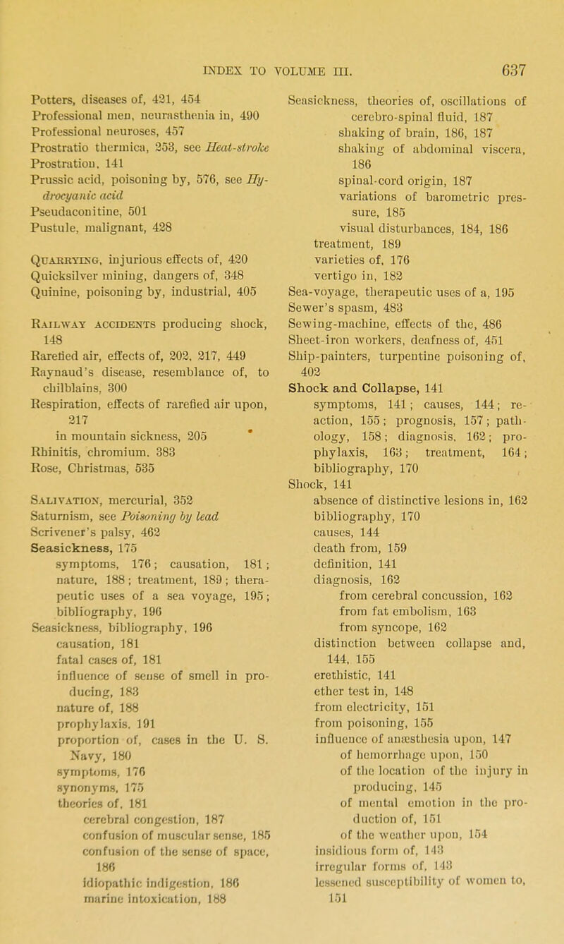 Potters, diseases of, 421, 454 Professional uieu, neurasthtfiiia iu, 490 Professional neuroses, 457 Prostratio therinica, 253, see Heat-stroke Prostration, 141 Prussic acid, poisoning by, 576, see Hy- drocyanic acid Pseudaconitine, 501 Pustule, malignant, 428 QuAKRTiNG, injurious effects of, 420 Quicksilver miuiug, dangers of, 348 Quinine, poisoning by, industrial, 405 Railway accidents producing shock, 148 Raretied air, effects of, 202. 217, 449 Raynaud's disease, resemblance of, to chilblains, 300 Respiration, effects of rarefied air upon, 217 in mountain sickness, 205 Rhinitis, chromium. 383 Rose, Christmas, 535 Salivation, mercurial, 352 Saturnism, see Poisoning by lead Scrivener's palsy, 462 Seasickness, 175 symptoms, 176; causation, 181; nature, 188 ; treatment, 189 ; thera- peutic uses of a sea voyage, 195; bibliography, 196 Seasickness, bibliography, 196 causation, 181 fatal cases of, 181 influence of sense of smell in pro- ducing, 183 nature of, 188 prophylaxis. 191 proportion of, cases in the U. S. Navy, 180 symptoms, 176 synonym.s, 175 theories of, 181 cerebral congestion, 187 confusion of muscular sen.sc, 185 confusion of the sense of space, 186 idiopathic indigestion, 180 marine intoxication, 188 Seasickness, theories of, oscillations of cerebro-spinal fluid, 187 shaking of brain, 186, 187 shaking of abdcmiinal viscera, 186 spinal-cord origin, 187 variations of barometric pres- sure, 185 visual disturbances, 184, 186 treatment, 189 varieties of, 176 vertigo in, 182 Sea-voyage, therapeutic uses of a, 195 Sewer's spasm, 483 Sewing-machine, effects of the, 486 Sheet-iron workers, deafness of, 451 Ship-painters, turpentine poisoning of, 402 Shock and Collapse, 141 symptoms, 141; causes, 144; re- action, 155; prognosis, 157; path- ology, 158; diagnosis, 162; pro- phylaxis, 163; treatment, 164; bibliography, 170 Shock, 141 absence of distinctive lesions in, 162 bibliography, 170 causes, 144 death from, 159 definition, 141 diagnosis, 162 from cerebral concussion, 162 from fat embolism, 163 from syncope, 162 distinction between collapse and, 144. 155 erethistic, 141 ether test in, 148 from electricity, 151 from poisoning, 155 influence of anicstlicsia upon, 147 of hemorrhage upon, 150 of tile location of the injury in producing, 145 of mental emotion in the pro- duction of, 151 of tlic weather upon, 154 insidious form of, 143 irregidar forms of. 143 lessened susceptibility of women to, 151