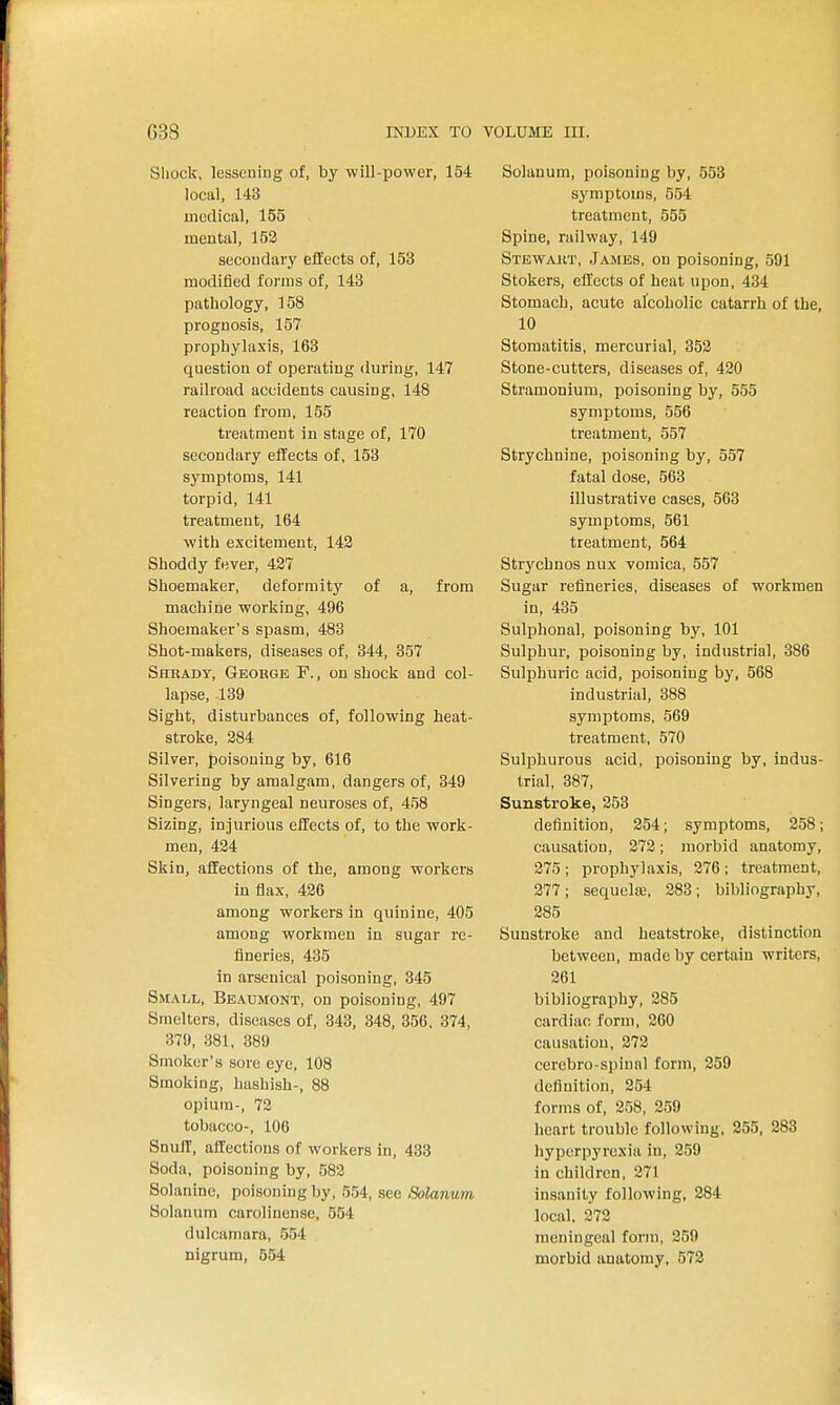 Sliock, lessoning of, by will-power, 154 local, 143 medical, 155 mental, 152 secondary effects of, 153 modified forms of, 143 pathology, 158 prognosis, 157 prophylaxis, 163 question of operating during, 147 railroad accidents causing, 148 reaction from, 155 treatment in stage of, 170 secondary effects of, 153 symptoms, 141 torpid, 141 treatment, 164 with excitement, 143 Shoddy fever, 427 Shoemaker, deformity of a, from machine working, 496 Shoemaker's spasm, 483 Shot-makers, diseases of, 344, 357 Shkax)y, Geobge F. , on shock and col- lapse, 139 Sight, disturbances of, following heat- stroke, 284 Silver, poisoning by, 616 Silvering by amalgam, dangers of, 349 Singers, laryngeal neuroses of, 458 Sizing, injurious effects of, to the work- men, 424 Skin, affections of the, among workers in flax, 426 among workers in quinine, 405 among workmen in sugar re- fineries, 435 in arsenical poisoning, 345 Small, Beaumont, on poisoning, 497 Smelters, diseases of, 343, 348, 356, 374, 379, 381, 389 Smoker's sore eye, 108 Smoking, hashish-, 88 opium-, 72 tobacco-, 106 Snuff, affections of workers in, 433 Soda, poisoning by, 582 Solanine, poisoning by, 554, see Solanmn Solanum carolinense, 554 dulcamara, 554 nigrum, 554 Solanum, poisoning by, 553 symptoms, 554 treatment, 555 Spine, railway, 149 Stewakt, Jajies, on poisoning, 591 Stokers, effects of heat upon, 434 Stomach, acute afcoholic catarrh of the, 10 Stomatitis, mercurial, 352 Stone-cutters, diseases of, 420 Stramonium, poisoning by, 555 symptoms, 556 treatment, 557 Strychnine, poisoning by, 557 fatal dose, 563 illustrative cases, 563 symptoms, 561 treatment, 564 Strychnos nux vomica, 557 Sugar refineries, diseases of workmen in, 435 Sulphonal, poisoning by, 101 Sulphur, poisoning by, industrial, 386 Sulphuric acid, poisoning by, 568 industrial, 388 symptoms, 569 treatment, 570 Sulphurous acid, poisoning by, indus- trial, 387, Sunstroke, 253 definition, 254; symptoms, 258; causation, 272; morbid anatomy, 275 ; prophylaxis, 276 ; treatment, 277; sequela3, 283; bibliography, 285 Sunstroke and heatstroke, distinction between, made by certain writers, 261 bibliography, 285 cardiac form, 260 causation, 272 cerebro-spiunl form, 259 definition, 254 forms of, 258, 259 heart trouble following, 255, 283 hyperpyrexia in, 259 in children, 271 insanity following, 284 local, 372 meningeal form, 259 morbid anatomy, 573