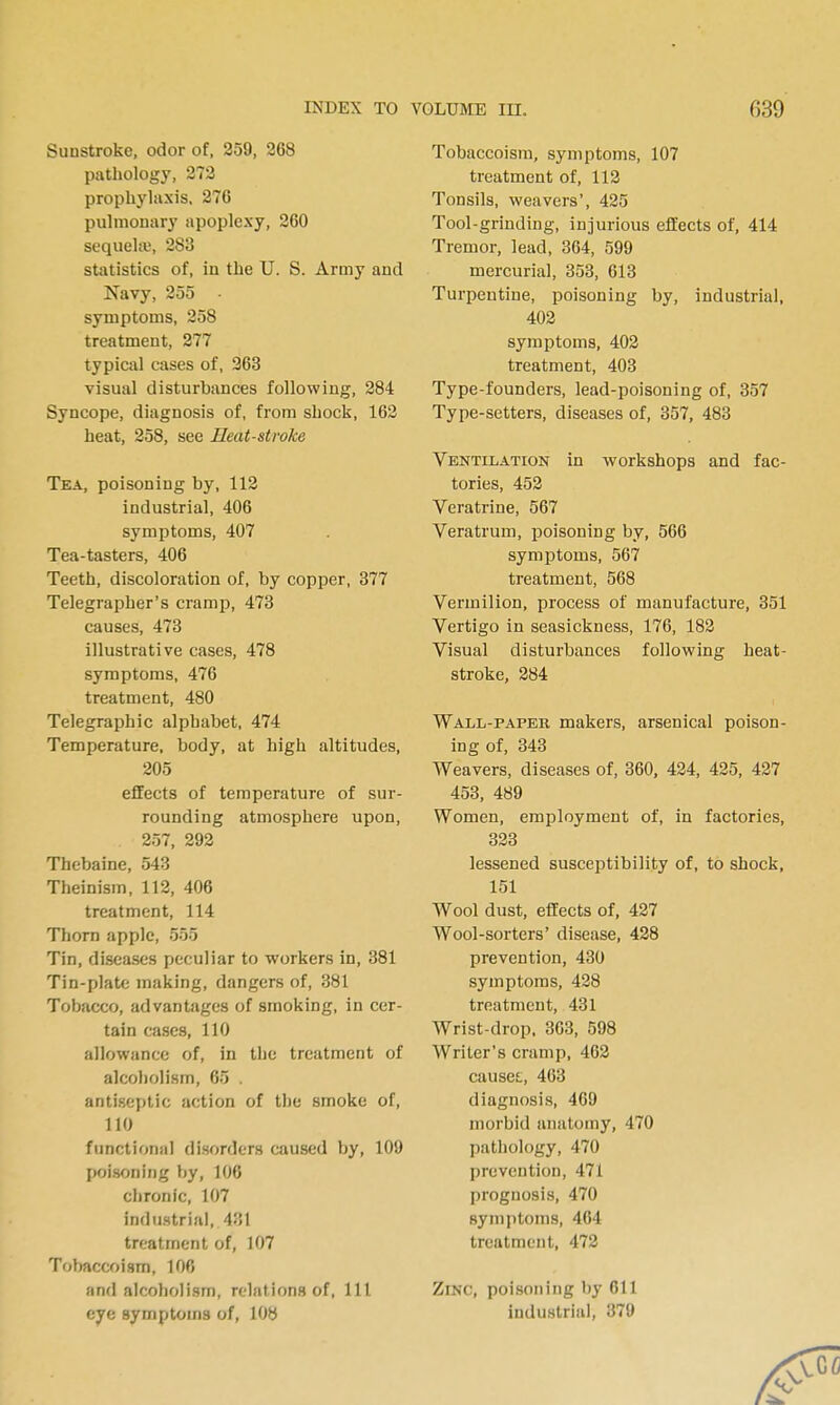 Sunstroke, odor of, 359, 268 pathology, 373 prophylaxis. 376 pulmonary apoplexy, 260 sequekv, 283 statistics of, in the U. S. Army and Navy, 355 - symptoms, 358 treatment, 377 typical cases of, 363 visual disturbances following, 384 Syncope, diagnosis of, from shock, 163 heat, 358, see Heat-stroke Tea, poisoning by, 118 industrial, 406 symptoms, 407 Tea-tasters, 406 Teeth, discoloration of, by copper, 377 Telegrapher's cramp, 473 causes, 473 illustrative cases, 478 symptoms, 476 treatment, 480 Telegraphic alphabet, 474 Temperature, body, at high altitudes, 205 effects of temperature of sur- rounding atmosphere upon, 257, 292 Thebaine, 543 Theinism, 112, 406 treatment, 114 Thorn apple, 555 Tin, diseases fjeculiar to workers in, 381 Tin-plate making, dangers of, 381 Tobacco, advantages of smoking, in cer- tain cases, 110 allowance of, in the treatment of alcoholism, 65 . antiseptic action of the smoke of, 110 functional disorders caused by, 109 poisoning by, 106 chronic, 107 industrial, 431 treatment of, 107 Tobaccfjism, 106 and alcoholism, relations of, 111 eye symptoms of, 108 Tobaccoism, symptoms, 107 treatment of, 112 Tonsils, weavers', 435 Tool-grinding, injurious effects of, 414 Tremor, lead, 364, 599 mercurial, 353, 613 Turpentine, poisoning by, industrial, 403 symptoms, 403 treatment, 403 Type-founders, lead-poisoning of, 357 Type-setters, diseases of, 357, 483 Ventilation in workshops and fac- tories, 453 Veratrine, 567 Veratrum, poisoning by, 566 symptoms, 567 treatment, 568 Vermilion, process of manufacture, 351 Vertigo in seasickness, 176, 183 Visual disturbances following heat- stroke, 384 Wall-paper makers, arsenical poison- ing of, 343 Weavers, diseases of, 360, 434, 435, 437 453, 489 Women, employment of, in factories, 333 lessened susceptibility of, to shock, 151 Wool dust, effects of, 427 Wool-sorters' disease, 428 prevention, 430 symptoms, 438 treatment, 431 Wrist-drop, 363, 598 Writer's cramp, 463 causes., 463 diagnosis, 469 morbid anatomy, 470 pathology, 470 prevention, 471 prognosis, 470 symptoms, 464 treatment, 472 Zinc, poisoning by 611 industrial, 379