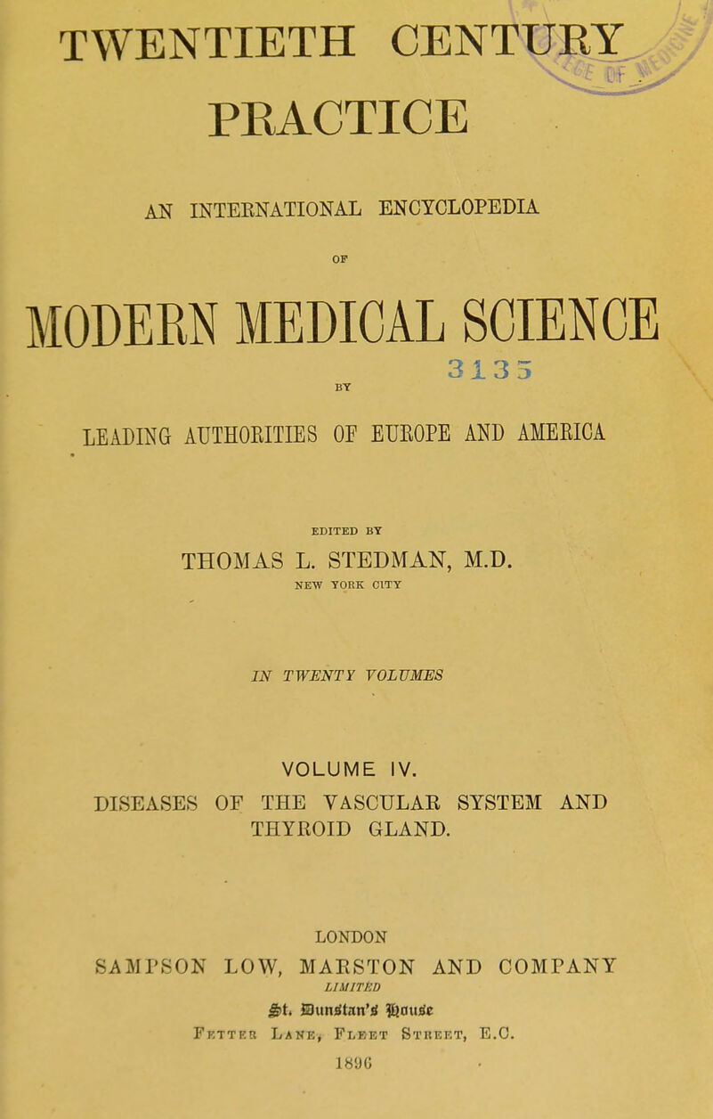 TWENTIETH CENTUKY a .• PEACTICE AN INTEKNATIONAL ENCYCLOPEDIA MODEEN MEDICAL SCIENCE 3135 BY LEADING AUTHOPiITIES OF EUEOPE AND AMEKICA EDITED BY THOAIAS L. STEDMAN, M.D. NEW YORK CITY IN TWENTY VOLUMES VOLUME IV. DISEASES OF THE VASCHLAE SYSTEM AND THYROID GLAND. LONDON SAMPSON LOW, MAESTON AND COMPANY LIMITED Slun^tdn’d ^au^e Fetter Lane, Fleet Street, E.O. 189G
