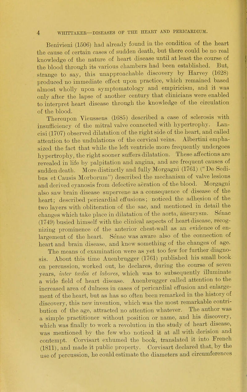 Benivieni (1506) had already found in the condition of the heart the cause of certain cases of sudden death, but there could be no real knowledge of the nature of heart disease until at least the course of the blood through its various chambers had been established. But, strange to say, this unapproachable discovery by Harvey (1628) produced no immediate effect upon practice, which remained based almost wholly upon symptomatology and empiricism, and it was only after the lapse of another century that clinicians were enabled to interpret heart disease through the knowledge of the circulation of the blood. Thereupon Yieussens (1685) described a case of sclerosis with insufficiency of the mitral valve connected with hypertrophy. Lan- cisi (1707) observed dilatation of the right side of the heart, and called attention to the undulations of the cervical veins. Albertini empha- sized the fact that while the left ventricle more frequently undergoes hypertrophy, the right sooner suffers dilatation. These affections are revealed in life by palpitation and angina, and are frequent causes of sudden death. More distinctly and fully Morgagni (1761) (“ De Sedi- bus et Causis Morborum”) described the mechanism of valve lesions and derived cyanosis from defective aeration of the blood. Morgagni also saw brain disease supervene as a consequence of disease of the heart; described pericardial effusions; noticed the adhesion of the two layers with obliteration of the sac, and mentioned in detail the changes which take place in dilatation of the aorta, aneurysm. Senac (1749) busied himself with the clinical aspects of heart disease, recog- nizing prominence of the anterior chest-wall as an evidence of en- largement of the heart. Senac was aware also of the connection of heart and brain disease, and knew something of the changes of age. The means of examination were as yet too few for further diagno- sis. About this time Auenbrugger (1761) published his small book on percussion, worked out, he declares, during the course of seven years, inter tcedia et labores, which was to subsequently illuminate a wide field of heart disease. Auenbrugger called attention to the increased area of dulness in cases of pericardial effusion and enlarge- ment of the heart, but as has so often been remarked in the history of discovery, this new invention, which was the most remarkable contri- bution of the age, attracted no attention whatever. The author was a simple practitioner without position or name, and his discovery, which was finally to work a revolution in the study of heart disease, was mentioned by the few who noticed it at all with derision and contemiit. Corvisart exhumed the book, translated it into French (1811), and made it public property. Corvisart declared that, by the use of percussion, he could estimate the diameters and circumferences